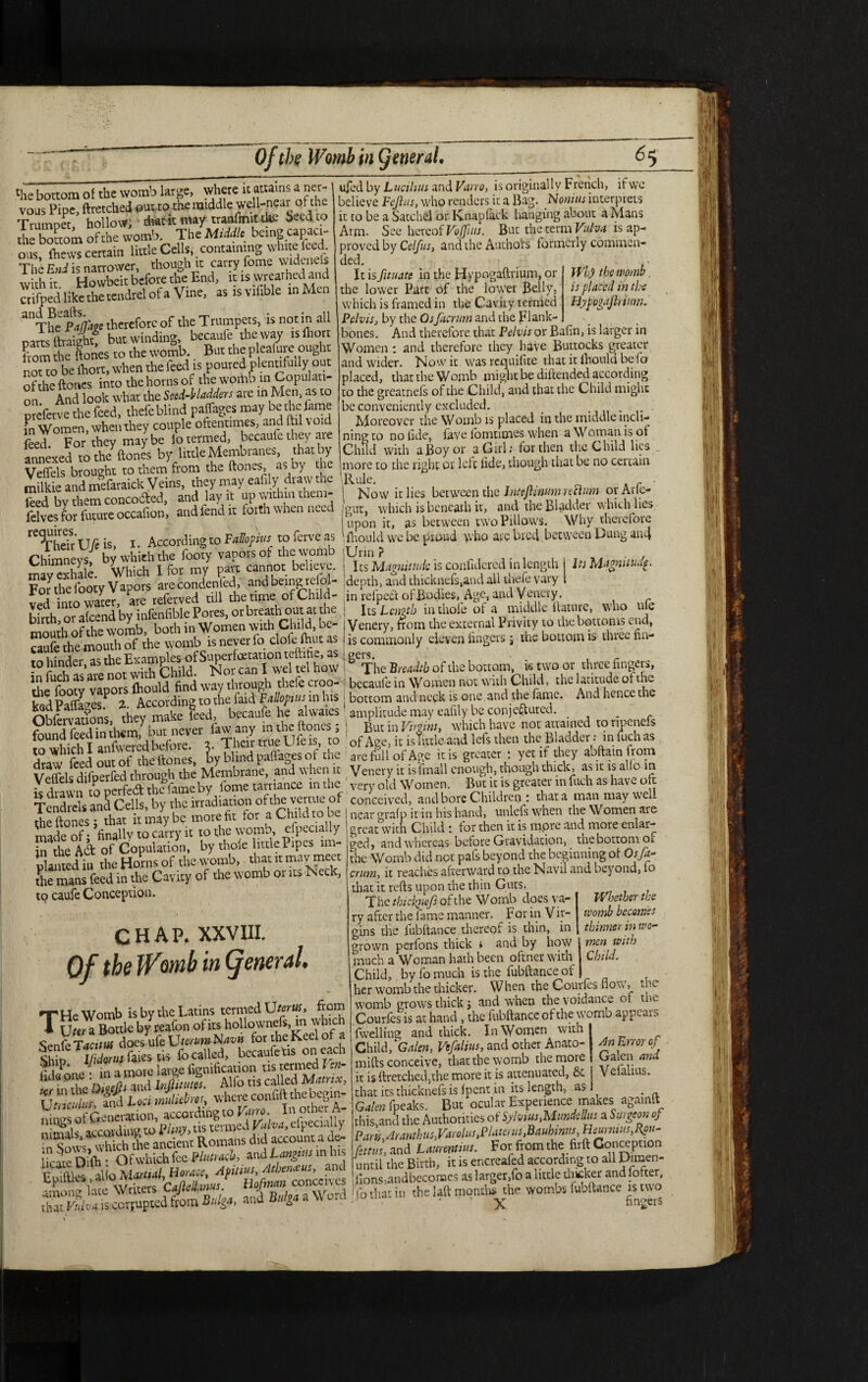 ‘he bottom of the womb large, where it attains a ner vous Pipe, ftretched euwo the middle well-near of the Trumpet hollow; drat it may tranfmit eke Seed to £ bTom ofthe womb. The Middle being capaci¬ ous, (hews certain little Cells, containing - The End is narrower, though it carry fome w iden s with it Howbeit before the End, it is wreathed and crifped like the tendrel of a Vine, asisvifibk mMen ^TheplW therefore of the Trumpets, is noun all parts ftraight, but winding, becaufe the way isfoort from the ftones to the womb. _ But the pleaiure ought not to be fhort, when the feed is poured plentifully out ofthe ftones into the horns of the woiiao in Copulati¬ on And look what the Seed-bladders are in Men, as to prefetve the feed, thefe blind pafTages may be Ae lame fn Women, when they couple oftentimes, and ftil void feed For they may be lo termed, becaufe they are annexed to lira ftones by little Membranes, that by Veffels brought to them from the ftones, as Dy he milkie and mefaraick Veins, they may eafily draw the feed by them concoded, and lav it up within them- felves for future occafion, and fend it forth when need Wh) the womb is placed in the Hypogajkium. rC<¥hdrUG is, I. According to Fallopius to ferve as Chimneys, by which the footy vapors of the womb may exhale. Which I for my part cannot believe. Fo^the lboty Vapors arecondenfed, and being reiol- ved into water, are referved till the time of Child¬ birth, or afeend by infenfible Pores, or breath out at th mouth ofthe womb, both in W omen with Child, be caufe the mouth of the womb is never lo clole-fhut as to hinder as the Examples of Super foetauon teftihe, as n fuSare not with bhild. Nor can I wel tel how the footy vapors fliould find way through thefe croo¬ ked Paffa^es. 2.. According to the faid Fallopius in his Obfervauons, they make teed, becaule he alwaies found feed in them, but never law any in the ftones, to which I anfwered before, y Their true Ule is, to draw feed out of the ftones, by blind palfages of the Velfels difperfed through the Membrane, and w hen it is drawn to perfect the fame by lome tarriance in the Tendrels anS Cells, by the irradiation ofthe vertue of the ftones; that it may be more fit for a Child to be made of; finally to carry it to the womb especially in the A& of Copulation, by thole little Pipes im¬ planted in the Horns of the womb, that it may meet the mans feed in the Cavity of the womb or its Neck, to caufe Conception. . . * i CHAP. XXVIII. Of the Womb in general. THe Womb is by the Latins termed Uterus, from U ter a Bottle by reafon of its hollownefs, inw hie Senfe Tacitus does ufe Vtcrum Navis for the Keel of a Mom Kin™ fo called, bccaufetis on each ifo Pone: in a more large fignification tis termed ^ in the Owfh and Infinites. Alfo ns called Matrix, Vwlius and Loci muliebres, where confift the begin- accol a d l sate ssss m<. ufed by Luciluis and Varro, is originally French, if we believe Fcjlus, who renders it a Bag. Nonius interprets it to be a Satchel or Knapfack hanging about a Mans Arm. See hereof Voffius. But the term Vulva is ap¬ proved by Cclfus, and the Authors formerly commen¬ ded. It is fituate in the Hypogaftrium, or the lower Part of the lower Belly, which is framed in the Cavity termed Pelvis, by the Osfaertim and the plank- bones. And therefore that Pelvis or Bafin, is larger in Women ; and therefore they have Buttocks greater and wider. Now it was requifite that it fliould be fo placed, that the Womb might be diftended according to the greatnefs of the Child, and that the Child might be conveniently excluded. _ . . Moreover thcWombis placed in the middle incli¬ ning to no fide, lave fomtimes when a Woman is of Child with a Boy or a Girl; for then the Child lies more to the right or left fide, though that be no certain 'Rule. o Now it lies between the InttjhnumrecUim orArie- gut, which is beneath it, and the Bladder which lies upon it, as between two Pillows. Why therefore fliould w'e be proud >vho arc bred between Dung an4 jUrin ? i Its Magnitude is confidered in length Its Magnitude. 'depth, and thickuefs,and all thefe vary in refpett of Bodies, Age, and Venery. ! Its Length in thole of a middle ftature, who uie Venery, from the external Privity to the bottoms end, is commonly eleven fingers; the bottom is three nn- ^The Breadth of the bottom, is two or three fingers, becaule in Women not with Child, the latitude ot the bottom and neck is one and the fame. And hence the ! amplitude may eafily be conjectured. . ! But in Virgins, which have not attained to npcncls of Age, it is little and lefs then the Bladder; in foch as are full of Age ids greater : yet if they abftain from Venery it isfmall enough, though thick, as it is ado in ' very old Women. But it is greater in fuch as have olt conceived, and bore Children : that a man may well near °rafp it in his hand, unlels when the Women are Gjtcat with Child ! for then it is inpt'c cind more enhn> ged, and whereas before Gravidation, the bottom or the Womb did not pafs beyond the beginning of Osfa- crum, it reaches afterward to the Navil and beyond, fo that it refts upon the thin Gnus lYljetber the womb becomes thinner in wo¬ men Child. with the The thickjicfs of the Womb does va¬ ry after the fame manner. For in Vir¬ gins the fubftance thereof is thin, in grown perfons thick * and by how much a Woman hath been oftner with Child, by fo much is the fubftance ot her womb the thicker. When the Couifes nov, womb grows thick $ and when the voidance ot the Courfes is at hand, the fubftance ofthe womb appears fwellmg and thick. In Women with* Child, 'Galen, Vefalius, and other Anato- mifts conceive, that the womb the more it is ftretched,the more it is attenuated, & that its thieknefs is fpent in its length, as _ Galen fpeaks. But ocular Experience makes againlt this,and the Authorities of Sylvius,Mundellus a Surgeon oj Parts,■dranthus,Vdrolus,Platerus,Bauhinus, Heurmus,R?u- fettus, and Lauuntuis. For from the firft Conception until the Birch, it is encreafed according to all Diraen- lIons;andbeconaes as larger,fo a little thicker and forcer, ■ lo that in the laft months the wombs fubftance is two ' X fingers An Error of Galen and Velalius.