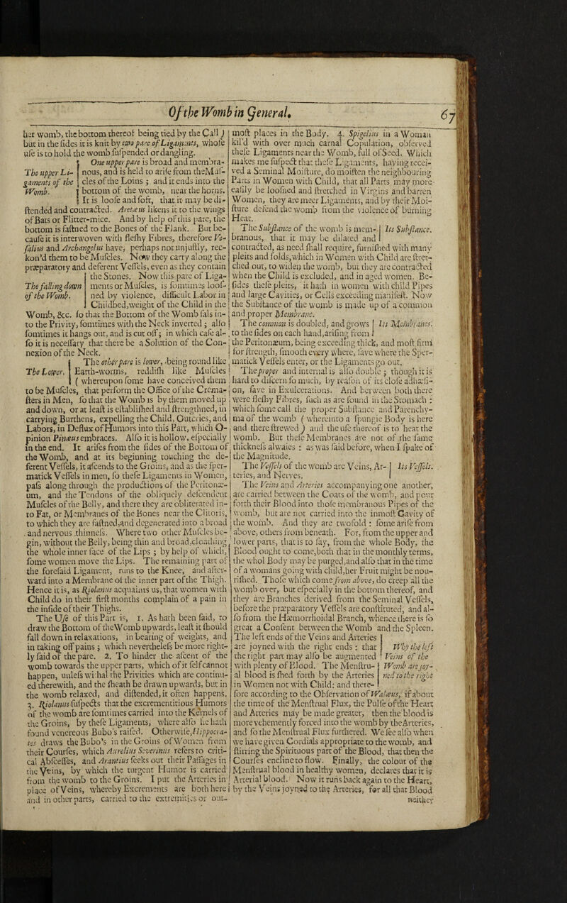her womb, the bottom thereof being tied by the Call J but in the lides it is knit by two pare of Ligaments, whole ufe is to hold the womb fufpended or dangling. (One upper fare is broad and membra¬ nous, ana is held to arife from thelvlaf- ^nrnenn uf } cles of the Loins j and it ends into the Womb. I bottom of the womb, near the horns. » It is loofe andfoft, that it may be di» ftended and contracted. Are toe us likens it to the wings of Bats or Flitter-mice. And by help of this pare, the bottom is faftned to the Bones of the Flank. But be¬ cause it is interwoven with fiefhy Fibres, therefore Ve- falius and Arcbangelus have, perhaps not unjuftly, rec¬ kon’d them to be Mufcles. Now they carry along the preparatory and deferent Veflels, even as they contain ‘ the Stones. Now this pare of Liga- Tbe falling down of the Womb- moft places in the Body. 4. Spigelius in a Woman kil’d with over much carnal Copulation, obferved thefe Ligaments near the Womb, full ofSeed. Which nukes me fufpeCt that thefe Ligaments, having recei¬ ved a Seminal Moiftare, do moiften the neighbouring Parts in Women with Child, that all Parts may more- eafily be loofned and {Fetched in Virgins and barren Women, they are jneer Ligaments, and by their Moi- hure defend the womb from the violence of burn in 2: Heat. 6 The Subfiance of the womb is mem-1 Its Snbflance. branous, that it may be dilated and I contracted, as need {hall require, furnifhed with many pleits and folds,which in Women with Child arc ftret¬ ched out, to widen the womb, but they are contracted when the Child is excluded, and in aged women. Be- ments or Mufcles, is fomtimes loof-j (Ides thefe pleits, it hath in women with child Pipes ned by violence, difficult. Labor in j and large Cavities, or Cells exceeding manifeft. Now Childbed,weight of the Child in the | the Subftance of the womb is made up of a common Womb, &c. fo that the Bottom of the Womb fals in- and proper Membrane. to the Privity, fomtimes with the Neck inverted; alio The common is doubled, and grows Its Membranes: fomtimes it hangs out, and is cut oft'; in which cafe al-1 to the ftdes on each hand,arifing from, fo it is ncceflary that there be a Solution of the Con- j the Peritonaeum, being exceeding thick, and moft firm nexion of the Neck. ! for ftrength, fmooth every where, lave where the Sper- IThe other pare is lower, -being round like matick Veflels enter, or the Ligaments go out, Earth-worms, reddifh like Mufcles | The proper and interna! is alfo double • though it is ( whereupon fome have conceived them ' hard to difeern fo much, by reafon of its dole adhaefi- to be Mufcles, that perform the Office of the Crcma- j on, fave in Exulcerations. And between both there fters in Men, fo that the Womb is by them moved up i were flelhy Fibres, Inch as are found in the Stomach : and down, or at leaft is eftablilhed and ftrengthned, in j which fome call the proper Subftance and Pavenchy- carrying Burthens, expelling the Child, Outcries, and I ma of the womb ( whereintq a fpungie Body is here Labors, in Deflux of Humors into this Part, which O-: and there ftrewed) and the ufe thereof is to heat the pinion Pimus embraces. Alfo it is hollow, elpccially i womb. But thefe Membranes are not of the fame in the end. It arifes from the fides of the Bottom of • thicknefs alwaies : as was faid before, when I fpake of the Womb, and at its beginning touching the de- ] the Magnitude. um. and the Tendons of the obliquely defeendent j are carried between the Coats of thewomb, and pour Mufcles of the Belly, and there they are obliterated in- j forth their Blood into thofc membranous Pipes of the to Fat, or lyjembranes of the Bones near the Clitoris, j womb, but are not carried into the inmoft Cavity of to which they are faftned,and degenerated into a broad j the womb. And they are twofold : fome arife from . and nervous .thinnefs. Where two other Mufcles be- ; above, others from beneath. For, from the upper and gin, without the Belly, being thin and broad, cloathing lower parts, that is to fay, from the whole Body, the the whole inner face of the Lips ; by help of which, j Blood ought to come,both that in the monthly terms, fome women move the Lips. The remaining part of the whol Body may be purged,and alfo that in the time the forefaid Ligament, runs to the Knee, and after ward into a Membrane of the inner part ofthe Thigh. Hence it is, as Rjolantis acquaints us, that women with Child do in their firft months complain of a pain in the inflde of their Thighs. TlieUye of this Part is, i. As hath been faid, to draw the Bottom of theWomb upwards, leaft it ftiould fall down in relaxations, in bearing of weights, and in taking oft*pains j which neverthelefs be more right¬ ly faid of the pare. 2, To hinder the afeent of the womb towaras the upper parts, which of it felfcannot happen, unlefs wi:hal the Privities which are continu¬ ed therewith, and the {heath be drawn upwards, but in the womb relaxed, and diftended,it often happens. 3. I^iolanus fufpedts that the excrementitious Humors of the womb are fomtimes carried into the Kernels of the Groins, by thefe Ligaments, where alfo he hath found venereous Bubo’s raifed. Otherwilejlippocra- tes draws the Bubo’s in the Groins of Women from their Courfes, which Aurelius Severinus refers to criti¬ cal Abfceflas, and Arantius feeks out their Paflages in of a womans going with child,her Fruit might be nou- rifhed. Thole which come from above, do creep all the womb over, but efpecially in the bottom thereof, and they are Branches derived from the Seminal Veflels, before the preparatory Veflels are conftituted, and al¬ fo from the Harmorrhoidal Branch, whence there is fo great a Content between the Womb and the Spleen. The left ends of the Veins and Arteries | are joynedwith the right ends : that Why the left the right part may alfo be augmented • Veins of the with plenty of Blood. The Menftru- al blood is fhed forth by the Arteries in Women not with Child: and there¬ fore according to the Obfervation of Walaus, if about the time of the Mcnftrual Flux, the Pulfe of the Heart and Arteries may be made greater, then the blood is more vehemently forced into the womb by the Arteries, and lb the Menftrual Flux furthered. We lee alfo when we have given Cordials appropriate to the womb, and ftirring the Spirituous part of the Blood, that then the Courfes enclinc to flow. Finally, the colour of the Womb are joy- ned to the right the Veins, by which the turgent Humor is carried Menftrual blood in healthy women, declares that it is from efte womb to the Groins. I put the Arteries in Arterial blood. Now it runs back again to the Heart, place of Veins, whereby Excrements are both here i by the Veins joynsd to the Arteries, for all that Blood and in other parts, carried to the extremities or out-  neither