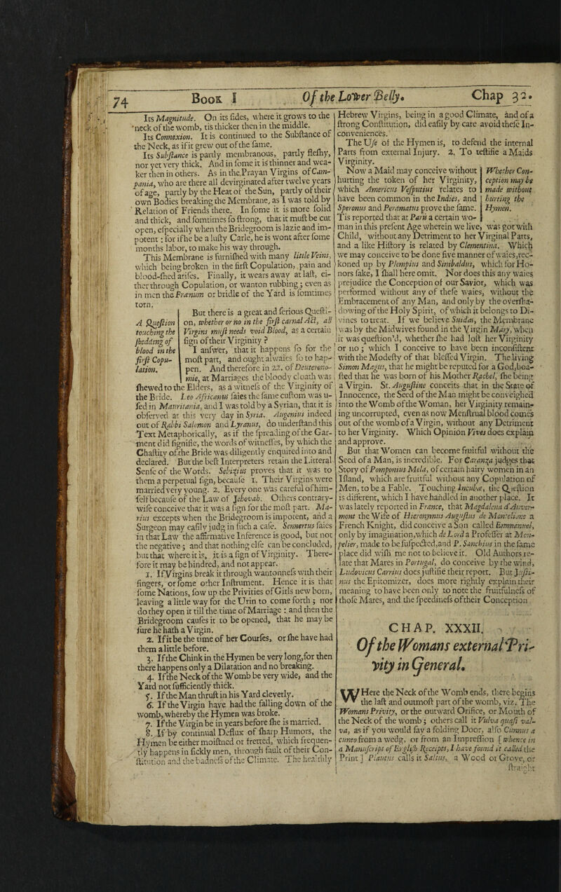 Its Magnitude. On its (ides, where it grows to the •neck of the womb, tis thicker then in the middle. Its Connexion. It is continued to the Subftance Oj. the Neck, as if it grew out of the fame. Its Subjiance is partly membranous, partly flefhy, nor yet very thick. And in fome it is thinner and wea¬ ker then in others. As in theTrayan Virgins of Cam¬ pania, who are there all devirginated after twelve years of age, partly by the Heat or the Sun, partly of their own Bodies breaking the Membrane, as I was told by Relation of Friends there. In fome it is more folid and thick, andfomtimesfoftrong, that it mull be cut open, efpecially when the Bridegroom is lazie and im¬ potent : for if he be a lufty Carle, he is wont after fome months labor, to make his way through. This Membrane is furnifhed with many little Veins, which beingbroken in the firft Copulation, pain and blood-lhcd arifes. Finally, it wears away atlaft, ei¬ ther through Copulation, or wanton rubbing; even as in men ihoPratnum or bridle of the Yard isfomrimes torn. But there is a great and ferious Queib- A Queflion on, whether or no in the firjl carnal Ad, all touching the Virgins mujl needs void Blood, as a certain fksdding of fign of their Virginity ? blood m the I anfwer, that it happens fo for the firjl Copu- moft part, and ought ai waits fo to hap- lation. pen. And therefore in 22. of Deutermo-- mie, at Marriages the bloody cloatli was ilrewed to the Elders, as a witnefs of the Virginity or the Bride. I eo Africanus faies the fame cuftom was u- fed in Mauritania, and I was told by a Syrian, that it is obferved at this very day in Syria. Augenius indeed out of Rabbi Salomon and Lyranus, do underftand this Text Metaphorically, as if the fpreading of the Gar¬ ment did fignifie, the words of witneffes, by w hich the Chaftity ofthe Bride w7as diligently enquired into and declared. But the bed Interpreters retain the Lateral Senfeof the Words. Sebifius proves that it was to them a perpetual fign, becaufe 1. Their Virgins \vere married very young. 2. Every one was careful of him- fclf becauie of the Law of Jehovah. Others contrary- wife conceive that it w'as a fign for the moft part. Ma¬ rius excepts when the Bridegroom is impotent, arid a Surgeon may eafily judg in fuch a cafe. Sennertus faies in that Law the affirmative Inference is good, but not the negative ; and that nothing elfe can be concluded, but that where it is, it is a fign of Virginity. T. here- fore it may be hindred, and not appear. 1. IfVirgins break it through wantonnefs with their fingers, or fome other Inftrument. Hence it is that fome Nations, fow up the Privities of Girls new born, leaving a little w'ay for theUrinto come forth; nor do they open it till the time of Marriage : and then die Bridegroom caufes it to be opened, that he may be jure he hath a Virgin. 2. If it be the time of her Courles, or (he have had them a little before. 3. If the Chink in the Hymen be very long,for then there happens only a Dilatation and no breaking. 4. If the Neck ofthe Womb be very wide, and the Yard not fufficiently thick. 7. If the Man thruft in his Y ard cleverly. 6. If the Virgin have had the falling down of the womb, whereby the Hymen was broke. 7. If the Virgin be in years before (he is married. 8. If by continual Deflux of (harp Humors, the Hymen be either moiftned or fretted, which frequen¬ tly happens in fickly men, through fault of their Con- 'ftitution and the badnefs of the Climate. The heaithly Hebrew7 Virgins, being in a good Climate, and of a ftrong Conftitution, did eafily by care avoid the(e In¬ conveniences. The Ufe of the Hymen is, to defend the internal Parts from external Injury. 2. To teftifie a Maids Virginity. How a Maid may conceive without hurting the token of her Virginity, which Americas Vefputius relates to have been common in the Indies, and Speronus and Peramatns prove the fame. Tis reported that at Parts a certain w'o- man in this prefent Age w’herein w7e live, w7as got w7ith Child, without any Detriment to her Virginal Parts, and a like Hiftory is related by Clementina. Which we may conceive to be done five manner ofvvaies,rec- koned up by Pkmpius and Simbaldus, w'hich for Ho¬ nors fake, I (hall here omit. Nor does this any waies prejudice the Conception of our Savior, which was performed without any of thefe W'aies, without the | Embracement of any Man, and only by the overfha- | dowing of the Holy Spirit, of which it belongs to Di¬ vines to treat. If w7e believe Smdas, the Membrane w as by the Midwives found in the Virgin AAiry, when jit wasqueftion’d, whether fine had loft her Virginity ’ or no; which I conceive to have been inconfiftem with the Modefty of that bleffed Virgin. The living Simon Magus, that he might be reputed for a Godffoa- fted that he was born of his Mother Rachel, (he being a Virgin. St. Augufiine conceits that in the State of 1 Innocence, the Seed of the Man might be conveighed I into the Womb of the Woman, her Virginity remain¬ ing uncorrupted, even as now Menftrual blood comes out ofthe womb ofa Virgin, without any Detriment to her Virginity. Which Opinion Vives does explain and approve. But that Women can become fruitful without the Seed of a Man, is incredible. For Caran^a judges that- Story of Pomponius Mela, of certain hairy women in an Ifland, which are fruitful without any Copulation of Men, to be a Fable. Touching Incuba, the Qjeftion is different, which I have handled in another place. It was lately reported in France, that Magdalena d'Anver- mont the Wife of Hieronymus Augujhis de Mon:dune a French Knight, did conceive a Son called Emmanuel, only by imagination,which de Lords. Profeffer at Mcn- pelier, made to befufpaftcd,and P. Sanchius in the lame place did wlfri me not to believe it. Old Authors re¬ late that Mares in Portugal, do conceive by the wind, Ludovicus Carrius does j uftifie their report. But Jufti- nus the Epitomizer, does more rightly explain their meaning to have been only to note the fruitfulnefs of thofe Mares, and the fpeedinefs of their Conception Whether Con¬ ception may be made without hurting the Hymen. CHAP. XXXII. Ofthe Womans externals ri- yity in General. WHere the Neck ofthe Womb ends, there begins the laft and outmoft part of the womb, viz. The Womans Privity, or the outward Orifice, or Mouth of the Neck of the w'omb; others call it Vulva quafi val- va, as if you w7ould (ay a folding Door, alfo Cunnus a cuneo from a wedg, or from an Impreffion [ whence in a Manufcript of Erglijh Receipts, 1 have found it called the Print 1 Plautus calls it Saints, a Wood 01 Grove, or ; ftraight