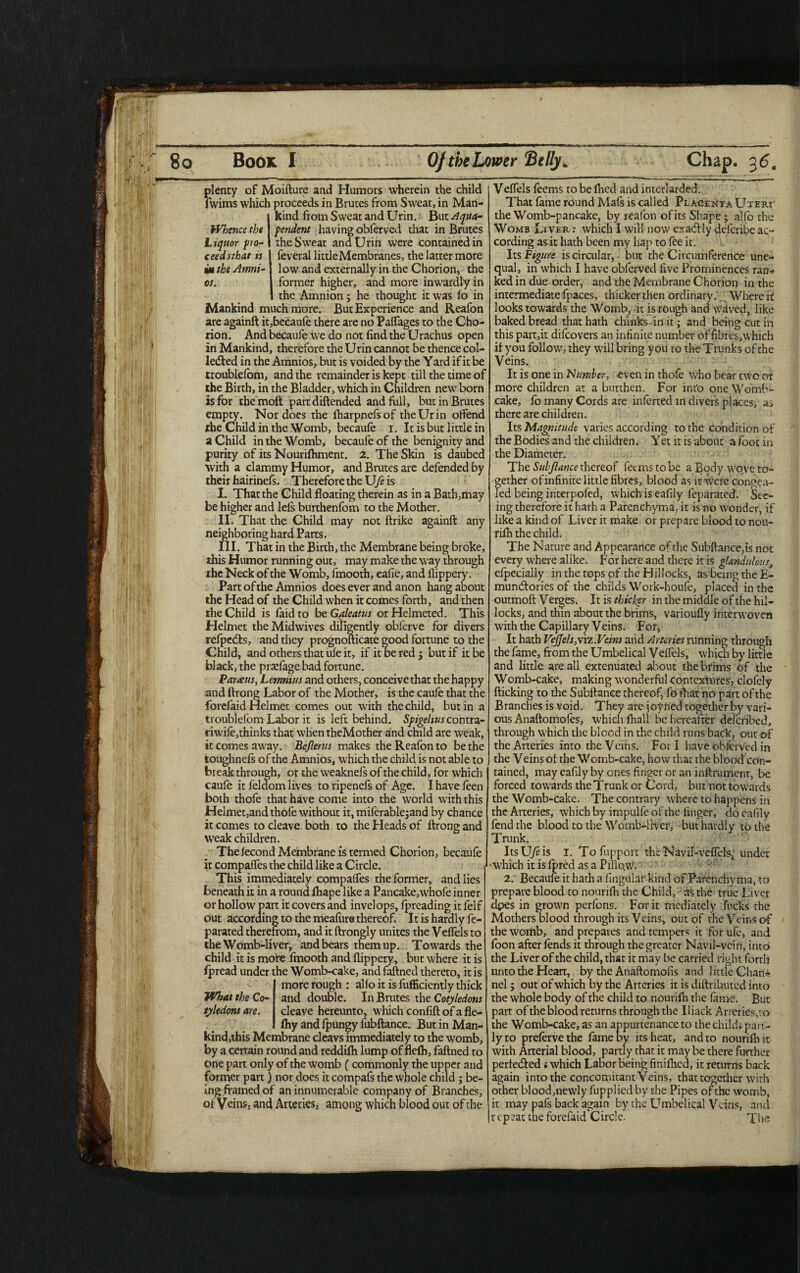plenty of Moifture and Humors wherein the child fwims which proceeds in Brutes from Sweat, in Man- Ikind from Sweat and Urin. But Aqua- pendent having obferved that in Brutes the Sweat and Urin were contained in ceedsthat is feveral littleMembranes, the latter more am the Amni- low and externally in the Chorion, the os. former higher, and more inwardly in the Amnion; he thought it was fo in Mankind much more. But Experience and Reafon are againft it,becau(e there are no Paflages to the Cho¬ rion. And becaufe we do not find the Urachus open in Mankind, therefore the Urin cannot be thence col¬ lected in the Amnios, but is voided by the Yard if it be troublelom, and the remainder is kept till the time of the Birth, in the Bladder, which in Children new born is for the moft part diftended and full, but in Brutes empty. Nor does the fharpnefsof the Ur in offend the Child in the Womb, becaufe i. It is but little in a Child in the Womb, becaufe of the benignity and purity of its Nourifhment. 2. The Skin is daubed with a clammy Humor, and Brutes are defended by their hairinefs. Therefore the Ufe is I. That the Child floating therein as in a Bath,may be higher and lefs burthenfom to the Mother. II. That the Child may not ftrike againft any neighboring hard Parts. III. That in the Birth, the Membrane being broke, this Humor running out, may make the way through the Neck of the Womb, fmooth, eafie, and flippery. Part of the Amnios does ever and anon hang about the Head of the Child when it comes forth, and then the Child is laid to be Galeatus or Helmeted. This Helmet the Midwives diligently obferve for divers refpeefts, and they prognofticate good fortune to the Child, and others that ufe it, if itoeredj but if it be black, the praefage bad fortune. Barceus, Lemnius and others, conceive that the happy and ftrong Labor of the Mother, is the caufe that the forefaid Helmet comes out with the child, but in a troublefom Labor it is left behind. Spigeltus contra- riwife,thinks that when theMother and child are weak, it comes away. Beflerus makes the Reafon to be the toughnefs of the Amnios, which the child is not able to break through, or the weaknefs of the child, for which caufe it feldom lives to ripenefs of Age. I have feen both thofe that have come into the world with this Helmet,and thofe without it, miiferablejand by chance it comes to cleave both to the Heads of ftrong and weak children. The fecond Membrane is termed Chorion, becaufe it compaffes the child like a Circle. This immediately compaffes the former, and lies beneath it in a round fhape like a Pancake,whofe inner or hollow part it covers and invelops, fpreading it felf out according to the meafure thereof. It is hardly fe- parated therefrom, and it ftrongly unites the Veffels to the Womb-liver, and bears them up. Towards the child it is more fmooth and flippery, but where it is fpread under the Womb-cake, andfaftned thereto, it is more rough : alfo it is fufficiently thick What the Co- and double. In Brutes the Cotyledons tyledons are. cleave hereunto, which confift of a fle- fhy and fpungy fubftance. But in Man- kind,this Membrane cleavs immediately to the womb, by a certain round and reddifh lump of flelh, faftned to one part only of the womb (commonly the upper and former part) nor does it compafs the whole child ; be¬ ing framed of an innumerable company of Branches, of Veins, and Arteries, among which blood out of the Veffels feems to be fhed and interlarded. That fame round Mafs is called Placenta Uteri the Womb-pancake, by reafon of its Shape; alfo the Womb Liver: which I will now exadlly deferibe ac¬ cording as it hath been my hap to fee it. Its Figure is circular, but the Circumference une¬ qual, in which I have obferved five Prominences ran¬ ked in due order, and the Membrane Chorion in the intermediate fpaces, thicker then ordinary. Where it looks towards the Womb, it is rough and waved, like baked bread that hath chinks in it; and being cut in this part,it difeovers an infinite number of fibres,which if you follow, they will bring you to the Trunks of the Veins. It is one in Number, even in thofe who bear two or more children at a burthen. For info one Womb- cake, fo many Cords are inferred in divers places, as there are children. Irs Magnitude varies according to the condition of the Bodies’ and the children. Yet it is about a foot in the Diameter. The Subjlance thereof feerns to be a Body wove to¬ gether ofinfinite little fibres, blood as it were congea¬ led being interpofed, which is eafily feparated. See¬ ing therefore it harh a Parenchyma, it is no wonder, if like a kind of Liver it make or prepare blood to nou- rifh the child. The Nature and Appearance of the Subftance,is not every where alike. For here and there it is glandulous, efpecially in the tops of the Hillocks, as being the E- mumftories of the childs Work-houfe, placed in the outmoft Verges. It is thicker in the middle of the hil¬ locks, and thin about the brims, varioufly interwoven with the Capillary Veins. For, It hath Veffels,\iz.Veins and Arteries running through the fame, from the Umbelical Veffels, which by little and little are all extenuated about the brims of the Womb-cake, making wonderful contextures, clofely flicking to the Subftance thereof, fo that no part of the Branches is void. They are joyiied together by vari¬ ous Anaftomoles, which fhall be hereafter deferibed, through which the blood in the child runs back, out of the Arteries into the Veins. Fori have obferved in the Veins of the Womb-cake, how that the blood con¬ tained, may eafily by Gnes finger or an inftrumenr, be forced towards the Trunk or Cord, but not towards the Womb-cake. The contrary where to happens in the Arteries, which by impulfe of the finger, do eafily fend the blood to the Womb-liver, but hardly to the Trunk. ItsU/Hs i. Tofupport theNavil-veffels^ under •which it is fpred as a Pillo.w. 2. Becaufe it hath a lingular kind of Parenchyma, to prepare blood to nourifh the Child, as the true Liver dpes in grown perfons. For it mediately fucks the Mothers blood through its Veins, out of the Veins of the womb, and prepares and tempers it for ufe, and foon after fends it through the greater Navil-vcin, into the Liver of the child, that it may be carried right forth unto the Heart, by the Anaftomofis and little Chan¬ nel ; out of which by the Arteries it is diftributed into the whole body of the child to nourifh the fame. But part of the blood returns through the Iliack Arteries,to the Womb-cake, as an appurtenance to the child; part¬ ly to prefervethe fame by its heat, and to nourifh it with Arterial blood, partly that it may be there further perle&ed ; which Labor being finiflied, it returns back again into the concomitant Veins, that together with other blood,newly fupplied by the Pipes of the womb, it may pafs back again by the Umbelical Veins, and repeat the forefaid Circle. The