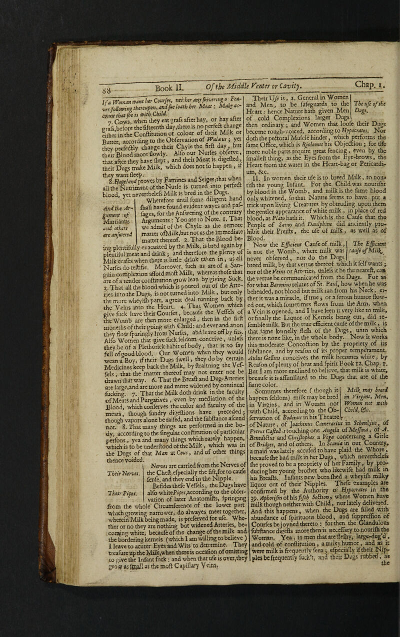 6$ Chap. i. And the Ar¬ gument of Martianus and others are anjwtred If a Woman want Ur Courfes, net.her anyfbivenngo Tea¬ ser following thereupon, and fine loath her Meat: Make ac¬ count that fhe is with Child. ~ 7 Cows, when they eat grafs after hay, or hay after grafs,before the fifteenth day,there is no perfeft change either in the Conftitution or colour of their Milk or Butter, according to the Obfervationof Wal*w ; yet they perfectly change their Chyle the firft day but their Blood more (lowly. Alfo our Nurfes obferve, that after they have flept, and their Meat is digefted, their Dugs make Milk, which does not lo happen , ft th I.Hope land proves by Famines and Seiges>that when all the Nutriment of theNurfe is turned into perfect blood, yet neverthelefs Milk is bred in the Dugs. Wherefore until fome diligent hand {hall have found evident wayes and paf- fages, for the Anfwering of the contrary Arguments : You are to Note. I. That we admit of the Chyle as the remote /matter ofMilk,but not as the immediate matter thereof. 2. That the Blood be¬ ing plentifully evacuated by the Milk, is bred again by plentiful meat and drink; and therefore the plenty of Milk ceafes when there is little drink taken in , as all Nurfes do teftifie. Moreover, fuch as are of a San- guin complexion afford moft Milk, whereas thole that are of a render conftitution grow lean by giving Suck. 2. That all the blood which is poured out of the Arte¬ ries into the Dugs, is not turned into Milk , but only the more wheyilh part, a great deal running back by the Veins into the Heart. 4*That Women v/hich give fuck have their Courfes, becaufe the Veil els of the Womb are then more enlarged, then in the fiilt moneths of their going with Child: and ever and anon they flow fparingly from Nurfes, ahd leave off by fits. Alfo Women that give fuck feldom conceive, unlels thev be of a Plethorick habit of body , that is to fay full of good blood. Our Women when they would wean a Boy, if their Dugs fwell, they do by certain Medicines keep back the'Milk, by ftraitning the Vel- fels, that the matter thereof may not enter nor be drawn that way. 6. That the Breaft and Dug-Arteries are large,and are more and more widened by continual fucking. 7. That the Milk doth drink in the faculty of Meats and Purgatives , even by mediation of the Blood, which conferves the color and faculty of the meats, though fundry digeftions have preceded ; though vapors alone be raifed, and the fubftance alcend not. 8. That many things are performed in the bo¬ dy, according to the lingular conftitution of particular perfons, yea and many things which rarely happen, which is to be underftood of the Milk, which was in the Dugs of that Man at Cous, and of other things thence voided. Nerves are carried from the Nerves of the Cheft.efpecially the lift,for ro caufe fenfe, and they end in the Nipple. Befides thefe Velfels, the Dugs have alfo whiteP»/>ei,according to the obfer- vation of later Anacomifts, Ipringing from the whole Circumference of the lower part which growing narrower, do alwayes meet together, wherein Milk being made, is preferved for ule.^ Whe¬ ther or no they ate nothing but widened Arteries, be* corning white, becaufe of the change of the milk and the bordering kernels (which I am willing to believe ) I leave to acuter Eyes and Wits to determine. They tceafure up the Milk,when there is oceafion of omitting to give the Infant fuck : and when that ufe is over,they grotf ss fgiaJl as the moft Capillary Yeins. The ufe of sU Dugs. Their life is, 1. General in Women and Men, to be fafeguards to the Heart; hence Nature hath given Men of cold Complexions larger Dugs then ordinary ; and Women that loofe their Dugs become rough-voiced, according to Hypocrates. Nor doth the pe&oral Mufcle hinder, which performs the fame Office, which is Bfolanus his Obje&ion ; for ttfe more noble parts require great fencing, even by the final left thing, as the Eyes from the Eye-brows, the Heart from the water in the Heart-bag or Pericardi¬ um, &c. II. In women their ufe is to breed Milk, to nou- rifti the young Infant. For the Child was nourifht by blood in the Womb, and milk is the fame blood only whitened, fothat Nature feems to have put a trick upon living Creatures by obtruding upon them the gentler appearance of white milk , in place of red blood, as Plato hath it. Which is the Caufe that the People of Savoy and Daulpbine did anciently pro¬ hibit their Preifts, rhe ufe of milk, as well as of Blood. Now the Efficient Caufe of milk,) T he Efficient is not the Womb, where milk was obferved, nor do the Dugs caufe of Milk. Their Nerves. Their Pipes. never -, — . breed milk, by that vertue thereof which it felf wants ; nor of the Ferns or Arteries, unlefs it be the neareft, ca* the vertue be communicated from the Dugs. For as for what Baronius relates of St. Paul, how when he was beheaded, not blood but milk ran from his Neck, ei¬ ther it was a miracle, if true; or a ferous humor flow¬ ed out, which fometimes flows from the Arm, when a Vein is opened, and I have feen it very like to milk, or finally the Liquor of Kernels being cur, did re- femble milk. But the true efficient caufe of the milk , is that fame kernelly flelh of the Dugs, unto which there is none like, in the whole body. Now it works this moderate Concoftion by the propriety of its fubftance, and by reafon of its proper temperament. Aldus dellius conceives the milk becomes white, by Reafon of plenty of heat and fpirit Book 12. Chap. 1. But I am more enclined to believe, that milk is white, becaufe it is aflimilated to the Dugs that are of the fame color. Somtimes therefore ( though it lappen feldom) milk may be bred in Virgins, and in Women not with Child, according to the Ob¬ fervationof Bodinusin his Theatre, of Nature, of J oachmus Camerarius in Schenkjus, of Petrus Cajlell.s touching one Angela of Mejfina, of A. Benedifius and Cbrijlopher a Vera concerning a Girle of Bridges, and of others, \nocaniain out Country, a maid was lately accufed to have plaid the Whore » becaufe fhe had milk in her Dugs, which neverthelefs {he proved to be a propriety of her Family, by pro¬ ducing her young brother who likewife had milk in his Breafts. Infants new born {bed a wheyilh milky liquor out of their Nipples. Thefe 'examples are confirmed by the Authority o^ Hypocrates in the 39 Aphorifm of his fifth SeBton, where Women have milk though neither with Child, nor lately delivered. And this happens, when the Dugs are filled with abundance of fpirituous blood, and fujmrefifion of Courfes be joyned thereto : for then the Glandulous fubftance digefts more then is neceflary to nourifh the Woman. Yea , in men that are flefhy, large-dug'd , and cold of conftitution , a milky humor, and as ic were milk is frequently feen ; efpecially if their Nip¬ ples be frequently fuck’t, and their Dugs rubbed, as the Milk, may breed in Virgins, Men, Women not with Child, &c.