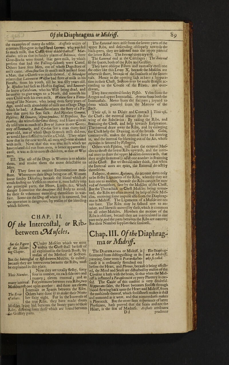 The External ones arife from the lower parts of the upper Ribs, and defending obliquely towards the back-parts, they are inferred into the upper parts of the lower Ribs. The Internal contrarywife. The External end at the Cartilages : The Internal fil the fpaces, both of the Ribs and Griftles. They have oblique Fibres and mutually crofs one the other like this Letter X, becaufe the Mufcles are otherwife fhort, becaufe of the fmalnefs of the Inter¬ vals. Hence in the opening fuch as have a fuppura- tion in their Cheft, Section is to be made ftraight ac¬ cording to the Coud'e of the Fibres, not over¬ thwart, They have received fundry Vejjels. Velns from the Azygos and upper Intercoftal. Arteries from both the Intercoftals. Nerves from the fixtpare; joyned to them which proceed from the Marrow of the Back. Their ufe, is to Dilate and Contract 1 Their ufe. the examples of many do teftfie. Arijlotle writes of a certain Hee-goat in thflfland Lemnos, whp yeilded fo much milk, that Cufds were made thereof. Mat- tbtolus, tclsus that in fundry places of Bohemia, three Goat-Bucks were found, that gave milk, by which perfons that had the Falling-ncknefs w-ere Cured. Others have ,feen Men, out of whofe Dugs ftore of milk came. Ahen-fma faw fo much milk milked from a Man, that a Cheefe was made thereof. C. Schenkius relates that Laurentius TVolfius had ftore of milk in his Breafts, from his youth, till he was fifty years old. 7o. fyodius had fuch an Hoft in England, and Santorel- lus knew a Calabrian, who his Wife being dead, and he unable to give wages to a Nurfe, did nourifh his own Child with his own milk. Walaus faw a Flem¬ ming of like Nature, who being even forty years of Age,° could milk abundance of milk out of huge Dugs which he had. A.BenediHus relates the ftory of a Fa¬ ther that gave his Son fuck. And Nicolaus Gemma, ---7—-— Vefalius, M Donat us, Aqua-pendens, H.Eugubius, Ba- the Cheft, the external imitate thedra- , ricellus, do witnefs theiame thing, and I have allrea- wing of the Subclavius : By railing the Ribs, and dv told you as much of a Boy of Scania in our Coun- , ftraitning the Cheft, and help to\t aids Exfpiration. trey of Denmark, and Cardan faw a man thirty four j The internal draw away the Ribs, and by enlarging vears old out of whofe Dugs fo much milk did run, the Cheft help the Drawing in of the breath. Galen, as would have fuffifed to fuckle a Child. Theyrelate 5 contrary wife, makes the external ferve for drawing how that in the new world, all men well-near abound in, and the internal for blowing out of the Air, whole with milk Now that this was true milk which we opinion is favored by Veflmgiui, have related did run from men, is hence apparent be- 1 rirh™ w.rh Vefalius. will ha' caufe, it was as fit to nourifh children, as that of Wo¬ men. . . III. The ufe of the Dugs in Women is to adorne them, and render them the more deleCtable to ^IV. They ferve to receive Excrementious moi- fture. Whereupon their Dugs being cut off. Women incur fundry Difeafes; becaufe the blood which af- cends finding no VefTels to receive it, runs haftily into the principal parts, the Heart, Lungs, Sec, Which danger I conceive thtAma^ones did ftudyto avoid, by their fo vehement exercifing themfelves in war¬ fare. Some cut the Dug off when it is cancered, but Others with Vefalius, will have the external Muf¬ cles to thruft the lower Ribs upwards, and the inter¬ nal ones to draw the upper Mufcles downwards, that they might fo mutually aftift one another in ftraitning of the Cheft. But vve fhould rather think, that when the Internal ones ate quiet, the External do acft: by themfelves. Fallopius, Arantius, Rjolanus, do account them only to be flefhy Ligaments of the Ribs, whereby they are knit one to another, becaufe the Ribs cannot be mo¬ ved of themfelves, fave by the Mufcles of the Cheft. ButtheThorachick or Cheft Mufcles being unmo¬ ved, the Ribs are often moved by help of thefe Muf- -__ cles, receiving fome impulfe alfb from the Diaphrag- t h eo d er a t i on~ is dan ge r o uT, by reafon of the bleeding ma or Midriff. The Ligaments of a Mufcle are ne- M/Viirh follows ver bare. The Ribs may be faftned one to an- w * other, and likewife moved by thefe,which is common to all other Mufcles. Howbeit the motion of the Ribs is obfeure, becaufe they are inarticulated in one part only,and the parts between the Ribs arc narrow; But their Number fupplies their fmalnefs. CHAP. 11. Of the Intercoftal, or Rib- between $5Mufcles* (^Undry Mufcles which .we meet See the Figure hgure of the follow- Their Number. _J within the Cheft lhall be firft of »r«e Chapter. all explained in the fourth Book, by reafon of the Method of Section. But the Inter cojlal or Bib-between Mufcles, fo called; becaufe they are interwoven between the Ribs, muft be explained in this place. Now they are totally flefhy, forty four in number, on each fide two and twenty ; eleven external; and as many internal. For evermore berween two Ribs,two Mufcles reft one upon another: and there are eleven Intervals or Spaces between the Ribs. The Error Others have done ill to make their Num- of others, ber fixty eight. For in the Intervals of the true Ribs, they have made divers Mufcles lying hid between the boney parts of thofe Ribs, differing fromthofe which arc found between Griftley parts. Chap. III. Of the Diaphrag- ma or Midriff. The Diaphrag- ma or Midriff, why fo called. The Diaphxagma or Midriff, is fo termed from diftinguifhing or fe- parating, fome term it Prxcordia be¬ caufe it is ordinarily ftretched out before the Heart, and Phrenes, becaufe it being affect¬ ed, the Mind and Senfe are difturbed by reafon of the Confent it hath with the brain, fo that when the Mid¬ riff is inflamed a Paraphrenitis or petty Phrenzy is cau- fed. The Caufe of this confent is very doubtful. Hippocrates faies, the Heart becomes foolifh through blood flowing back unto the Heart and Midriff, from the multitude thereof, which foolifhnefs makes it dull and nummed as it were, and that nummednefs makes it Phrentick. But the more firm experience of latter Phyfitians, hath proved that the brain and not the Heart, is the feat of Madnefs, Arijlotle attributes D d prudence