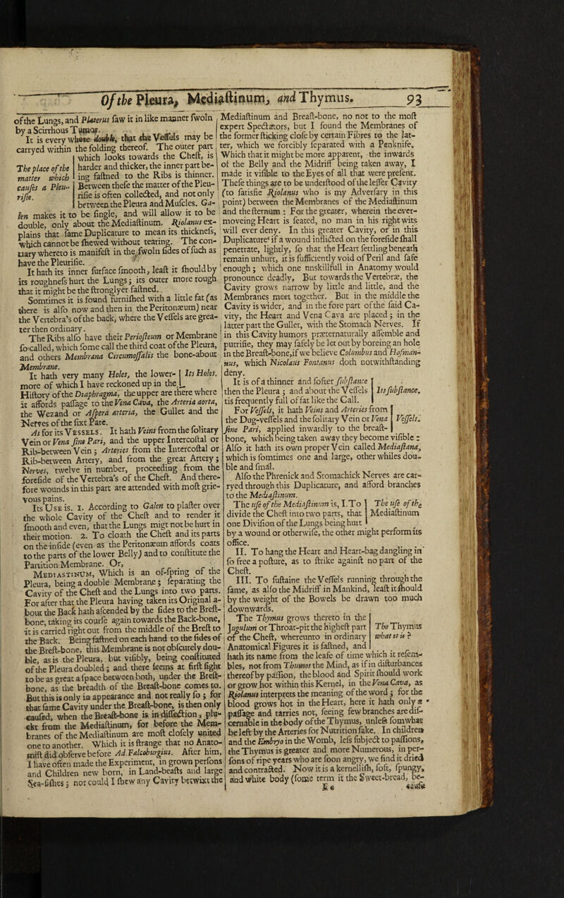 Of the Pleura, Siiltfftinum, Thymus., _93 of the Lunas,anTpUterus faw ic in like maoner fwoln Mediaftinum and Breaft-bone, no not to the mod bv a Scirrhous Tumor expert Spectators, but I found the Membranes of It is every where double, that the Veffels may be the former ticking clofe by certain Fibres to the lac- carrved within the folding thereof. The outer part j ter, which we forcibly feparatcd with a Penknife. y t • t .._ic Whirh rhar ir miohr hp mnrR annarenr. the inward' The place of the matter which caufes a Pleu•* rife. which looks towards the Gheft, is harder and thicker, the inner part be¬ ing faftned to the Ribs is thinner. Between thefe the matter of the Pleu- rifie is often collected, and not only between the Pleura and Mulcles. Ga- fan makes it to be fingle, and will allow it to be Which that it might be more apparent, the inwards of the Belly and the Midrift being taken away, I made it vifible to the Eyes of all that wereprefent. Thefe things are to be underftood of the leffer Cavity (to fatisfie Ifiolanus who is my Adverfary in this point) between the Membranes of the Mediaftinum and the fternum : For the greater, wherein the ever- *S lu tO Dw iUJglw> yy axa auuvv w T T * r J ° i • • i double onlv about the Mediaftinum. Riolamscx- moveing Heart is feared, no man in his right wits plains ’that fame Duplicature to mean its thicknefs, will ever deny. In this greater Cavity, or in this which cannot be fliewed without tearing. The con- , Duplicature' if a wound inlliAed on the forelide (hall uary whereto is manifeft in the, fwoln (fdesoffuch as penetrate lightly, fo that the Heart fettling beneath have the Pleurifie ^ j remain unhurt, it is fuffiaently void of Peril and fafe It hath its inner fur face fmooth, leaft it fnould by 1 enough; which one nnskillftill in Anatomy would its rouohnefs hurt the Lungs; its outer more rough pronounce deadly. But towards the Vertebra, the that it misfit be the ftronglyer faftned. Cavity grows narrow by little and little, and the Somtimes it is found furmftied with a little fat (as Membranes meet together. But in the middle the there is alfo now and then in the Peritonaeum) near Cavity is under, and in thefore part of the laid Ca- the Vertebra’s of the back, where the Veffels ate grea- vity, the Heart and Vena > -ava are placed ; in the ter then ordinary | latter part the Gullet, with the Stomach Nerves. If The Ribs alfo have their Periofeum or Membrane in this Cavity humors ppeiernaturally affemblcand focalled, which feme call the third coat of the Pleura, putrifie, they may fafely be let out by boreing an hole and others Membrana Circumoffalis the bone-abour ; in the Breaft-bone, if we believe Colamb wand Hofman- Membrane. It hath very many Holes, the lower- Its Holes. more of which I have reckoned up in the [, Hiftory of the Diapbragma, the upper are there where It affords paffage to the Vena Cava, the Artena aorta, the Wezand or Afpera arteria, the Gullet and the Nerves ofthefixt Pare. As for its Vessels . It hath Veins from the iohtary Vein or Vena fine Pari, and the upper Intercoftal or Rib-between Vein; Arteries from the Intercoftal or Rib-between Artery, and from the great Artery; Serves, twelve in number, proceeding from the forefide of the Vertebras of the Cheft. And there¬ fore wounds in this part are attended with moft grie¬ vous pains. t , . Its Use is. I. According to Galen to plafter over the whole Cavity of the Cheft and to render it fmooth and even, that the Lungs migt not be hurt in their motion. 2. To cloath the Cheft and its parts on theinfide (even as the Peritoneum affords coats to the parts of the lower Belly; and to conftitute the Partition Membrane. Or, Mediastinum, Which is an of-fpnng or the Pleura, being a double Membrane ; Jeparating the Cavity of the Cheft and the Lungs into two parts. For after that the Pleura having taken its Original a- bout the Back hath afeended by the fides to the Breft- bone, taking its courfe again towards the Back-bone, . - —-— 7 — ’-/ — ^ nus, which Nicolaus Fontanus cloth notwithftanding deny. It is of a thinner and fofter fub fiance | then the Pleura ; and about the Veffels I Itsfubfiance. tis frequently full of fat like the Call. I For Vejfels, it hath Veins and Arteries from the Dug-veffels and the folitary Vein or Vena Vejfels - fine Pari, applied inwardly to the breaft- bone, which being taken away they become vifible ; Alfo it hath its own proper Vein called Mediafiana, which is fomtimes one and large, other whiles dou¬ ble and fmdl. Alfo thePhrenick and Sromachick Nerves are car- ryed through this Duplicature, and afford branches to the Medtafimum. The ufe of the Mediaftinum The ufe of the Mediaftinum is, I.To divide the Cheft into two parts, that one Diviffon of the Lungs being hurt by a wound or otherwife, the other might perform its office. II. To hang the Heart and Heart-bag dangling in* fo free a pofture, as to ftrike againft no part of the Cheft. . •' III. To fuftaine the Veffels running through the lame, as alfo the Midriff in Mankind, leaft it mould by the weight of the Bowels be drawn too much downwards. The Thymus grows thereto in the iris carried right out from the middle of the Breft to ]ugulum or Throat-pit the higheft part the Back Being faftned on each hand to the Tides of j of the Cheft, whereunto in ordinary _ „ q* m i_1 A T7ionr<»c it* ic atvi , this The Thymus what it is ? the Breft-bone, this Membrane is not obfcurely dou- ! Anatomical Figures it is faftned, and hie as is the Pleura, but vifibly, being conftituted hath its name from the leafe or time which it refem- of icPleura doubled; and there leems at firft fight bles, not from Thimos the Mind, as if in difturoances to be as great a fpace between both, under the Breft- ; thereof by paftion, the blood and Spirit fhould work bone, as the breadth of the Breaft-bone comes to. or grow hot within this Kernel, in the Vena Cava, as But this is only in appearance and not really fo ; for that fame Cavity under the Breaft-bone, is then only caufed, when the Breaft-bone is in diffe&ion, plu- ckt from the Mediaftinum, for before the Mem¬ branes of the Mediaftinum are moft clofely united one ro another. Which it is ftrange that no Anato- mift did obferve before Ad. Falcoburgius. After him, I have often made the Experiment, in grown perfons and Children new born, in Land-beafts and large S«a-£(hes; nor could I any Cavity betwixt the Pjolanus interprets the meaning of the word ; for the blood grows hot in the Heart, here it hath only a • paffage and tarries not, feeing few branches are dif- ccrnable in the body of the Thymus, unleft fomwhaE be left by the Arteries for Nutrition fake. In children and the Embryo in the Womb, lefs fubjeeft to paffions, the Thymus is greater and more Numerous, in per¬ fons of ripe years who are foon angry, we find it dried and contracted. Now it is a kernellifh, loft, fpungy, and white body (fome term it the Sweet-bread, bc- Ee
