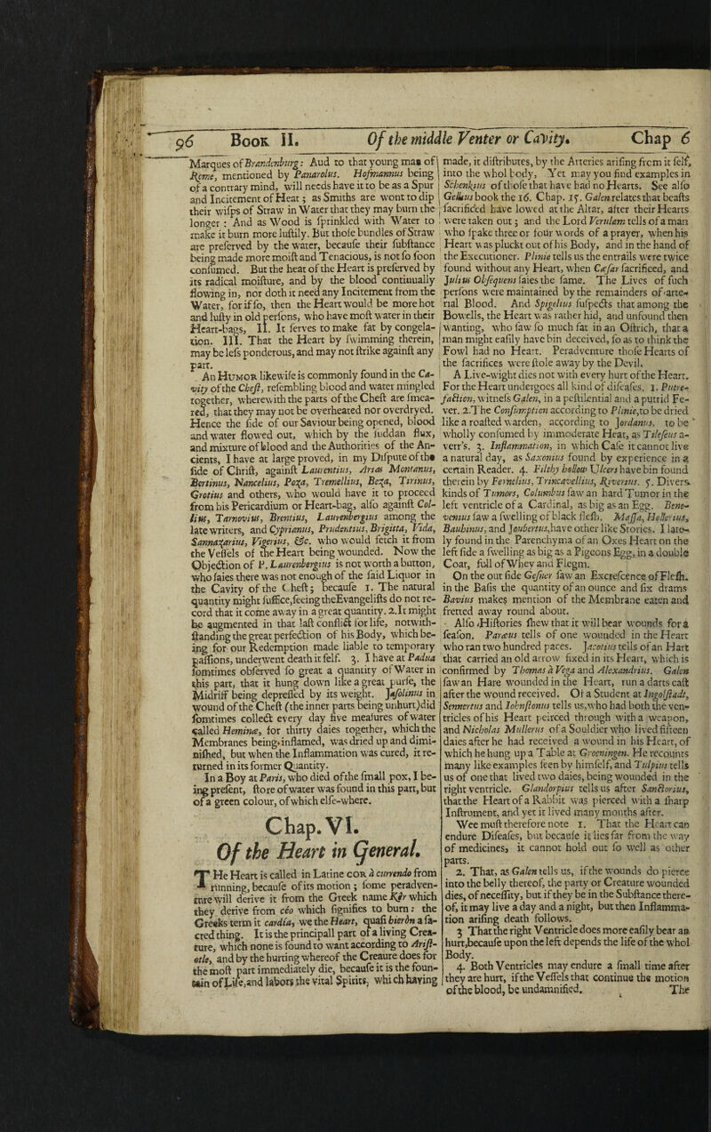 Marques of Brandenburg: Aud to that young mas of F{cme, mentioned by Panarolus. Hofmannus being of a contrary mind, will needs have it to be as a Spur and Incitement of Heat; as Smiths are wont to dip their wifps of Straw in Water that they may burn the longer : And as Wood is fprinkled with Water to make it burn more luftily. But thole bundles of Straw are preferved by the water, becaufe their fubftance being made more moift and Tenacious, is not fo loon con fumed. But the heat of the Heart is preferved by its radical moifture, and by the blood continually Bowing in, nor doth it need any Incitement from the Water, foriffo, then the Heart would be more hot and lufty in old perfens, who have moft water in their Heart-bags, II. It ferves to make fat by congela¬ tion. III. That the Heart by fwimming therein, may be lefs ponderous, and may not ftrike againft any part. An Humor likewile is commonly found in the Ca¬ vity of the Cheji, refembling blood and water mingled together, wherewith the parts oftheCheft arefmea- red, that they may not be overheated nor overdryed. Hence the fide of our Saviour being opened, blood and water flowed out, w'hich by the Inddan flux, and mixture of blood and the Authorities of the An¬ cients, I have at large proved, in my Dilputeoftht fide of Chrift, againft Laurentius, Anas Mont anus, Bertinus, Nancelius, Po%a, Tremellius, Be^a, Tirinus, Qrotius and others, who would have it to proceed from his Pericardium or Heart-bag, alfo againft Col- litis3 Tarnovius, Brentius, Laurenbergius among the late writers, and Cypnanus, Prudentius, Brigitte, Vida, Sannatyrius, Vigerius, &c. who would fetch it from theVeffels of die Heart being wounded. Now the Objedion of P. Laurenbergius is not worth a button, who faies there was not enough of the faid Liquor in the Cavity of the theft; becaufe i. The natural quantity might fufflee,feeing theEvangelifts do not re¬ cord that it come away in a great quantity. 2.1t might be augmented in that laft conflict lor life, notwith- ftanding the great perfection of his Body, which be¬ ing for our Redemption made liable to temporary pafflons, underwent death it felf. 3. I have at Padua iomdmes obferved fo great a quantity of Water in this part, that it hung down like a great purfe, the Midriff being deprefled by its weight. Jafolinus in wound of the Cheft (the inner parts being unhurt)did fomtimes colled every day five mealures of water called Bernina, for thirty daies together, which the Membranes being*inflamed, was dried up and dimi- niftied, but when the Inflammation was cured, it re¬ turned in its former Quantity. In a Boy at Paris, who died ofthe fmall pox, I be¬ ing prefent, ftore of water was found in this part, but of a green colour, of which elfe-where. Chap. VI. Of the Heart in Cjeneral. THe Heart is called in Latine cor h curnndo from running, becaufe of its motion; lome peradven- tnre will derive it from the Greek name KJr which they derive from ceo which fignifies to burn: the Greeks term it cardia, we the Heart, quafi bier bn a fa- cred thing. It is the principall part of a living Crea¬ ture, which none is found to want according to Arijl- otle, and by the hurting whereof the Creaure does for the moft part immediately die, becaufe it is the foun¬ tain of Lifoand labors the vital Spirits, whi ch haying made, it diftributes, by the Arteries arifing frem it felf, into the whol body. Yet may you find examples in j Schcnkius ofthofe that have had no Hearts. See alfo ’ Geliius book the 16. Chap. iy. Galen relates that beafts j facrificcd have lowed at the Altar, after their Hearts . were taken out; and the Lord Verulam tells of a man who ipake three or four w ords of a prayer, W'henhis Heart w as pluckt out of his Body, and in the hand of the Executioner. Plmie tells us the entrails w'ere twice found without any Heart, when Cecfar facrificed, and Julius Obfetjuens faies the fame. The Lives of fuch perfons were maintained by the remainders of (arte¬ rial Blood. And Spigelius fufpedfs that among the Bowells, the Heart was rather hid, and unfound then wanting, w'ho faw fo much fat in an Off-rich, that a man might eafily have bin deceived, fo as to think the Fowjl had no Heart. Peradvcnture thofe Hearts of the facrificcs wereftole aw'ay by the Devil. A Live-wight dies not with every hurt of the Hearr. For the Heart undergoes all kind of difeafes. 1. Putre¬ faction, w'itnels Galen, in a peftiLential and a putrid Fe¬ ver. i.The Confumpticn according to Plinie,to be dried like a roafted w arden, according to ]ordanus. to be  wholly confumed by immoderate Heat, as Tilefeus a- verr’s. 3. Inflammation, in which Cafe it cannot live a natural day, as Saxcnius found by experience in a certain Reader. 4. Filthy hollow Ulcers have bin found therein by Feriielilts, Trincavelhiis, flivemts. y. Divers^ kinds of Tumors, Columbus faw an hard Tumor in the left ventricle of a Cardinal, as big as an Egg. Bene- vcnius faw a fwelling of black fiefh. Maffa, HoUerius„ Bauhinus, and ]eubertus,have other like Stories. I late¬ ly found in the Parenchyma of an Oxes Heart on the left fide a fwelling as big as a Pigeons Egg, in a double Coat, full of Whey and Flegm. On the out fide Gefner faw an Excrefcence of Fiefh. in the Bafis the quantity of an ounce and fix drams Bavins makes mention of the Membrane eaten and fretted away round about. Alfo Hiftories Ihewthatit W'illbear wounds fora feafbn. Parccus tells of one wounded in the Heart who ran tw'o hundred paces. Jacotius tells of an Hart that carried an old arrow fixed in its Heart, which is confirmed by Thomas d Vega and Alexandras. Galen faw'an Hare wounded in the Heart, runadartscaft after the w’ound received. Of a Student at lngoljladt, Sennertus and lohnflonus tells us,who had both die ven¬ tricles of his Heart pcirced through with a weapon, and Nicholas Mullerus of a Souldier who lived fifteen daies after he had received a wound in his Heart, of W'hich he hung up a Table at Grocningen. He recounts many like examples feen by himfelf, and Tulpius tells us of one that lived two daies, being W'ounded in the right ventricle. Glandorpius tells us after SanHonus, that the Heart of a Rabbit was pierced w ith a lharp Inftrument, and yet it lived many months after. Wee muft therefore note 1. That the Heart can endure Difeafes, but becaufe it lies fat from the way of medicines, it cannot hold out fo well as other parts. 2. That, as Galen tells us, if the wounds do pierce into the belly thereof, the party or Creature wounded dies, of neceffity, but if they be in the Subftance there¬ of, it may live a day and a night, but then Inflamma¬ tion arifing death follows. 3 That the right Ventricle does more eafily bear an hurt,becaufe upon the left; depends the life of the w;hol Body. 4. Both Ventricles may endure a fmall time after they are hurt, if the Veffelsthat continue the motion ofthe blood, be undamnified. The