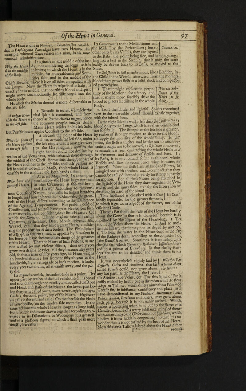 Why the Heart is in the middejl of the Body. A vulgar Error that the Heart is in the left fide. Why the point of the Heart enclines to the left fide. TheHeartisoneinN//ttfiw. Tbsophraflus writes, that in Paphlagonia Partridges have two Hearts, an example whereof Galen relates in a man, in his ana¬ tomical adminiftrations. _ ; , It is fituatc m the middle of the bo¬ dy, not confidering theleggs, as it is in brutes; in which the Heart is in the middle, for moveablenefs and Secu¬ rities fake, and in the middle of the Cheft likewife: where it is on all Tides compared with the Lungs. Now the Heart in refped of its bafis, is exadly in the middle, that nourfhing blood and fpirit might more commodioufly be distributed into the whole body. *' Lf!~ ' ,.r * « « • Howbeit the Motion thereof is more difcernabie in ^ ‘ i Becaufe in its left Ventricle the vital fpirit is contained, and from thence arifes the Arteria magna, hence the common people imagin that a Mans Heart refides in his left Side, but Praditioners applie Cordials to the left fide. 2 Becaufe the point of the Heart enclines towards the left fide, under the left: nipple,that it may give way to the Diaphragma: now to the right hand it could not decline, by reafon of the Vena cava, which afeends there through the middeft of the Cheft. Sometimes the upper part of the Heart enclines to the left fide, and fuch perfons are left handed if we beleive Majfa, thofe whole Heart is exadly in the middle, ufe both hands alike. As to its Magnitude. In a man pro- j portionably the Heart is greater then . in other Creatures, as alfo the brain and Liver. According to the com¬ mon Courfe of Nature, it cqualls fix fingers breadths in length, and four in breadth. Otherwiie, thegteat- nefs of the Heart differs according to the Difference ©fthe Age and Temperament. For perfons cold of Conftitution, and fearful! have great Hearts, but luch as are more hot and confident,'have little Hearts. Of which fee Dvnatus. Hence Anjlotle faies offearfull Creatures, as the Hare, Deer, Moufe, Hyena, Aft, Weazel, 8cc. that they have a great Heart, confide¬ ring the proportion of their bodies. The Philofiphers of AEgypt,in ancient times, as appears by Herodotus in his Euterpe, have dreamed thefe things of the greatnes of the Heart. That the Heart of fuch Perfons, as are not wafted by any violent dileafe, does every yeer grow two drams heavier, till they become fifty yeers old, fo that a man of fifty yeers Age, his Heart weighs an hundred drams: but from the fiftyeth year to the hundredth, by a retrograde or back motion, itloofes every yeer two drams, till it vanifh away, and the par¬ ty die. ... T Its Figure is conick, becaufe it ends in a point. Its, upper part by reafon of the full veffels therein,is broad and round,although not exadly,and is called theRoot and Head, and Bafis of the Heart: the lower part be¬ ing fharper is called conus, mucro,vertex, cufpis and apex Cordis i the cone, point, top of the Heart. Hippoera- tes calls it the end and taile. On the forefide the Heart is more boffie, on the hinder fide more flat. In the contradions the whole Heart is longer as fome hold, but broader and more drawn together according to o- thersi in its Dilatations orWidenings itisgreateft, and of a globous figure, of which I (hall fpeak more exaftly herf after. Connexion. Why the Sub- fiance of the Heart is fo thicl^. | lighrfull Spirits contained dA fhould exhale together Who have the greatejl Hearts. Its Connexion is to the Mediaftinum and the Midriff by the Pericardium; but to other parts by its Veffels, they are joyned to the Bafis. the point being free, and hanging dangi ling like a bell in the Steeple, that it may the more eafily be drawn back to its Bafis, or moved to the Sides. Its Subjlance is firft membranous, like a Bladder, in tHe Child in the Womb, afterward from the mothers blood there grows flefh or a folid, thick and compad- ed parenchyma. I. That it might endure the perpe¬ tuity of the Motion : for a fence, and that it might more forcibly drive the blood to places far diftant in the whole Body. 2 Lead tha fubtile and li even in the moveable bloo with the inbred heat. In the right fide the wall is left thick,becaufe it fends blood only to the Lungs,which have their venal blood not fo fubtile. The ftrength of the left fide is greater, by reafon of ftronger morion to drive on the blood, to fupply the ueedfity of the whole body. In th£ ! point, the flefh is thicker and harder not fo much be- Icaufe it ought net to be moved, as Rfolauns conceives, as becaufe it is free, contrading the whole Heart in a | brief manner, anddeftitute of Veffels and Ears. In its Bafis, it is not fomuchfofter as thinner, whofe (Veffels and Ears do recompence what it wants Ol firmneft. Now this flefh hath all kinds of Fiores, fo mingled one with another, and fo compad, that they cannot be eafily difeerned ; partly for ftrength, partly for morion. For all thefe Fibres being ftretched in the Syftole of the Heart they draw together the Ven¬ tricles and the inner Tides, to help the Protryfion or jthrufting forward of the blood , This°fubftance is cloathed with a Coat Its Coat.' hardly feparable, for the greater firmnefs, .' to which it grows in refped of the matter, not of the efficient Caufe. There is Fat about the Fafis of tire Heart but hardly about the Cone or fharpe End thereof, becaufe it is moiftned by the liquor of the Heart-bag, I. To anoint the Veins about the Heart. 2. And to moi- ften the Heart, that it may not be dryed by motion. 2. To heat the water in the Heart-bag, as the fat of the Kidneys doth, according to the conjecture of John Daniel Horflius. Somtimes it is quite hid with thefaidfat, which Spegelim, Bfolanus, Jeffeniu someth ved in a prince of Jdunceburg, fo that theby-ftan- dets are apt to be deluded and think there is no Heart. It was neverthelefs rightly faid by I WlsetuerFdt Ariflotle, Galen and Avicenna. that fat is found about called Pimele could not grow about I the Heart? any hot part, as the Heart, the Liver, I ' . the Arteries, the Veins, See. For this kina of Fans eafily melted by heat; but in the mean while, to near Adeps or Tallow, which differs much from Pimele or Greafie fat, in fubftance, confiftency and place, as 1 have demonftrated in my Vmdieue Anatomic<e from Pollux, Suidas, Erotianus and others, may grow about fHch parts, becaufe it is not eafily melted. Which makes a fputtering when it is put to the flame of a Candle, becaufe ofa watry fubftance mingled there¬ with, according to the Obfervation of Jafoltnus,.which hinders it from fuddain congealing: fothat it is no wonder that it is not melted by the beat of the Heart. Now this fame Tallow is bred about the Heart,either . f f kecaufe