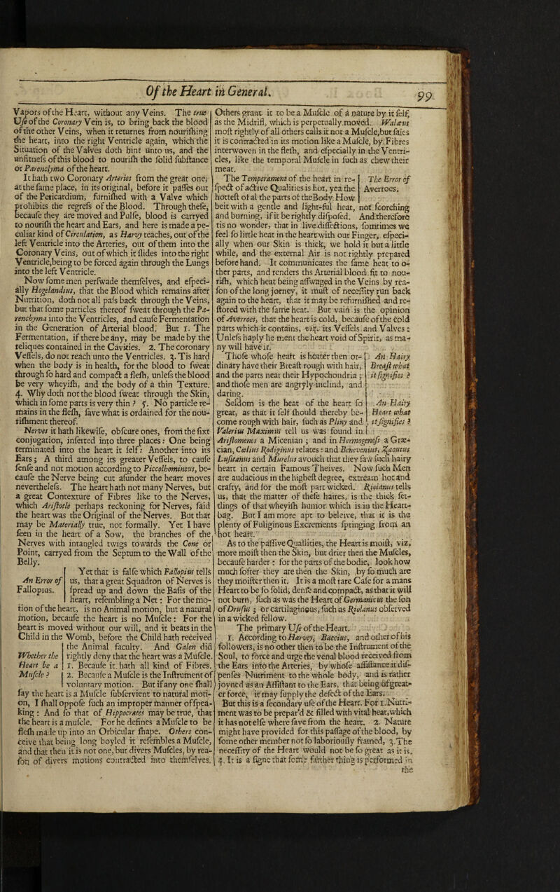 Vapors of the Heart, without any Veins. The true U/eofthe Coronary Vein is, to bring back the blood ofthe other Veins, when it returnes from nourifhing the heart, into the right Ventricle again, which the Situation of the Valves doth hint unto us, and the unfit-nefs of this blood to nourilh the folid fubftance or Parenclyma of the heart. It hath two Coronary Arteries from the great one, at the fame place, in its original, before it palfes out of the Peticardium, furnifhed with a Valve which Erohibits the regrefs of the Blood. Through thefe, ecaufe they are moved and Pulfe, blood is carryed to nourilh the heart and Ears, and here is made a pe¬ culiar kind of Circulation, as Harvy teaches, out of the left Ventricle into the Arteries, out of them into the Coronary V eins, out of which it Aides into the right Ventricle,being to be forced again through the Lungs into the lefc Ventricle. Now fome men perfwade themfelves, and efpeci- ally Hogelandtut, that the Blood which remains after Nutrition, doth not all pafs back through the Veins, but that fome particles thereof fweat through the Pa¬ renchyma into the Ventricles, and caufe Fermentation in the Generation of Arterial blood. But i. The Fermentation, if there be any, may be made by the teliques contained in the Cavities. 2. The coronary Veffels, do not reach unto the Ventricles, a. Tis hard when the body is in health, for the blood to fweat through fo hard and compaft a flefh, unlefs the blood be very wheyifii, and the body of a thin Texture. 4. Why doth not the blood fweat through the Skin, which in fome parts is very thin ? y. No particle re¬ gains in the fleAi, lave what is ordained for the nou- rilhment thereof. Nerves it hath likewile, obfeure ones, from the fixt conjugation, inferred into three places: One being terminated into the heart it lelf: Another into its Ears; A third among its greaterVeffels, to caufe lenleand not motion according to Piccolhomineus, be¬ caule the Nerve being cut afunder the heart moves neverthelels. The heart hath not many Nerves, but a great Contexture of Fibres like to the Nerves, which Arifiotle perhaps reckoning for Nerves, faid the heart was the Original of the Nerves. But that may be Materially true, not formally. Yet I have leen in the heart of a Sow, the branches of the Nerves with intangled twigs towards the Cone or! Point, carryed from the Septum to the Wall ofthe Belly. Yet that is falfe which Fallopius tells us, that a great Squadron of Nerves is Ipread up and down the Balls of the heart, refembling a Net: For the mo¬ tion ofthe heart, is no Animal motion, but a natural motion, becaufe the heart is no Mulcle: For the heart is moved without our will, and it beats in the Child in the Womb, before the Child hath received the Animal faculty. And Galen did rightly deny that the heart was a Mufcle. I. Becaule it. hath all kind of Fibres. 2. Becaule a Mufcle is rhe Inftrument of voluntary motion. But if any one ftiall fay the heart is a Mufcle fubfervient to natural moti¬ on, I fhall oppole fuch an improper manner offpea- king : And Co that of Hippocrates may be true, that the heart is a mufcle. For he defines a Mufcle to be flefli made up into an Orbicular fhape. Others con¬ ceive that being long boyled it refeinbles a Mufcle, and that then it is not one, buc divers Mufcles, by rea- fo'n of divers motions contraded into themfelves. An Error of Fallopius. The Error of Averrocs. not fcorching And therefore fomtimes we An Hairy Breajl what itfigrnfies ? An Hairy Heart what , ttfigmfies ? IVloethcr the Heart he a Mufcle ? Others grant it to be a Mufcle of a nature by it felf, as the Midriff which is perpetually.moved. Walatts molt rightly of all others calls it not a Mulcle,but faies it is contracted in its motion like a Mulcle, by Fibres interwoven in rhe flelh, and efpecially in the Ventri¬ cles, like the temporal Mufcle in fuch as chew their meat. The Temperament of the heart in re- fped of adive Qualities is hot, yea the hotteft ol al the parts of theBody. How beit with a gentle and lighr-ful heat, and burning, if it be rightly difpofed. tis no wonder, that in live dilfeftions, feel fo little heat in the heart with our Finger, efpeci¬ ally when our Skin is thick, we hold it but a little while, and the external Air is not rightly prepared beforehand. It communicates the fame heat to o- ther parts, and renders ths Arterial blood.fy: to nou¬ rifh, which heat being affwaged in the Veins by rea- fon ofthe long jorney, it mud of neceffity run back again to the heart, that it may be refurniftied and re- ftored with the fame heat. But vain is the opinion of Avsrroes, that the heart is cold, becaufe of the cold parts which it contains, vify its Veffels and Valves: Unlefs haply he mem the heart void of Spirit, as ma¬ ny will have if. Thofe whole heatt is hotter then or¬ dinary have their Breaft rpugh with hair,, and the parts near their Hypochondria ; and thole men are angryly inclind, and daring. Seldom is the heat of the heart fo great, as that it felf lhould thereby be¬ come rough with hair, fuch as Pliny and . Valerius Maximus tell us was found in i Anflomenes a Micenian ; and in Hermogenifs a Gre¬ cian, Calius Ppdigihus relates: and Betievenius, T^acutus Lufitanus and Murelus avouch that they law fuch hairy heart in certain Famous Theives. Now fuch Men are audacious in the higheft degree, extream hot and crafty, and for the moft part wicked, Bid anus tells us, that the matter of thele haires, is the thick Ict- tlings of that wheyilh humor which is in the Heart- bag. But I am more apt to beleive, that it is the plenty of Fuliginous Excrements fptinging from an hot heart. As to the paffive Quallities, the Heart is maift, viz. more mcift then the Skm, but drier then the Mufcles, becaule harder: for the parts of the bodie, look how much fofter they are then the Skin, ,by fo much are they moifter then it. It is a moft rare Cafe for a mans Heart to be fo folid, denflt* and compact, as that it will not burn, fuch as was the Heart of Germanicus the Con of Drufus; or cartilaginous, fuch as Bjolarius obferved in a wicked fellow. The primary XJfe ofthe Heart. I. According to Harvey^ Baccius, and other of bis followers, is no other then to be the Inftrument ot the Soul, to force and urge rhe venal blood received from the Ears into the Arteries, by whofe afliftance it dif- penfes Nutriment to the whole body, and is rather joyned as an Atfiftant to the Ears, that being ofgreat* er force, it may fupply the defcCt ofthe Ears. But this is a lecondary ule of the Hearr. For 1.Nutri¬ ment was to be prepar’d & filled with vital heat,which it has not elle where fave from the heart. 2. Nature might have provided for this palfage ofthe blood, by fome other member not lo laborioufty framed, ^.The neceffity of the Heart would not be fo great as it is, 4, It is a fign'e that fome farther thing is performed in rhe