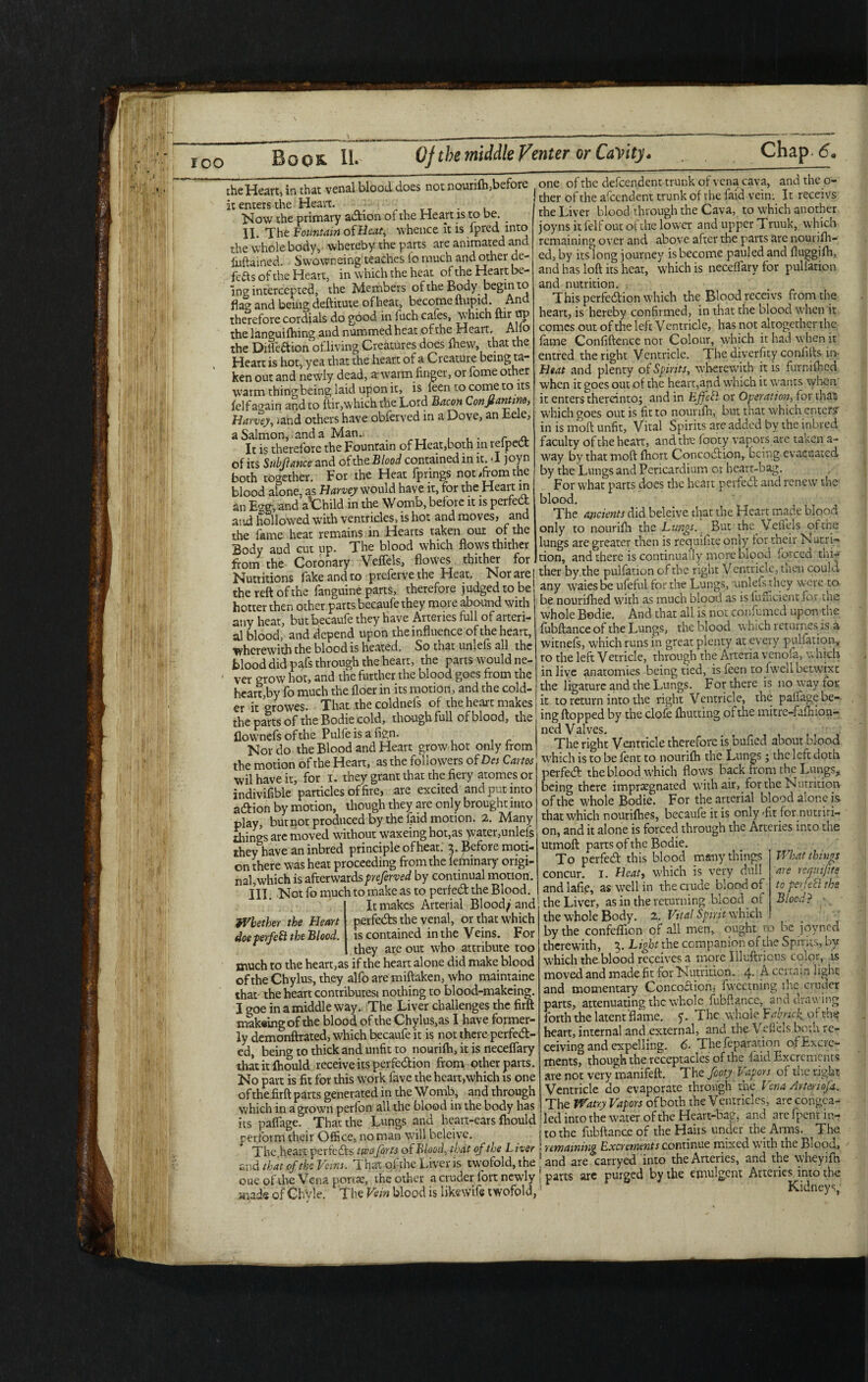 ‘ fv’ 'W •; ‘iiil »'!M ;J: 'ivif | ft h » f ' ; 1? |:ff( f i, %> ii fi f r t Ih 'Ml'! (fi ,V'ln ICO Boos. Qf the middle Venter or Cavity- Chap. <5« the Heart, in that venal blood does not nourifh,before it enters the Heart. . Now the primary a&ion of the Heart is to be. _ II. The Fountain of Beat, whence it is fpred into the whole body, whereby the parts are animated and Mamed. Swowneing teaches io much and other de¬ fers of the Heart, in which the heat of the Heart be¬ ing intercepted, the Members of the Body begin to flag and being deftitute of heat, become ftupid. An therefore cordials do good in fuch cafes, which uir np the languifhing and nummed heat of the Heart. A llo the Dilfeftion of living Creatures does fhew, that the Heart is hot, yea that the heart of a Creature being ta¬ ken out and newly dead, arwarm finger, or fome other warm thing being laid upon it, is feen to come to its felf again and to ftir,which the Lord Bacon Confiantmo, Harvey, /and others have obferved in a Dove, an Eele, a Salmon, and a Man. . r „ It is therefore the Fountain of Heat,both in reipeCt of its Subfiance and ofthe,Blood contained in it. I joyn both together. For the Heat fprings not .from the blood alone, as Harvey would have it, for the Heart m an E°m and aXDhild in the Womb, before it is perfect and hollowed with ventricles, is hot and moves, and the fame heat remains in Hearts taken our of the Body aud cut up. The blood which flows thither from the Coronary Veffels, flowes thither for Nutritions fake and to prefetve the Heat. Nor are the reft of the fanguine parts, therefore judged to be hotter then other parts becaufe they more abound with any heat, but becaufe they have Arteries full of arteri¬ al blood, and depend upon the influence of the heart, wherewith the blood is heated. So that umefs all the blood did pa^fs through the heart, the parts would ne- - ver grow hot, and the further the blood goes from the heart,by fo much the floer in its motion, and the cold¬ er it growes. That the coldnefs of the heart makes the parts of the Bodie cold, though full of blood, the flow nefs ofthe Pulfeisafign. Nor do the Blood and Heart grow hot only from the motion ofthe Heart, as the followers of Des Cams wil have it, for i. they grant that the fiery atomes or indivifible particles of fire, are excited and put into adion by motion, though they are only brought into play, but not produced by the (aid motion. 2. Many things arc moved without waxeing hot,as ^|yater,unlefs theyhave an inbred principle ofheat. 3. Before moti¬ on there was heat proceeding from the leihinary origi¬ nal, which is afterwards preferved by continual motion. III. Not fo much to make as to perfed the Blood. It makes Arterial Blood; and perfeds the venal, or that which is contained in the Veins. For they are out who attribute too much to the heart,as if the heart alone did make blood ofthe Chylus, they alfo are miftaken, who maintaine that the heart contributesi nothing to blood-makeing. I goe in a middle way. The Liver challenges the firft makaing ofthe blood of the Chylus,as I have former¬ ly demonftrated, which becaufe it is not there perfed- ed, being to thick and unfit to nouriih, it is necelfary thatitftiould receive its perfedion from other parts. No part is fit for this work fave the heart,which is one ofthe firft parts generated in the Womb, and through which in a grown perfon all the blood in the body has its paffage. That the Lungs and heart-ears fhould j perform their Office, no man will beleive. ^ j The heart perfeds two forts of Blood, that of the Liver i and that of the Veins. That of the Liver is twofold, the , one ofthe Vena porta;, the other a cruder fort newly j mads of ChVle. The Vein blood is likewife twofold,! Whether the Heart doe perfect the Blood. one ofthe dependent trunk of vena cava, and the o- ! ther of the afeendent trunk of the faid vein: It receivs the Liver blood through the Cava, to which another joyns itfelfout of the lower and upper Truuk, which remaining over and above after the parts are nourifh- ed, by its long journey is become pauled and fluggifh, and has loft its hear, which is neceffarv for puliation and nutrition. . This perfedion which the Blood receivs from the heart, is hereby confirmed, in that the blood when it comes out of the left V entricle, has not altogether the fame Confidence nor Colour, which it had when it entred the right Ventricle. The diverfity conhfts in Heat and plenty of Spirits, wherewith it is furnifhed when it goes out of the heart,and which it wants when' it enters thereinto; and in EJfcbl or Operation, for that which goes out is fit to nourifh, but that which enter? in is moft unfit. Vital Spirits are added by the inbred faculty ofthe heart, and the footy vapors arc taken a- way by that moft fhort. Concodion,. being evacuated by the Lungs and Pericardium or heart-bag. For what parts does the heart perfed and renew the blood. The ancients did beleive that the Heart made blood only to nourifh the Lungs. But the VelTels ofthe lungs are greater then is requifite only for their Nutri¬ tion, and there is continually more blood forced thi¬ ther by, the puliation of the right V entricle, men could any waiesbe ufeful for the Lungs, unlefs they were to be nourifhed with as much blood as is fufficient for the whole Bodie. And that all is not confumed upon the fubftance of the Lungs, the blood which returnes is a witnefs, which runs in great plenty at every puliation, to the left Vetricle, through the Arteria venola, w hich in live anatomies being tied, is feen to fweh betwixt the ligature and the Lungs. For there is no way tor it to return into the right Ventricle, the palfage be¬ ing flopped by the clofe (hutting ofthe mitre-fafhion- ned Valves. The right Ventricle therefore is bufied about blood which is to be lent to nourifh the Lungs; the left doth perfed the blood which flows back from the Lungs, being there impregnated with air, for the Nutrition ofthe whole Bodie. For the arterial blood alone is that which nourifhes, becaufe it is only -fit for nutriti¬ on, and it alone is forced through the Arteries into the utmoft parts of the Bodie. To perfed this blood many things concur. 1. Heat, which is very dull and Iafie, as well in the crude blood of the Liver, as in the returning blood of the whole Body. 2. Vital Spirit which by the confeffion of all men, ought to be joyned therewith, 3. Light the companion of the Spirits, by which the blood receives a more Illuftrious color, is moved and made fit for Nutrition. 4- A. certain light and momentary Concoaion, fweetning the cruder parts, attenuating the whole fubftance, and drawing forth the latent flame, f The whole Fabruf of the heart, internal and external, and the\ eficls both re¬ ceiving and expelling. 6- The reparation ofExcie- ments, though the receptacles of the laid Excrements are not very manifeft. The footy Vapors of the right Ventricle do evaporate through the Vena Am,sofa. The Watty Vapors of both the Ventricles, are congea¬ led into the water of the Heart-bag, and arc fpent in¬ to the fubftance of the Hairs under the Arms. The remaining Excrements continue mixed with the Blood, and are carryed into the Arteries, and the wheyifh parts are purged by the emulgent Arteries, into the What things are requifite to per feci the Blood? ■