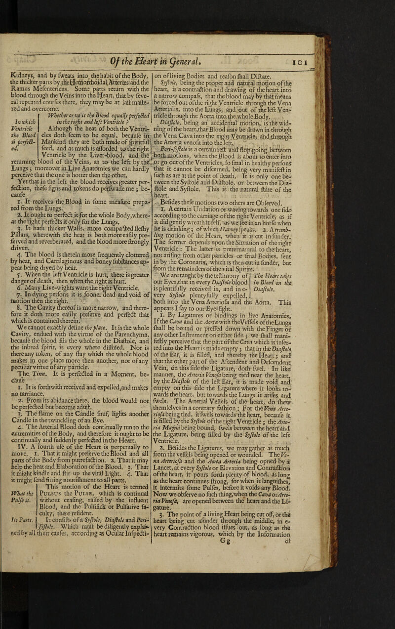 Kidneys, and by fweats into the habit of the Body, the thicker parts by theHemorrhoidaf Arteries and the Ramus Mefentericus. Some parts return with the blood through the Veins into the Heart, that by feve- ral repeated courfes there, they may be at laft matte¬ red and overcome. Whether or no is the Blood equally perfected in the right and left Ventricle ? In which Ventricle the Blood is perfect¬ ed. returning on ofliving Bodies and reafon (hall Diftate. Syfiole, being the proper and natural motion of the heart, is a contraction and drawing of the heart into a narrow compafs, that the blood may by that means be forced out of the right Ventricle through the Vena Arterial is, into the Lungs, arid out of the left Ven¬ tricle through the Aorta into,the whole Body. Diafiole, being an accidental motion, is the wid- Although the heat of both the Ventri- ning of the heart,that Blood may be drawn in through cles doth feem to be equal, becaufe in the Vena Cava into the right Ventricle, and through Mankind they are both made of fpiritful j the Arteria venofa into the left, feed, and as much is afforded to the right Peri-JyJlole is a certain reft and flop .going between Ventricle by the Liver-blood, and the both motions, when the Blood is about to enter inro blood of the Veins, as to the left by thelor go out of the Ventricles, fo final in healthy perfonS Lungs; moreover in Live Anatomies we can hardly that it cannot be difeerned, being very mauifeft in perceive that the one is hotter then the other. Yet that in the left the blood receives greater per¬ fection, thefe figns and tokens do perfwade me ; be¬ caufe 1. It receives theBldod in fome meaiure prepa¬ red from the Lungs. 2. It ought to perfect it for the whole Body where¬ as the right perfects it only for the Lungs, 3. It hath thicker Walls, more compared flefhy JPillars, wherewith the heat is both more ehfily pre- lerved and reverberated, and the blood more ftrongly driven. 4. The blood is therein more frequently dottered by heat, and Cartilaginous and boney fubftances ap¬ pear being dryed by heat. f. When the left Ventricle is hurt, there is greater danger of death, then when the right is hurt. 6. Many Live-wights want the right Ventricle. 7. In dying perfons it is fooner dead and void of motion then the right. O 8. The Cavity thereof is more narrow, and there¬ fore it doth more eafily preferve and perfect that which is contained therein. We cannot exactly define the place. It is the whole Cavity, endued with the virtue of the Parenchyma, becaufe the blood ills the whole in the Diaftole, and the inbred fpirit, is every where diffufed. Nor is there any token, of any ftay which the whole blood makes in one place more then another, nor of any peculiar virtue of any particle. The Time. It is perfected in a Moment, be¬ caufe r. It is forthwith received and expelled,and makes no tarriance. 2. From its abidance there, the blood would not be perfected but become aduft. 3. The flame on the Candle fnuf, lights another Candle in the twinckling of an Eye. 4. The Arterial Blood doth continually run to the extremities of the Body, and therefore it ought to be continually and fuddenly perfected in the Heart. IV. A fourth ufe of the Heart is perpetually to move. I. That it might preferve the Blood and all parts of the Body from putrefaction. 2. That it may help the heat and Elaboration of the Blood. 3. That it might kindle and ftir up the vital Light. 4. That it might fend fitting nourifhment to all parts. This motion of the Heart is termed What the Pulsus the Pulse, which is continual Pulfe is. without ceafing, railed by the influent Blood, and the Pulfifick or Pulfative fa¬ culty, there refident. its Parts. I It confifts of a Syjlole, Diajlole and Peri- 1 fyflole. Which rauft be diligently explap* ned by all their caufes, according as Ocular InfpeCti- fuch as are at the point of death. It is only one be¬ tween the Syftole and Diaftole, or between the Dia- ftole and Syftole. This is the natural ftate of the heart. Befides thefe motions two others are Obferved. I. A certain Undation or waving towards one fide according to the carriage of the right Ventricle, as if it did gently wreath it (elf, as we fee in an horfe when he is drinking; of which Harvey fpeaks. 2. A tremb¬ ling motion of the Heart, when it is cut in funder. Tne former depends upon the Situation of the right Ventricle; The latter is preternatural to the heart, not arifing from other particles or final Bodies, fent in by the Coronaria, which is then cut in funder, but from the remainders of the vital Spirits. The Heart takes in Blood in the Diajlole. This We are taught by the teftimony of our Eyes,that in every Diajlole blood is plentifully received in, and ine- very Syjlole plentyfully expelled, both into the Vena Arceriofa and the Aorta, appears I fay to oar Eye-fight. 1. By Ligatures or bindings in live Anatomies. If the Cava and the Aorta with theVeffels of the Lungs fhall be bound or preffed down with the Finger or any other Inftrument on either fide ; we fhall mani- feftly perceive that the part of the Cava which is infer¬ red into the Heart is made empty; that in the Diajlole of the Ear, it is filled, and thereby the Heart; and that the other part of the Afcendent and Dependent Vein, on this fide the Ligature, doth fwel. In like manner, the Arteria Venofa being tied near the heart, by the Diajlole of the left Ear, it is made void and empty on this fide the Ligature where it looks to¬ wards the heart, but towards the Lungs it arifes and fwels. The Arterial Veffels of the heart, do fhew thcmlelves in a contrary fafhion,: For the Vena Arte- riofa being tied, it fwels towards the heart, becaufe it. is filled by the Syjlole of the right Ventricle ; the Arte¬ ria Magna being bound, fwels between the heart and the Ligature, being filled by the Syjlole of the left Ventricle. . 2. Befides the Ligatures, we may gather as much from the veffels being opened or wounded. The Ve¬ na Arteriofa and rhe Aorta Arteria being opned by 3 Lancet, at every Syjlole or Elevation and Contraction of the heart, it pours forth plenty of blood, as long as the heart continues ftrorig, for when it languifhes, it intermits fome Pulfes, before it voids any Blood. Now we obferve no fitch thing,when the Cava orArte¬ ria Venojd, are opened between the' heart and the Li¬ gature. 3. The point of a living Heart being cut off, or the heart being cut afunder through the middle, in e- very Contraction blood iffues out, as long as the heart remains vigorous, which by the Information Gg of