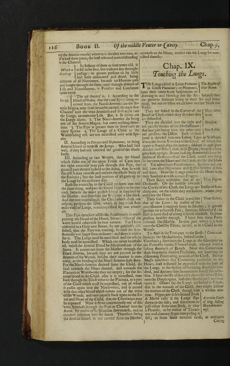 by the Artcria venofa] where it is divided into two, as if it had three parts; the leaft whereof notwithftanding is the Channel. In Infants of three or four years old, it Which k is ftil to be feen, but without any through- drieduf. paflTage: in grown perfons tis by little and little attenuated and dried, being diftitute of all Nutriment, becaufe no Humors pals_ any longer through the fame, until through abfence ot Life and Nourifhment, it Putrifles and Confumes | quite away upwards to the Heart, neither can the Lungs be nou- rifhed thereby. Chap. IX. Touching the Lungs. Its ufe. THe Lungs called isr Latin Pulmones j The Re a fin of in Greek Pneumm v or Pleumoncs, j their Name. „ .have their namefrorrs Lefpiration or 1 -The ufe thereof is, I. According to the 'drawing in and blowing out the Air : becaufe they Mind of Galen, that the vital Spirit being re- are given to Animals living in their Air and brea- ceived from the Navil-Arteries ■ nto the Ar- thing, but not to fifties which have neither Neck nor teria Magna, may from hence be carried, through that Voice. Channel into the vena Arteriofa and fo ftraight into They are feared in the Cavity of the the Lungs, to maintain Life. But, 1. It ferves not Breaft or Cheft,'which they fil,when they the Lungs alone. 2. The Navil-Arteries do bring . are diftended. out of the Arteria Magna, but carry nothing there- They are divided into the right and into. 2. The Pipe is greater then to ferveonly to! left part by means ofthe Mediaftinum : carry Spirits. The Lungs of a Child in the that one putt being hurt, tne other may Womb being red, are not nourifhed only with Spi-1 yet perform the Office. Each orthefe rjcs> parts is divided into rwo Lobes, Laps or Scollups, XL According to Petrejus and Hofmannus, to bring about the fourth V ertebra of the Ched, of which the Arterial blood to nourifh the Lungs. Who had laid upper is fhortcr then the lower; leldom is 011c pait well if they had not omitted the good of the whole j divided into thiee X.obes, as in Biutes, becaufe a man Pocjf 1 goes bolt upright, Brutes looking downward nor by III. According to late Writers, that the blood reafonof the fhortnefs of the Cheft, could anything which Aides out of the upper Trunk of Cava into : lie between the Heart and the Liver, except the Mid- the right ventricle maypafs through this Pipe, thejrif. Yet oftentimes Piccolhomipem, Rjolams and :ny greateft part thereof indeed to the Aorta, that lowith lelf, have after Hippocrates and If fins Lphe fius o Act- the reft it may nourifh and enliven the whole body of ved three. FJowthc Lungs embrace th_ Heait with Their Situ¬ ation. Divifion: Into Lobes. the Embryo ; but the leaft portion of all goes up to the Lungs by the ordinary way. Both the ventricles in the Child perform one andj their Scollups as with certain Fingers. Their fhape refembles that of an | Their Figure. Ox-hoofe. On the outfide towards Their Colour. Douuuc vciiuiut> in uii- .. A—. ~ \ r> r u the fame thin^, and part the blood which is to be car-1 the Cavity of the Cheft, the Lungs are boiiie or bun- ried, becaufe^the more perfeft blood is fupplied by ching out, on the infide they are hollow, where they the Mother, and therefore the Walls are a like thick, embrace the Heart. And the two ventricles in the Child which doth not Their Colour in the Child is red like refpire, perform the fame, which in imperf eft Ani-! that of the Liver: by reafon of the mals void of Lungs, is accomplifhed by one ventri- ' nourifhment is receives from its Mother; 111 grown cje 1 perfons tis yellowifh Pale; fomtime Afh-coior’d : m This Pipe therefore affifts the Anaftomofis in tranf- j fuch as have died of a long ficknefs blackifh. In fome porting the blood of the Heart, becaufe either of the, perfons healthy enough. I have feen them Party waies would otherwise be two narrow. For I have j colored, like Marble. In that part where it is knit obferved in a Girle new Borne, by me publickly dif- unto the Cheft by Fibres, tis red, as m a Child in the feded, that the Pipe was wanting, becaufe the Ana- Womb. _ . , _ ftomofis was larger then ordinary: and there is reafon j Tis Knit in the Fore-part to the Brett- f Connexion. for it The Lungs muft be nourilhed and the whole , bone by the Mediaftinum, behind to the * body muft be nourifhed. Which can never be effeft- Verrebra’s ; lomtimesthe Lungs at the Tides grow to ed, unlefs the Arterial Blood be diftributed out ofthe. the Pleura by certaurFibrous bands, whence anlesa Aorta. It comes not from the Mother through the ' lading fhortnefs Oi Breath Now this Connexion Iliack Arteries, becaufe they are not joyned to the ’doth frequently deceivePhyfitians, not knowing or Arteries ofthe Womb, befides their motion is con- jdifeerrang Penetrating wounds ofthe Cheft. Nicolai trary, as the binding of the Navil Arteries doth fhew. iMaffa conceives this Connexion profitable to tne For the Navil-Arteries derived from the Child, do Heart* leaft itfhould be oppreiled with the bulk or 1 1 XT 1 r 1 . J _ _1 T ^ C vL 1 r* 11, ’l I fwel towards the Heart thereof, and towards the Placenta or Womb-cake they are empty; for the Ar¬ terial blood in the Child. after it is nourifhed, runs the Lungs, or the facility of breathing fhould bo kin¬ dred, and Rfolanus faies he evermore found this aphe¬ lion. I have cheifly obferved it about rhe lower Ribs, iWlftU UXUUU All LIJV- v/ mtvl U **'-'*** J . j 1 back through the Iliack veins to the Placenta, as apart near the Diaphragma, leaft they fhould prefs ami bear ofthe Child which muft be nourifhed, out of which j upon it. Others fay the Lungs are bound to fibres, it paffes again into the Navii-veins, and is mixed I that in the wounds of the Cheft, they might follow with that other blood which comes out of the veins j the motion of the Cheft, though with a weaker mo- oftheWomb, and runs joyntly back again to the Li- j tion. Hifpocrates in his fecond Book ver and Heart of the Child, that the Circulation may fie Morbis calls it the Lungs dipt be repeated. Now it flows conveniently out of this ! down to the fide; and this comes to vena Arteriofa through the Pipe or Channel into the pals either from ones Birth, 01 after Aorta, by reafon of its Situation downwards, and its „ a Pleurifie, or by realon of Tenaci- nefs. crooked inlertion into the Aorta. Therefore feeing ous and clammy flegm interpofing it,1 the Arterial blood, is not carried from the Mother, fglf; pr from fome external caufe, as negligent 1 Curing A certain Caufe of long lafiing Short-winded-