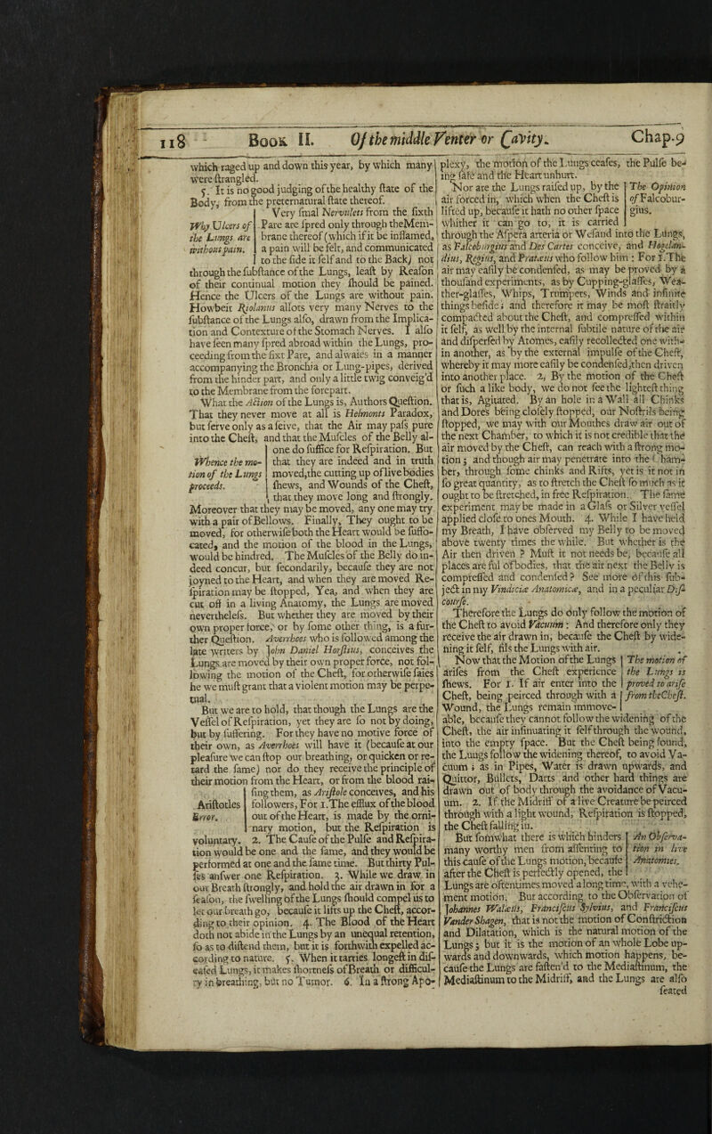 if 'hy Ulcers of the Lungs are without fain. Whence the mo¬ tion of the Lungs proceeds. which raged up and down this year, by which many were ftrangled. 5. It is no good judging of the healthy ftate of the Body, from the preternatural ftate thereof. j Very fmal Nervulcts from the fixth! Pare are fpred only through theMem- brane thereof (which if it be inflamed,1 a pain will be felt, and communicated | to the fide it felf and to the Back) not ( through the fubftance of the Lungs, leaft by Reafon of their continual motion they Ihould be pained. Hence the Ulcers of the Lungs are without pain. Howbeit Hjolanus allots very many Nerves to the fubftance of the Lungs alfo, drawn from the Implica¬ tion and Contexture of the Stomach Nerves. I alfo have feen many fpred abroad within the Lungs, pro¬ ceeding from the fixt Pare, andalvvaies in a manner accompanying the Bronchia or Lung-pipes, derived from the hinder part, and only a little twig conveig’d to the Membrane from the forepart. What the Action of the Lungs is, Authors Queftion. That they never move at all is Helmonts Paradox, but ferve only asafeive, that the Air maypafs pure into the Cheft, and that the Mufcles of the Belly al¬ one do fuffice for Refpiration. But that they are indeed and in truth moved,the cutting up of live bodies (hews, and Wounds of the Cheft, , that they move long and ftrongly. Moreover that they may be moved, any one may try with a pair of Bellows. Finally, They ought to be moved, for other wife both the Heart would be fuffo- cated, and the motion of the blood in the Lungs, would be hindred. The Mufcles of the Belly do in-' deed concur, but fecondarily, becaufe they are not joyned to the Heart, and when they are moved Re¬ spiration may be flopped, Yea, and when they are cut off in a living Anatomy, the Lungs are moved neverthelefs. But whether they are moved by their own proper forced or by fome other thing, is a fur¬ ther Queftion. Avenhoes who is followed among the late writers by ] ohn Daniel Horflius, conceives the Lungs are moved by their own proper force, not fol¬ lowing the motion of the Cheft, for otherwife faies he we muft grant that a violent motion may be perpe¬ tual. But we are to hold, that though the Lungs are the Veffel of Refpiration, yet they are fo not by doing, but by fluttering. For they have no motive force of their own, as Averrhoes will have it (becaufe at our pleafure we can ftop our breathing, or quicken or re¬ tard the fame) nor do they receive the principle of their motion from the Heart, or from the blood rai¬ ling them, as Arijiole conceives, and his followers, For i.The efflux of the blood out of the Heart, is made by theorni- nary motion, but the Refpiration is voluntary. 2. The Caufe of the Pulfe andRelpira- tion would be one and the fame, and they would be performed at one and the fame time. But thirty Pul- fes anfwer one Refpiration. 3. While we draw in our Breath ftrongly, and hold the air drawn in for a feafon, the flwelling of the Lungs fhould compel us to let our breath go, becaufe it lifts up the Cheft, accor¬ ding to their opinion. 4* The Blood of the Heart doth not abide in the Lungs by an unequal retention, fb as to diftend them, but it is forthwith expelled ac¬ cording to nature. f. When it tarries longeft in dif- eafed Lungs, it makes Ihortnels of Breath or difficul¬ ty in breathing, but no Tumor. 6, In a ftrong Apo¬ plexy, the motion of the Lungs ceafes, the Pulfe be¬ ing: fafe and the Heart unhurt. The Opinion o/Talcobur- gius. Ariftotles £ rror. Nor are the Lungs railed up, by the air forced in, which when the Cheft is lifted up, becaufe it hath no other flpace whither it can go to, it is carried through the Alpera arteria or Wefand into the Lungs, as Falcob nr gins and Des Cartes conceive, and Hogelan- dius, logins, and Prato:its who follow him : For i.The air may eafily becondcnfed, as may be proved by a thoufand experiments, as by Cupping-glaffes, Wea- ther-glafles, Whips, Trumpets, Winds and infinite things befide; and therefore it may be moll ftraitly compacted about the Cheft, and comprelfed within it felf, as well by the internal fubtile nature of the air and difperfed by Atomes, eafily recollected one with¬ in another, as by the external impulfe of the Cheft, whereby it may more eafily be conaenfled,thcn driven into another place. 2, By the motion of the Cheft or fuch alike body, we donor fee the lighted: thing that is, Agitated. By an hole in a Wall all Chinks andDores bting clolely flopped, our Noftri-ls being Hopped, we may with our Mouthes draw air out of the next Chamber, to which it is not credible that the* air moved by the Cheft, can reach with a ftrong mo¬ tion; and though air may penetrate into the Cham¬ ber, through fome chinks and Rifts, yetis it not in fo great quantity, as to ftretch the Cheft fo much as it ought to be ftretched, in free Refpiration. The lame experiment maybe made in aGlafs or Silver veffel applied clofe to ones Mouth. 4- While I have held my Breath, I have obferved my Belly to be mover] above twenty times the while. But whether is the Air then driven ? Muft it not needs be, becaufe all places are ful ofbodies, that the air next the Belly is comprelfed and condenfed? See more Of this flub- je£l in my Vindicue Anatomic#, and in a peculiar Df- courfe. Therefore the Lungs do only follow the motion of the Cheft to avoid Vacuum : And therefore only they receive the air drawn in, becaufe the Cheft by Wide¬ ning it felf, fils the Lungs with air. Now that the Motion ofthe Lungs J The motion of ariles from the Cheft experience ; the Lungs is fhews. For I. If air enter into the I proved to arife Cheft, being peirced through with a j from thcGheft. Wound, the Lungs remain immove- I able, becaufe they cannot follow the widening of the Cheft, the air infinuating it felf through the wound, into the empty fpace. But the Cheft being found, the Luugs follow the widening thereof, to avoid Va¬ cuum i as in Pipes, Water is drawn upwards, and Quittor, Bullets, Darts and other hard things are drawn out of body through the avoidance of Vacu¬ um. 2. If the Midriff' of a live Creature be peirced through with a light wound, Refpiration is flopped, the Cheft falling in. But fomwhat there is which hinders many worthy men from sdfehting to this caufe of the Lungs motion, becaufe after the Cheft is perfedly opened, the Lungs are oftentimes moved along time, with a vehe¬ ment motion. Bur according to the Obfervacion of |ohannes FValaiti, Francifctis Sylvius, and Franofcus Vander Shagen, that is not the motion of Conftridiota and Dilatation, which is the natural motion of the Lungs; but it is the motion of an whole Lobe up¬ wards and downwards, which motion happens, be¬ caufe the Lungs are fatten'd to the Mediallinmn, the Mediilftinum to the Midriff', and the Lungs are alfo feared An Ohferna¬ tion in live Anatomies.