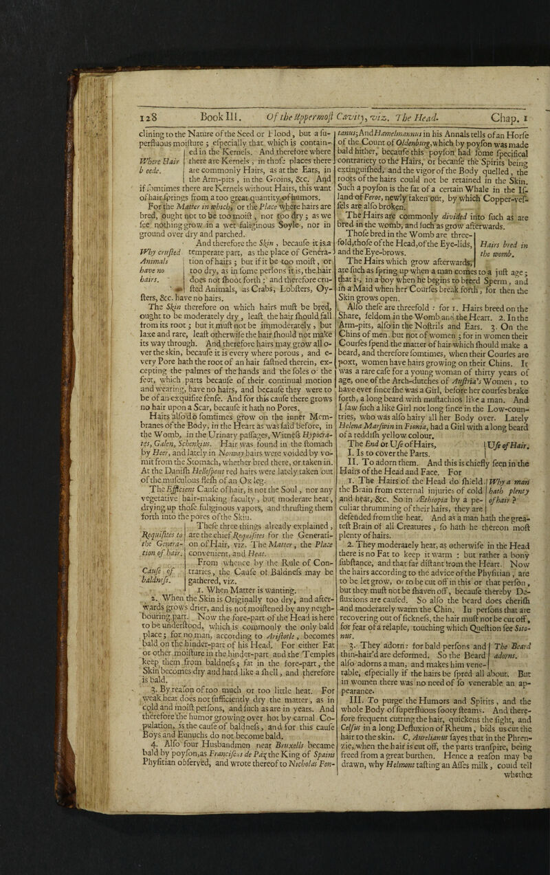 dining ro the Nature of the Seed or b lood, but a fu- perfluotis moifture ; eipecially that which is contain¬ ed in the Kernels. And therefore where Where Hair there are Kernels, in thofe places there b eede. are commonly Hairs, as at the Ears, in the Arm-pits , in the Groins, See. And if ibmtimes there are Kernels without Hairs, this want of hair fprings from a too great quantity, of humors. For the Matter in which> or the Place where hairs are bred, ought not to be too moift , nor too dry; as we fee nothing grow in a wet fuliginous Soyle , nor in ground over dry and parched. 1 And therefore the Skin , bccaufe it is^ Why entfted temperate part, as the place of Genera- Animals | tion of hairs; but if it be too moift, or have no too dry, as in fomc perfons it is, the hair hairs. ' does not (hoot forth : and therefore cru- ’ fted Animals, as Crabs, Lobfters, Oy- fters, &c. have no hairs. The Skin therefore on which hairs muft be bred, ought to be moderately dry , leaft the hair fhould fall from its root; but it muft not be immoderately , but laxe and rare, leaft otherwife the hair fhould not make its way through. And therefore hairs may grow all o- ver the skin, bccaufe it is every where porous, and e- veryPore hath the root of an hair faftned therein, ex¬ cepting the palmes of the hands and the foies o; the feet, which parts becaufe of their continual motion and wearing, have no hairs, and bccaufe they were to be of an exquifite fenfe. And for this caufe there grows no hair upon a Scar, becaufe it hath no Pores. Hairs alfo do fomtimes grow on the inner Mem¬ branes of the Body, in the Heart as was faid before, in the Womb, in the Urinary paffage.?, Witnefs Hypocra- tes, Galen, Schcnkius. Hair was found in the ftomach by Beer, and lately in Norway hairs were voided by vo¬ mit from the Stomach, whether bred there, or taken in. At the Danifh Hc/lefpcnt red hairs were lately taken out ofthe mufculous flefh of an Ox leg. The Efficient Caufe of hair, is not the Soul, nor any vegetative hair-making faculty , but moderate heat, drying up thofe fuliginous vapors, and thrufting them forth into the pores ofthe Skiu. Thefe three things already explained , Requires to are the chief Requifites for the Generati- r'‘.. ' on of Hair, viz. The Matter, the Place convenient, and Heat. From whence by the Rule of Con¬ traries , the Caufe of Baldnefs may be gathered, viz. i. When Matter is wanting. a. When the Skin is Originally too dry, and after¬ wards grows drier, and is notmoiftened by any neigh¬ bouring part. Now the fore-part of the Head is here to be uriderftood, which is commonly the only bald place; for no man, according to Ariflotle, becomes bald on the hinder-part of his Head. For either Fat or other moifture in the hinder-part and the Temples keep them from baldnefs; fat in the fore-part, the Skin becomes dry and hard like a fhell, and therefore is bald. 3- Byreafon of too much or too little heat. For weak heat does not fufficiently dry the matter, as in cpld and moift perfons, and fuch as are in years. And therefore the humor growing over hot by carnal Co¬ pulation, is the caufe of baldnefs, and for this caufe Boys and Eunuchs do not become bald. 4. Alfo four Husbandmen near Bruxells became bald by poyfon,as Francijcus de Pd% the King of Spains Phyfitian obferyed, and wrote thereof to Nicholas Fon- Hairs bred in the womb. tanus,hn&FlameImannus in his Annals tells ofan Horfe of the Count of Oldenburg,which by poyfon was made bald hither, becaufe this poyfon had fome fpecifical contrariety to the Hairs, or becaufe the Spirits beino extinguifhed, and the vigor ofthe Body quelled, the roots ofthe hairs could not be retained in the Skin. Such a poyfon is the fat of a certain Whale in the If. land of Feroe, newly taken our, by which Copper-vef- fels are alfo broken. The Hairs are commonly divided into fuch as are bred in the womb, and fuch as grow afterwards. Thofe bred in the Womb are three¬ fold,thofe of the Head,of the Eye-lids, and the Eye-brows. The Hairs which grow afterwards, are fuch as fpring up when a man comes to a juft age; that is, in a boy when he begins to breed Sperm, and ifi a Maid when her Courfes break forth, for then the Skin grows open. Alfo thefe are threefold : for 1. Hairs breed on the Share, feldom in the Womb and the Heart. 2. In the Arm-pits, alfo in theNoftrils and Ears. 3. On the Chins of men, but not of women ; for in women their Courfes fpend the matter of hair which fhould make a beard, and therefore fomtimes, when their Courfes are poxt, women have hairs growing on their Chins. Ic was a rare cafe for a young woman of thirty years of age, one ofthe Arch-dutches of Aujlria's Women , to have ever fince fhe was a Girl, before her courfes brake forth, a long beard with muftachios like a man. And I faw fuch a like Girl not long fince in the Low-coun¬ tries, who was alfo hairy all her Body over. Lately Helena Marfwin in Ftonia, had a Girl with a long beard of a reddifh yellow colour. the Genera- tion of hair. Caufe of baldnefs. XJfe of Hair. Why a man hath plenty of hair ? The End or Ufe of Hairs, I. Is to cover the Parts. II. To adorn rhem. And this is chiefly feen in the Hairs ofthe Head and Face. For 1. The Hairs of the Head do Shield./ the Brain from external injuries of cold and heat, &c. So in z£thiopia by a pe¬ culiar thrumming of their hairs, they are t defended from the heat. And as a man hath the grea- teft Brain of all Creatures, fo hath he thereon moft plenty of hairs. 2. They moderately hear, as otherwife in the Head there is no Fat to keep it warm ; but rather a bony lubftance, and that far diftant from the Heart. Now the hairs according to the advice of the Phyfitian, are to be let grow, or to be cut oft' in this or that perfon, but they muft not be fhaven oft', becaufe therapy De¬ fluxions are caufed. So alfo the beard does cherifh and moderately warm the Chin. In perfons that are recovering out of ficknefs, the hair muft not be cut off, for fear ofa relapfe, touching which Queftion fee Sito• nus. 3. They adorn; for bald perfons and thin-hair’d are deformed. So the Beard alfo adorns a man, and makes him vene¬ rable, eipecially if the hairs be fpred all about. The Beard adorns. But in women there was no need of fo venerable an ap¬ pearance. III. To purge the Humors and Spirits , and the whole Body of fuperfluous foocy fteams. And there¬ fore frequent cutting the hair, quickens the fight, and Celfus in a long Defluxion of Rheum, bids us cut the hair to the skin. C. Aurelianus fayes that in the Phren- zie, when the hair is cut off, the parts tranfpire, being freed from a great burthen. Hence a reafon may be drawn, why Hehrwnt rafting an Affes milk, could tell whethet