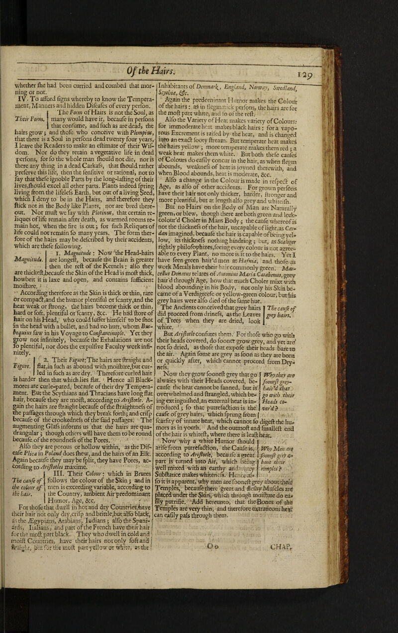 Of the Hairs, whether ftie had been curried and combed that mor¬ ning or not. ■ / IV* To afford figns whereby to know the Tempera¬ ment, Manners and hidden Dileafes of every perlon. The Form of Hairs is not the Soul, as Their Form, many would have it, becaufe in perfons thatconfume, and fuch as are dead, the hairs grow; andthofe who conceive with Plempius, that there is a Soul in perfons dead twenty four years, I leave the Readers to make an eftimate of their Wif- dom. Nor do they retain a vegetative life in dead perfons, for fo the whole man ftiould not die, nor is there any thing in a dead Carkaft, that ftiould rather preferve this life, then the fenfitive or rational, not to Jay that thefe ignoble Parts by the long-lafting of their lives,ftiotf Id excel all other parts. Plants indeed fpring living from the lifelefs Earth, but out of a living Seed, which I deny to be in the Hairs, and therefore they ftick not in the Body like Plants, nor are bred there¬ out. Nor muft we fay with Plotinus, that certain re- liques of life remain after death, as warmed rooms re¬ main hot, when the fire is out; for fuch Reliques of life could not remain fo many years. The form ther- fore of rhe hairs may be deferibed by their accidents, which are thefe following. I. Magnitude: Now'the Head-hairs Magnitude, are longelt, becaufe the Brain is greater then the reft of the Kernels: alfo they are thickeft, becaule the Skin of the Head is moft thick, howbeit it is laxe and open, and contains fufficien: moifture.i ■£;. • * *' ■' . , 1' According therefore as the Skin is thick or thin, rare or comparand the humor plentiful or fcanty,and the heat weak or ftrong, the hairs become thick or thin, hard or loft, plentiful or fcanty, 8tc. He had ftore of hair on his Head,’ who could luffer himfelf to be fttot in the head with a bullet, and had no hurt, whom Bus- bequius faw in his Voyage to Conftantinople. Yet they grow not infinitely, becaufe the Exhalations are not 10 plentiful, nor does the expulfive Faculty work infi¬ nitely. . * a 2. Their FigurtiThc hairs are ftraight and Figure. flat,in fuch as abound with moifture,but cur¬ led in fuch as are dry.1 Therefore curled hair is harder then that which lies flat. 1 Hence all Black- mores are curle-pated, becaufe of their dry Tempera¬ ment. But the Scythians and Thracians have long flat hair, becaufe they are moift, according to Arijlotle. A- gain the hairs are ftraight becaufe of the ftraightnefs of the paffages through which they break forth; and crifp becaufe of the crookednefs of the faid paffages; The augmenting Glafs informs us that the hairs are qua¬ drangular ; though others will have them to be round becaufe of the round nefs of the Pores. ' ’ Alfo they are porous or hollow within, as the Dif- eafe Plica in Poland & oes ftiew, and the hairs of an Elk. Again becaufe they may be fplit, they have Pores, ac¬ cording to Atiftotlet maxime. ... : III. Their Colour: which in Brutes T becaufe of follows the colour of the Skin; and in the colour of men is exceeding variable, according to the hair. j the Country, ambient Air predominant 1 Humor, Age, &c. f *- For thofe that dwell in hot and dry Countries,have their hair not only dry,crifp andbrittle,but alfo black, as the iEgypians, Arabians, Indians ; alfo the Spani- 1 ards, Italians, and part of the French have their hair j for the moft part black. They who dwell in cold and1 moift Countries, have their hairs not only foftand j ftraight, but far the moft part yellow or white, as the •' Inhabitants of Denmark^, England, Norway, Stpedland Scythia, &c. Again the predominant Humor makes the Colour of the hairs: as in flegmatick perfons, the hairs are for the moft part white, and fo of the reft. „ Alfo the Variety of Heat makes variety of Colours; for immoderate heat makes black hairs: fora vapo- rous Excrement is railed by - the heat, and is changed into an exaCt footy ftream. But temperate heat makes the hairs yellow; more temperate makes them red ; a weak heat makes them white. But both thefe caufcs of Colours do eafily concur in the hair, as when flepm abounds, weaknefs of heat is joyned therewith, and when Blood abounds, heat is moderate, &c. Alfo a change in the Colour is made in refpeCt of Age, as alfo of other accidents. For grown perfons have their hair not only thicker, harder, ftronger and more plentiful, but at length alfo grey and whiteifh. But no Hairs on the Body of Man are Naturally green, or blew, though there are both green and leek- col our'd Choler in Mans Body • the caufe whereof is not the thicknefs of the hair, uncapable of light,as Car¬ dan imagined, becaufe the hair is capable of being yel¬ low, its thicknefs nothing hindring; but, as Scalizpr rightly philofophizes,feeing every colour is not agree¬ able to every Plant, no more is it to the hairs. Yet I have feen green hair’d men at Hafnia, and thofe as work Metals have their hair commonly green. Mar¬ cellas Donat us relates of Antonins Maria Catabenus, grey hair’d through Age, how that much Choler mixt with blood abounding in his Body, hot only his Skin be¬ came of a V'erdigreefe or yellow-green colour, but his grey hairs were alfo died of the fame hue. The Ancients conceivedthat grey hairs I The caufe of did proceed from drinefs, as the Leaves I grey hairs. of.Trees when they are dried, look] white. 5 But Arijlotle confutes them/ For thofe who go with their heads covered, do foonet grow grey, and yet are not fo dried, as thofe that expofe their heads bare t© the air. Again fome are grey as foon as they are bom or ^quickly after, which cannot proceed from Dry- Now they grow fooneft grey that go Why.they are ahvaies with their Heads covered, be- fooneft grey- caufe the heat cannot be fanned, but is hair'd that overwhelmed and ftrangled, which be- \ go with their ing extinguiftied,an external heat is in- j Heads co- troduced ; fo that putrefaction is the | ver’d ? caufe of grey hairs, which fprung from ( fcarfity of innate heat, which cannot fo digeft the hu¬ mors as in youth. And the outmoft and fmalleft end of the hair is whiteft, where there is leaft heat. kNow why a white Humor lhould j arife from putrefaction, the CaUfe is, Why Men are according to Arijlotle, becaufe a great \ fooneft grey part is turned into Air, which being ' ’ ' well mixed with aii earthy and ' Vatry Subftance makes whitenefs. Hence al¬ fo it is apparent, why men are fooneft grey about dieii* Temples, becaufe there great and flefliy Mufcles arc? S’aced under the Skin, which through moifture do ea* y putrifie.'' Add hereunto, that the Bones of the Temples are very thin, and therefore extraneous heat can eafily pals through them. bout their temples ?