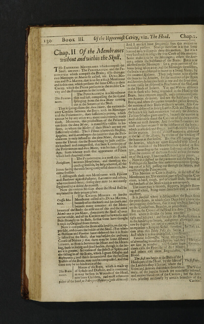 ____— ----“ ' I And I my fclf have frequently feen this motion in ^ wounded perfons. Strange therefore it is that font? Chap.II Of the Membranes'^ without and within the Skull. *£,*$ 1 -rL cnmnafs the 1 aferibed to the Meninges : for a great portion of the g He External Membranes which comp \ brain being taken away .and the Meninges tlycmfelvp* 1 Skull, are two : The .?TpCSfSn^lfothemarc 1 the brain was obferved to move in a living Sheep, by JOSTIUM which compafs “°ImA >fA_ tUe rmmei fijotaniis. They Mg better wtoatobe the fame to the Arteries, for the motions o^tjie B^ain T SSi «* CtvatckMe^ *c.attictou,e...._--~,-r Cavity, which the Pleura performs in the middle Ca- ^“Afeadlof Infints. Yea andJTaW obferves vity and the Pcritonteum in the lowelt. - ■ ; that in thofc who being woendal in the Head te the The Pericraneum is a Men estream anguifh, onjy certain, confpicu- thin and foit, compaffing the Skull,and Cram, nave exu ^ ^ ^ ^ SnMWp oV rh A/f/itov rnmimr The Pericra- neitm. tnin ana iuh, wviii^-'h --- - . -. fbrinmng from the dura Mater coming out at die Sutures of the Skull. : Tlnr it furines from the dura Mater, the extraordi¬ nary Confent between the Brain with its Meninges nav d. • _ vnrove, which cl 7 ”-' ’ oils Arteries do move, and riot the Subfiance of th?. Brain; and when the parties Wounded gather ftrengib, the motion of their Brain evidently returns. Alio Cvir - , r, • irs Memnees ter hath obferved in living Lambs, Kids and Dogs, that iary Confent between the Brain with its Ment g s < the braln ;t fepf hath no motion but only the Arteries, and the Pericraneum, does lufficiently piove, v h . ^ ^ Qlh^us givcs confent, becaule the motion 13 cannot be by any other way Pericrani- I moft obfervabie aW the Cav ic ies of the dura mater, forth. Moreover, this prodn&iQn1 of the m c , ^ moft Arteries. And therefore I conceive, we um from the dura Mater, is mamfeftly v ilible , . „ ^ recourfe to the fubftance of the brain : fams, in whom the Moles of their Heads are not yet. and fufnciently indifpo- fufficiently doled. Theft* Fib^.wherewith Horjli^ , , fch ^ dileieft motion is obferved Spieelius, and Laureftbemus do conceive that the Moon, by redon of the working of cranetim is only faftnedto the dura Mater, do no go , *b;deafon. Bur that alfo fprings from unto the Throat: for the Bones being by little and 1 . . § h- b e more d.ftended with blood : ,e hardned and e-jgdM. ^ t fen oi the Heart bccon.es qaicbei; « llo- wer,. according to the various Infij mcc of the Stais. • ■ c In onhvPfrhPmnru Crajfa Me- minx. tiehardneci ana compieucu, . cc :ru the Pericraneum and dura Mater, was broken off with Age, from whence arofe that appearance of fibres which hath deceived iome. _ . , The Pert ostium lsamoitthin ana periodium nervous Membrane, and therefor? ex- ceeding fenfible, by help whereof, all the bones faving the teeth being compalfed therewith, be- C°?dift1ingmfh thefe two Membranes with Vefaliui and Bauhmus again ft Fallopius, Lamentius and others, who confound them , feeing they may oe accurately iboi the Head ihall be explained in thehptopcerplace.MENiNx ^ Membrane called alfo ;Dura Mater, becaufe of its thicknels and hardnefs,and becaufe many conceive all the Mem- branes of the Body do arife out of this andahe tamn Mead.taiaorpiaMa.et.doesfOvef^StaUaUovet on the mf.de, and all its Cavities and hollownclsi and Bides ftrongly to itsBafis, fo that feme have though. “ '£®tXS;ifc io°«y.°F **2- per fide, and covers the mlide of the Skull. (For whe - fs Hildanmand Varolius have obferved that«.is ly faftnedto the Skull, that was befidcs.the ordinary ourfe of Nature ) that there may be fome diftance between as there is between the Heart and the Heart- ibae both in living and dead bodies, though in the lat- stemt is greater, by reafon of the defed °1 Spirits and the falling in of the Brain, which I grant Olbafius and Hofmamus; and this is fo contrived tharthefwelling Veffels of the Brain, may not be completed, and that there may be no hindrance of the .... , Y Motion of the Brain, which is made up of Syftole and Diaftole, and is continual, as may befeen in Wounds of the Head, new born Children, aod moft vehement The Brain moves. wer,. accoruiug uj liiv. — - the motion of the br^in fhoulci tiniw cr the moti-0 on of the Lungs, I have no fuftlcient Ggnto prove, , . Now it is fajined to the pia mater and.the brain, by Veffels;.to the Skulby thin membranous fibres fpring- ing out of it felfi pafling out through the futures, and conftituting the Pericranium. 4 J • ■ _ r , ' This Meninx or Coat is double, as the reft of the Membranes are.The external part refpechngthe Crav nium, is hard, rough, and of a fmall ienle, becanleof the hardnefs of the Skull which it was t-o rpueh - _ The inner part is fmooth, flippery, brightly ihme- ing and white, being more drenched with 2 watenfh mIlls fourfyid where itdiftinguifhes the Brain from the petty-brain, in which place Dogs have a bone un¬ derpropping their brain, that it may not bear hard up¬ on the Cerebellum, Bramlet, or petty-brain But on the Crown oftheHcad it is dou- The Sickle. b’ed, where it divides the brain into the I _ right and left part: and becaufe the Reduplication is in the hinder-partbro^,- and grows afterwards nar¬ row by degrees, yet not to a point,lo as J • to reprefent a Reapers Sickle, therefore 1 See Tab: 11. they term this Body Palx^the >icklc..» And while it is thus multiplied, it cohiiitutt-L Cavities hoilownejfes, being receptacles of abounding blood and Spiritsv <uid they are four in number; which Galen lorn- times calls the Ventricles, of dura Mater; and others call them Sangiududits, Ciftcmcs of ^ The firji two begin at the Bafts of the Hind-part of the Head, by the fides or the Lambda-ffiap’d Suture, where the Veins and Arteries disburden themfelyes Tlie Vems truly of the jugular branch are mamfeftly inferred, and receive blood out of the Cavities ; but the Arte- The upfer Cavities. The firji two. newborn Children, and moft vehement and ^ 5 , branches of the ,atos of the hod,* Far«.'« obteved: | «P, ».m« y y CavitieiJ;