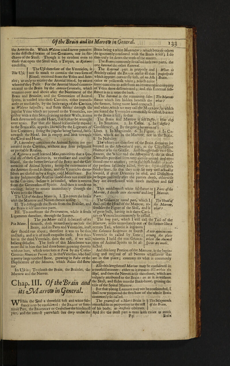 the Arteries do. Which iVaLcus could never perceive in the difle&ed brains of live Creatures, nor in fra- dfcures of the Skull. Though it be evedent even to thofe that open the Skull with a Trepan, as Rjolanus confelfes. The Ufe therefore of the Ventricles, is Tbe Ufe. not fo much to contain the two forts of Blood, received from the Veins and Arte¬ ries ; as only to receive the Arterial blood, by means whereof they Pulfe. For the Arterial blood commu¬ nicated to the Brain by the ArteriaCervicahs, which remains over and above after the Nutriment of the Brain and Brainlet, and the Generation of Animal fpirits, is voided into thefe Cavedes, eicher immedi¬ ately or mediately, by the little twigs of the Cavities, as TValceus fufpedts; and from thence through the jugular Veins which are joyned to the Ventricles, to- f ether with a thin Skin cleaving to their Walls, it runs ack downwards to the Heart, that it may be wrought For that the blood is circularly moved is Woat properly the Brain. Brain being a white Makrow which becaufe others do ignorantly confound with the Brain it felf; Ido thus truly fet down the truth of the matter. The Bram commonly fo called hath two parts, the one Internal the other External. The External part is properly and ftricktly called the Brain and is all that which appears outwardly foft, of an Afli color or yellowilh white; which color , fome conceive to arifefrom an innumerable company of Veins there diffeminated ; and this External fub- ftance is as it were the bark. The Internal is the remaining fub- ftance which lies hidden beneath the the former, being more hard compad and white,which we may call the Marrow, in which are feated the Ventricles commonly fo called, but not in the Brain it felf; fo that The Mprrotv what ? The Brain and Marrow it felf Differ, i. In Situation. 2. In Color. 3. In over again , _ in the Brain alfo, appears likewife by the Ligatures of j Confiftency. 4. By the going between of i live Creatures; feeing the jugular being bound, fwels towards the Head, but is empty and lank towards the Cava and Heart, P. Laurenberg conceives the Animal Spirits are ge¬ nerated in the Cavities, without any firm judgment or probable Reafon. A. Kjperus a moft learned Man,conceives that a fpe- cial ufe of thefe Cavities is, to ventilate and cool the How thej diffe r ? Lines, y. In Magnitude. <CIn Figure. 7. In Ca vities, which are in the Marrow, not in the Brain. 8. In Nobility. Th« white part therefore of die Brain feemsto be buryed in the Afh-color’d part, as the ClfryfiaHine Humor is in the Glaffie. And rhouglrthefe: two fub- ftances, the White and the Alh-colcfd, do in dead Garcaffes putrified feem very ciofely united and eon- blood, for the better fervice of the Brain and the Ge- tinued one to another ; yet in the frefh bodies ol' iieal iteration of Animal Spirits; feeing the extremities of the Arteries do end in them, and the Ventricles them- felves are clofed in by a fingle, cold Membrane. But in my Judgment the Arterial blood does not come in¬ to the Cavities, before it be cooled, when it returns from the Generation of Spirits. And then it needs no cooling, being to return immediately through the Veins into the Heart.  , The Ufe of the dura Mater is, I. To cover the brain With the Marrow and Nerves thence arifing. II. To diftinguifli the Brain from the Brainlet, and the Brain it felf into two parts. thy perfons fuddenly killed, they arc fcp-.iVatbd With fundry lines, /fo that they may be very well actually fevered, if great Dexterity be ufed, and Difiedtion be begun prefently after the parties death, otherwife they are Overflowed with much moifture and fall in- This middlemoft white fubftance or I Parts of the Marrow, I divide into the round and lom { Marrow Parts. | The Globous or round part, which I The Head of fhall call the Head of the Marrow, re- the Marrow„ fembles the Figure of the Skul, and is what ? III. Toconftitute the Pericranium, while it fends'ofgreat bulk, having in it three Cavi Ligaments therefore, through the Sutures The pia Mater call’d fo becaufe of its Via Mater, thinnefs, doth immediately enclofe the Brain, and its Parts and Ventricles, lead: they fhould run about; therefore it was to be thin and loft; and it is of moft exquifite fenfe. It is thic¬ ker in the third Ventricle, then the reft, if we will believe Olhofius. The fenfe of this Membrane was more dul in him that had three bones growing thereto without hurt, which were feen at Parti by my Colin- Germari Henricus Pmren: & in thatVenetian,wbo had a pretty large toothed Bone, growing in Falce or the Duplicature of the Meninx, which Folius did lhew me. ; ItsU/eis; To cloath the Brain, the Brainlet, the Marrow and the Nerves. Chap. III. Ofthe'Brain and its efhi. arrow in (general. Within the Skul a threefold loft and white fub¬ ftance is to be confidered : the Brai>i or fore- more Part, the Brainlet or Cerebellum the hindmoft part, and the inmeft partwhich lies deep under the A new opinion con- corning the place where the Animal fpirits are made. ties or Ventricles commonly fo called. The long parr, which I will call the Tail of the Marrow, arifes immediately out of the former like a certain Tail, wherein is ingraven the Calamus Scriptorius or fourth Ventricle lo called by fome; wherein I hold the true Genera¬ tion of Animal Spirits to be af- feifted. And this long Portion of the Marrow, is the begin** ning and original of all Nerves W'hatfoever that are in that place; contrary to what is commonly thought. Alfo this lengthened Marrow may be confidered in a twofold manner: either as it remains ftill within the Skill, and then the Nerves arife therefrom, which arc vulgarly attributed to the Brain: or as it is without the Skull, and flides into the Back-bone, gaining the title of the Spinal Marrow. But that young Learners may not be confounded, I ftiall now propound the ftrmfture of the wliole Brain commonly fo called. The Magnitud& 6/the Brain. The greatnefs of a Mars Brain is remarkable in proportion to the reft of his body, as Arifiotle obferves. And fin- the moft part a man hath i;wicc as much P p. BraW