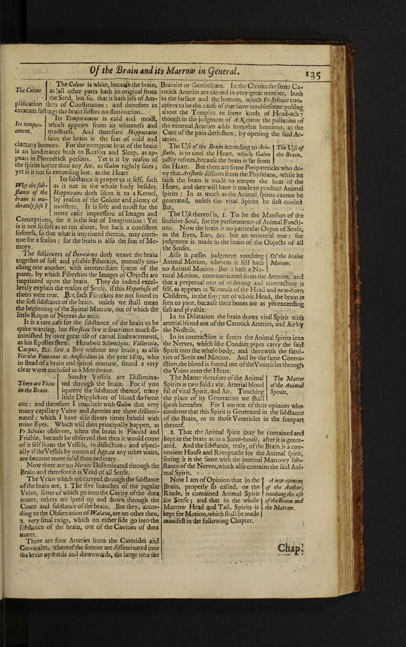 The Colonr The Colour is white, because the brain, as [all ocher parts hath its original from Why the fuh- fiance of the brain is mo¬ deratelyfofe ? the Seed, but lb, thac ic hath lels of Am¬ plification then of Conftitution : and therefore in excream fadings the brain fuffers no diminution.,. Its Temperament is cold and moift. Its temper- which appears from its whitenefs and ament. moiftneft. And therefore Hippocrates laics the brain is the feat of cold and clammy humors. For the overgreat heat of the brain is an hinderance both to Reafon and Sleep, as ap¬ pears inPhrenerick perfons. Yetis it by reafon of the (pints hotter then any Air, as Galen rightly faies ; yet is ic not lb exceeding hot. as the Heart Its fubftance is proper to it felf, fuch as is not in the whole body befides. Hippocrates doth liken it to a Kernel, by reafon of the Colour and plenty of moifture. It is foft and moift for the more eafie impreffion oflmages and Conceptions, for it is the feat of Imagination : Yet is it not fo foft as to run about, but hath a confident loftneft, lb that what is imprinted therein, may conti¬ nue for a feafon : for the brain is alfo the feat of Me¬ mory. , . The followers of Des<artes doth weave the brain together of foft and pliable Fiberkies, mutually tou¬ ching one another, with intermediate fpaces of the pores, by which Fiberkies the Images of Cibjedh are imprinted upon the brain. They do indeed excel¬ lently explain the reafon of Senfe, if this Hypothefu of theirs were true, fht fuch Fiberkies are not found in the foft fubftance of the brain, unlefs we fhall mean the beginning of the Spinal Marrow, out of which the little Ropes of Nerves do arife. It is a rare cafe for the fubftance of the brain to be quite wanting, but Horfiius faw icfomtimes much di¬ minished by over great ufe of carnal Embracements, as his Epiftles lhew. Howbeit Schenclfus, Valleriola, Carpus, &c. faw,a Boy without any brain; as alfo Nicolas Font anus at Amfierdxm’va the year 1629, who in fteadofa brain and fpinal marrow, found a very clear water enclofed in a Membrane. ’ • - Sundry Veflels arc Diflemina- ted through the brain. For if you Iqueeze the fubftance thereof, many little Dripplekies of blood dLo fweat out: and therefore I conclude with Galen that very many capillary Veins and Arteries are there diflemi- nated: which I have alfo divers times beheld with mine Eyes. Which will then principally happen, as Fr.Silvius obferves, when the brain is Flaccid and Friable, becaufe he obferved that then it would come of it lei f from the VelTels, in diffedHon i and efpeci- ally if theVefiels by means of Age,or any other waies, are become more fo!id then ordinary. . >. /• Now there are no Nerves Difleminated through the Brain and therefore it is V oid of all Senfe. The Veins which are carryed through the fubftance ofthe brain are, i.The five branches of the jugular Veins, fome of which go into the Cavity of the dura mater, others are fpred up and down through the Coats and fubftance of the brain. .But they, accor¬ ding to the Oblervation ofPKr/^w/.are no other then, 2. very final twigs, which on either fide go into the fubftance of the brain, out of the Cavities of dura mater. There are four Arteries from the Carotides and Cervicalcs, whereof the former are difleminated into the brain upwards and downwards, die latter into the There are Veins in the Brain. Brainier or Cerebellum. In the Chinks the fame Ca- rotick Arteries are carried in very great number, both in thefurface and the bottom, which Fr.Sylvius con* ceives to be the. caufe of that fame troublefome pulling about the Temples in fome kinds of Head-ach r though in the judgment of A.\yperus the puliation of the external Arteries adds fomwhat hereunto, .as the Cure of the pain doth lhew, by opening the laid Ar¬ teries. . . v; TheXJfe of the Brain according to Art- The XJfe of Jlotle, is to cool the Heart, which Galen the Brain. j.uftly refutes,becaufe the brain is far from > ! 1 the Heart. But there are fome Peripateticks who de- : ny that Arifiotle diflents from the Phyfitians, -while he faith the brain is made to temper the heat of the Heart, and they will have it made to produce Animal Ipirits : In as much as the Animal fpirits cannot be generated, unlefs the vital Spirits be firft cooled Bur, _ .b . The U/e thereof is, 1. To be the Manfion of the fenfitive Soul, for the performance of Animal Fun&i- ons. Now the brain Is no particular Organ of Senfe, as the Eyes, Ears, &c. but an universal one: for judgment is made in the brain of the Objedts of all 1 the Senfes. ! Alfo it pafles judgment touching | Of the brains ; Animal Motion, whereas it felf hath ‘ Motion. no Animal Motion : But ic hath a Nq- | | rural Motion, communicated from the Arteries, and that a perpetual one of widening and contra&ing it felf, as appears in Wounds of the Head and new-born Children, in the forepart of whole Head, the brain is feen to pant, becaufe their bones are as yet exceeding t foft and plyable; -* ' ■ v; ~’ . - ) In its Dilatation the brain draws vital Spirit with arterial blood out of the Carotick Arteries, and Air bv the Noftrils. > • ! In its contraction it forces the Animal fpirits into the Nerves, which like Conduit pipes carry the faid Spirit into the whole body, and therewith the facul¬ ties of Senfe and Motion. And by the fame Contra- dion,the blood is forced out of theVentricles through I the Veins unto the Heart. The Matter therefore ofthe Animal The Matter Spirits is two fold; viz. Arterial blood ofthe Animal , fal of vital Spirit, and Air. Touching Spirits. t the place of its Generation we fhall i fpeak hereafter. For I am not of their opinion Who confirme that this Spirit is Generated in the fubftance of the Brain, or in rhofc Ventricles in the forepart thereof. s ‘ . .. • 2. That the Animal fpirit ifiay be contained and kept in the brain as in a Store-boufe, after it is gener¬ ated. And the fubftance, truly, of the Brain is a con venient Houle and Receptacle for the Animal fpirit, feeing it rs the fame,with the internal Marrowy fub¬ ftance of the Nerves, which alfo contains the faid Ani¬ mal Spirit. * * • •. ' • Now I am of Opinion that in the J A nep opini'<% Brain, properly fo called, or the ! of the Author Rinde, is contained Animal Spirit ? touefsing the uf for Senfe; and that in the whole Marrow Head and Tail, Spirits is kept for Motion,which fhall be made raanifeft in the following Chapter. of the Brain and the Marrotff. s'.
