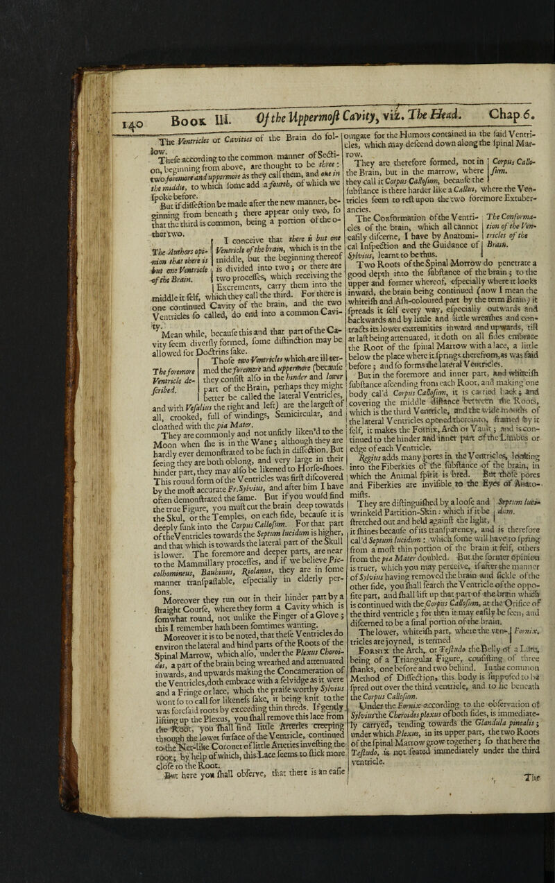 The Authors opi¬ nion that there is but one Ventricle The Ventricles or Cavities of the Brain do fol- *°Thefe according to the common manner of Secti¬ on, beginning from above, are thought to be three : two foretnoreand uppermore as they call them, and one in iSmZ to which iomeadd z fourth, of which we fp But^f diffeftion be made after the new manner, be¬ ginning from beneath; there appear only two, io that the third is common, being a portion oftheo- thertwo. j conceive that there k but one Ventricle of the brain, which is in the middle, but the beginning thereof tut one ventncie , is divided into two; or there arc of the Brain. I two procelfes, which receiving the | Excrements, carry them into the middle it felf, which they call the third. For there is one continued Cavity of the brain, and the two Ventricles fo called, do end into a common Cavi- t^Mean while, becaufe this and that part of the Ca¬ vity feem diverfly formed, fome diftin&ion may be allowed for Dodtrins fake. Thofe two Ventrteles which are ill ter¬ med the foremen and uppermore (becaufe they confift alio in the hinder and lower parr of the Brain, perhaps they might better be called the lateral Ventricles, outgate for the Humors contained in the faid Ventri¬ cles, which may delcend down along rhe Ipinal Mar row They are therefore formed, not in Corpus Cafe- the Brain, but in the marrow, where fum. they call it Corpus Callofum, becaufe the fubftance is there harder like a Callus, where the Ven¬ tricles feem to reft upon the two foremore Extuber- ancies. The Conformation ofthe Ventri- The Conform*- Jheforemore Ventricle de¬ ferred tion of the Ven¬ tricles of the Brain. cles of the brain, which all cannot eafily difeerne, I have by Anatomi¬ cal Infpe&ion and the Guidance of Sylvius, learnt to be thus. Two Roots of the Spinal Morrow do penetrate a good depth into the fubftance of the brain; to the upper and former whereof, cfpecially where it looks inward, the brain being continued (now I mean rhe whiteifh and Afh-eoloured part by the term Brain; it fpreads it felf every way, efpecially outwards and backwards and by little and little wreathes and con¬ tracts its lower extremities inward and umvards, till at laft being attenuated, it doth on all fides embrace the Root of the fpinal Marrow with a lace, a little below the place where it fpnngs therefrom,as was faid before; and fo forms the lateral Vemricles. But in the foremore and inner part, and whireifh fubftance afeending from each Root, and making one body cal'd Corpus Callofum, it is carried back ; And , aSthelSof covering the middle *e Rocks, infill/.Semicitcularf and i which ifthe thud Ventricle, andlbcwkiefflOirths of VVlJAV-ii « —- r the lateral Ventricles opened thereinto, framed by ic 1 /* *. _ 1 _ >1. Tj AiiWl «r A »»/-U 11 n i i It • i c _ all, crooked, full of windings. Semicircular, cloathed with the pia Mater liken’d to the j felf it makes the Fornix, Arch or Vault; and is con- Mlohnwhen°flleI’°snintahne Wane; allhough they are : tinned to ^ hinder and ihntt part ofthelimblls or hardly ever demonftrated to ber fuchi m  je |add^many pores in the Ventricles, looking feerng they are both oblong, and! ^I^Ses ofthe fubftance ofthe brain, in This^ouud form of rite Ventricles was firft difcovered | which the Animal (pint is bred Brit thofe pores bvthemoft accurate Pr.Sylvim, and after him I have and Fiberkres are invifihle »a the Eyes of Arrato-, °hfteetnrud/SreayoutlmSuut tte brabd’e^towards | “t hey are diffinguMhed by a loofe and topmn lad. the Skulf the Temples, on eac^de b.anfe it is ^ deeply funk into the Corpus Callofum For that part of theVentricles towards the Septum luetdum is higher, and that which is towards the lateral part of the Skull is lower. The foremore and deeper parts, are near to the Mammillary procelfes, and if we believe P/o colhomineus, Bauhmus, Biolanus, they are in fome manner tranfpaflable, efpecially m elderly per- ions Moreover they run out in their hinder part by a ftraight Courfe, where they form a Cavity which is fomwhat round, not unlike the Finger of a Glove; this I remember hath been fomtimes wanting. Moreover it is to be noted, that thele Ventricles do environ the lateral and hind parts ofthe Roots of the Spinal Marrow, which alfo, under the Plexus Chorn- d$s, a part of the brain being wreathed and attenuated inwards, and upwards making the Concameration of the Ventricles,doth embrace with a felvidge as it . were and a Fringe or lace, which the praile worthy Sylvius wont fo to call for likenefs fake, it being knit to the was forefaid roots by exceeding thin threds. If gently. lifting up the Plexus, you (hall remove this lace from Aettoat, you lhall iind little Af^rfcs creeping through the lower furface ofthe Ventricle, continued to the Net-like Coronet oflittle Arteries invefting the root; by help of which, thisLace feems to ftick more clofe ro the Root. - Bwt here you (hall obferve, that there is an eafie ftretched out and held againft the light, it fhines becaufe of its tranfparency, and is therefore cal’d Septum lucidum : which fome will have to fpring from a mod thin portion of the brain it felf, others from the pia Mater doubled. But the former Opinion is truer, which you may perceive, if after the manner of Sylvius having removed the brain and fickle ofthe other fide, you fhall fearch the V entricle of the oppo- fite part, and fhall lift up that part of the brain which is continued with the (lorf us Callofum, at the Orifice of the third ventricle ; for then it may eafily lie fecn, and difeerned to be a fmal portion ofthe brain. The lower, whiteifh part, where the ven*>! Fornix. triclesarejoyned, is termed I Fornix the Arch,, or T eft ado theBelly of a Ltiru, being of a Triangular figure, confiding of three fhanks, onebefore and two behind. In the common Method of Diffe&ion,. this body is fuppofed to be fpred out over the third ventricle, and to lie beneath the Corpus Callofum. -Under the Formx according to the obfervation of SylviutXht Ckeroidesplexus ofboth Tides, is immediate¬ ly carryed, tending towards the Glandula pinealis; under which Plexus, in its upper part, the two Roots of the fpinal Marrow grow together ; fo that here tha Tejludo, is not. feared immediately under the third ventricle, , The