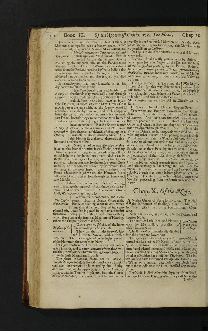 There is a certain Partition, or little Orbicular I wardlyjoyned to the laid Membrane. So that Pari- Menbrane, compafled with a boney circle, which j/anus labours in Vain by denying this Membrane in 1'ome call Myrmx, others Sextant Membraneum and contradiction to Cajferius. Medta/lmum, others Tympanum,but Tome Its Ufe is to draw the Membrane with the Hammer rightly myrnpani Membranula. For it is j outwards. ftretched before the internal Cavity! A certain fmal Griftly pafTage is to be obferved congenit Air, as the Parchment or which goes from the Concha of the Ear near the (ides Tympanum. he containing _ . ( Vclam on a Drum Head. Cajferius conceives that it ohhePterygoidean procefs, to the Palate. Fallopius arifes from the Pericranium, but Veflingiw believe that foies it is a conveighance of Water, furnifhed with a it is an expanfion of the Pcriofteum, who hath alfo fmal Valve, fyolanijs in the mean while, anoldMafter obferved it to be double, and alfo frequently crufted of Anatomy, denying that there is any fuch Valve to over by thickned Excrements. ; be found. It is exceeding dry, that it may found the better, for i _ The Ufe hereof is, I. To purge the dry bodies are (itteft for found. myMafti- catories help lit Difeafes of 3 inbred Air, for this way Excrements It is Tranfparent thin and fubtile, that pafs from the Ear into the mouth, but, Acaufeof the founds may more eafily pafs through not back again, becaufe there is a Valve ; the Ears': Deafnefs. to the implanted Air: For thofe that have to hinder. And this is the Reafon that | it thick from their birth, have an incur- Mafticatories are very helpful in Difeafes of the able Deafnefs, as thofe alfo who have a thick Coat Ears. growing over the fame without, the Cure whereof is II. To let in found in Deaf and flopped Ears, neverthelefs taught by Paul us ; and if this happen Varro writes and Pliny with Archelaus, that Goats from the birth, fuch perfons continue for the moft draw in Breath at their Ears, which Ariflotle reports part Dumb, becaufe they can neither conceive in their of Alcmeon. And fuch as are fomwhat thick ofhear- mind nor utter with their Tongue fuch words as they ing, do perceive words more diftindtly when they have never hard. But if a Snotty matter Gape, and when our Ears are flopped, we can hear ACaufeof cleave thereto within, ora thick Humor our own Speech though weakly. Such as have the thicknefs of flow thereto, a thicknefs of Hearing ora Venereal Difeafe, are hurt not only with cold Air, but Hearing. Deafnefs incurbale is thereby caufed. If a with any other uneven noife, palling through their thin Humor flow thereto, there arifetink- Mouth into their Ears, as Tulpius obferves, who alfo lings and noifes in the Ears. / hath obferved that two perfons troubled with the Or- Finally it is Nervous, of lb exquifite a Senfe that, thopnaa, were foved from choaking, by voiding their it can neither bear the putting in of a Probe, nor (harp Breath out at their Ears, by means of this pafTage. Humors; yet is it ftrong Jo as to endure againft ex- Thofe do abufe this pafTage, who render the fmoak ternal Injuries; for being hurt or corroded itcaufes thicknefs of Hearing or Deafnefs, as they find by ex¬ perience, who have it hurt by the noife of great Guns of Tobacco .which they take, through their Ears. Finally, w|e meet with the 'Nervous Auditories or Hearing Nerve, which proceeds from the lift pair of or Bells, or in whom it is broken by fwimming. For the Brain, entring the Ear through the hole of Os Pe the fofeguard therefore hereof, there are three little trofum. It touches the Cochlea and the Labyrinth w'ith Bones added W'ithin (of which, the Hammer flicks j a double branch that it may in both places perfect the faft to the Drum, and is feen through the fame) and Hearing. To which a Branch is added to move the twoMufcles. The Ufe thereof is, to fhut the pafTage of hearing, and to feparate the innate Air from that which is ex¬ ternal, and to keep it within. Alfotofave it from Dull, Water, creeping things, &c. I Within the Membrane of the Tym¬ panum, thereis an Internal Cavity in the , Bone, containing a certain which j lome term the inbred, Congenit and com- planted Air, becaufe it is placed in the Ears at the firftl tures. Mufcles, proceeding from the fourth pair, and cleft in tw'o. Chap.X. Ofthe SJfofe, A Nother Organ of Senfe follow's, vi%. The No/e ^the Inftrument of fmelling, given to Men and fourfooted Beaft that bring fourth living Crea- formation, being pure, fubtile and immoveable which fome count the internal Medium of Hearing, others the Organ it foil ofthat Senfe. There are two Mufcles of the inner Mufcles of the Ear according to Anatomifts. inner Ear. They call the firft the Internal, fea- 1 ted in the Os petreum, with a double Tendon : The one being fixed to the higher procefs of the Hammer, the other to its Neck. Its U/e is to draw the Head of the Hammer obli¬ quely inwards, and to carry it inwards from theAnvil, and the procefs of the Hammer being bowed back, to drive the little Membrane inwards. The fecond is external, found out by Cafferius, though Aquapendent doth likewife attribute tohimfelf the Invention thereof; it is exceeding fmal, flcfliy, and confiding in the upper Region of the Auditory pafTage, with its Tendon implanted into the Centre of the Membrane, there where the Hammer is in- Now' it is divided, as the Ear, into the External and Internal Nofe. Thq Internal hath Bones and Nerves, TheNames with the Mammillary procefles, of of the parts which in their place. of the No/e. The External is Extrinfecally divided into the upper and lower part. The upper part which is boney and immoveable, i; termed the Back of theNofe,and its Acuminated parr, Spina. The lower part is Griftley and moveable, the utmoftend wherofis termed Globulus and Orbiculusfay the only feeling w'hereof Michael Scotus prerends to tel whether a Maiden have loft her Virginity. The la¬ teral or fide parrs are termed Pterugia a he. Pinna that is Wings or Pinnacles, that flefhy part which flicks out in the middle near the Lips, is called Columna the Pillar. TheNofe is divided within, by a partition Wall, into two Holes or Cavities which they call Narts the Noftrils: