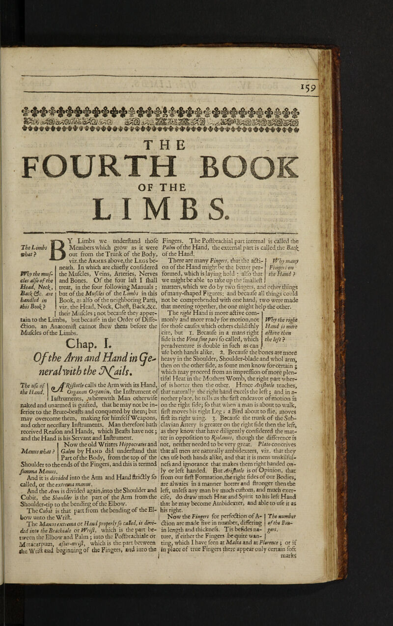 FOURTH BOOK OF THE LIMBS & The Limbs What ? Why the muf- cles alfo of the Head, Flecl^, Sach&c. are handled in ibis Bool(_ ? Y Limbs we underftand thofe Members which grow as it were out from the Trunk of the Body, viz.the Armes above,the Legs be¬ neath. In which are chiefly confidered theMufcles, Veins, Arteries, Nerves and Bones. Of the four laft I fhall treat, in the four following Manuals : but of the Mufcles of the Limbs in this Book, as alfo of the neighboring Parts,, viz. the Head, Neck, Cheft, Back,&c. I | their Mufcles; not becaufe they apper¬ tain to the Limbs, but becaufe in the Order of Difle- \ <ftion, an Anatomift cannot ftiew them before the Mufcles of the Limbs. Chap. I. Of the Arm and Hand in Ge¬ neral vpith the lAfails. The ufe of I ~ J’Bijlotle calls the Arm with its Hand, the Hand. ^ Organon Organon, the Inftrument of I Inftruments, .wherewith Man otherwife naked and unarmed is guifted, that he may not be in¬ ferior to the Brute-beafts and conquered by them; but may overcome them, making for himfelf Weapons, and other neceflary Inftruments. Man therefore hath received Reafon and Hands, which Beafts have not; and the Hand is his Servant and Inftrument. Now the old Writers Hippocrates and Galen by Hand did underftand that Part of the Body, from the top of the Shoulder to the ends of the Fingers, and this is termed fumma Manus. I And it is divided into the Arm and Hand ftri&ly lo j called, or the extrema manus. And the Arm is divided again,into the Shoulder and Cubit, the Shoulder is the part of the Arm from the Shoulder-tip to the bending of the Elbow. The Cubit is that part from the bending of the El¬ bow unto the Wrift. | The Manus extrema or Hand properly fo cafcd, is divi¬ ded into the Brachi ale or Wrijl, which is the part be¬ tween the Elbow and Palm; into the Poftbrachiale or Metacarpum, after-tinifi, which is the part between theWdftaud beginning of the Fingers, and into the Why many Fingers on the Hand ? Why the right Hand is more active then the left ? Mantis what ? Fingers. The Poftbrachial part internal is called the Palm of the Hand, the external part is called the Bacf of the Hand. There are many Fingers, that the acti¬ on of the Hand might be the better per¬ formed, which is laying hold : alfo that we might be able to take up the fmalleft , matters,which we do by two fingers, and other things ofmany-lhaped Figures: and becaufe all things could not be comprehended with one hand, two were made that meeting together, the one might help the other. The right Hand is more attive com¬ monly and more ready for motion,not for thofe caufcs which others childilhly cire, but i. Becaufe in a mans right fide is the Vena fine pari fo called, which peradventure is double in fuch as can | ufe both hands alike. 2. Becaufe the bones are more heavy in the Shoulder, Shoulder-blade and whol arm, then on the other fide, as fome men know for certain j which may proceed from an impreflion of more plen¬ tiful Heat in the Mothers Womb, the right part wher- of is hotter then the other. Hence Arijlotle teaches, that naturally the right hand excels the left; and in a- nother place, he tells us the firft endeavor of motion is on the right fide; fo that when a man is about to walk, firft moves his right Leg; a Bird about to flie, moves firft its right wing. 3. Becaufe the trunk of the Sub¬ clavian Artery is greater on the right fide then the left, as they know that have diligently confidered the mat¬ ter in oppofition to Biolams, though the difference is not, neither needed to be very great. Plato conceives that all men are naturally ambidexters, viz. that they can ufe both hands alike, and that it is mens unskilful- nefs and ignorance that makes them right handed on¬ ly or left handed. But Arijtotle is of Opinion, that from our firft Formation,the right fides of our Bodies, are alwaies in a manner hotter and ftronger then the left, unlels any man by much cuftom, and much exer- cifc, do draw much Heat and Spirit to his left Hand that he may become Ambidexter, and able to ufe it as his right. Now the Fingers for pcrfe&ion of A- J T he number eftion arc made five in number, differing | of the Fin- in length and thicknefs. Tis befides na- gers. ture, if either the Fingers be quite wan- | ting, which I have feen at Malta and at Florence ; or if in place of true Fingers there appear only certain fofc marks