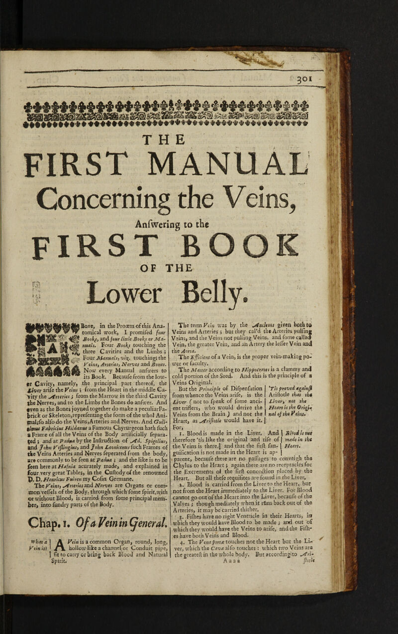 301 ♦♦•••♦•**** ••♦♦••♦•••♦*♦*♦♦*♦♦*♦♦**♦**♦♦**♦*♦**♦* FIRST MANUAL , -,,J Concerning the Veins, Anfwering to the first book OF THE i-v] l A % * Lower Belly, Bove, in the Proaem of this Ana- ^ yrv y tornical work, I promifed four Boofs, and jour little Books or Ma¬ nuals. Four Bookj touching the three Cavities and the Limbs ; Four Manuals, vi\. touching! the Veins, Arteries, Nerves and Bones. Now every Manual anfwers to its Book. Becaufe from the low¬ er Cavity, namely, the principal part thereof, the liver arife the Veins ; from the Heart in the middle Ca¬ vity the Arteries} from the Marrow in the third Cavity the Nerves, and to the Limbs the Bones do anfwer. And tven as the Bones joyned together do make a peculiar Fa- brick or Skeleton,reprefentmg the form of the whol Ani- tnalifo alfo do the Veins,Arteries and Nerves. And Guli- tltnut Fabricius Hildanw a Famous Chyrurgeon hath fuch a Frame of all the Veins of the Body artificially fepara- $ed} and at Padua by the Inftru&ion of ^id. Sfigelius, and John Veflingitts, and John Leonicenus fuch Frames of the Veins Arteries and Nerves feperated from the body, are commonly to be feen at Padua , and the like is to be feen here at Hafnia acurately made, and explained in four very great Tables, in the Cuftody of the renowned p. D. Henricus Fuiren my Cofin Germane. The Veins, Arteries 2nd Nerves are Organs or com¬ mon veflels of the Body- through which fome fpirit,with or without Blood, is carried from fome principal mem¬ ber, into fundry parts of the Body. vkj.' • ' ' ' ' i Chap. 1. Of a Vsin in Cjeneral. What a 1 A Vein is a common Organ, round, long. Vein isi • hollow like a channel or Conduit pipe, 1 fit to carry or bring back Blood and Natural Spirit. 'Tvs proved againfi Ariftotle that the Liver, not the Heart is the Origi* nal of the Veins. The term Vein was by the ^/fnutnss given both to Veins and Arteries 5 but they cal’d the Arteries pulfine Veins, and the Veins not pulling Veins, and fome called Vein, the greater Vein, and an Artery the leftist Vein and the Aorta. ■ > The Efficient of a Vein, is the proper vein-making po¬ wer or faculty. ..r The Matter according to Hippocrates is a clammy and cold portion of the Seed. And this is the principle of a Veins Original. But the Principle of Difpenfation from whence the Veins arife, is the Liver ( not to fpeak of fome anci¬ ent triflers, who would derive the Veins from the Brain ) and not the Heart, as ytfriflotle would have it. j For, , _ , --- 1. Blood is made in the Liver. And \ Blood is not therefore ’tis like the original and life of | made in the the Veins is there.| and that the fit ft fan-J Heart. guification is not made in the Heart is ap- | ■ parent, becaufe there are no paflages to conveigh the Chylus to the Heart ; again there are no receptacles for the Excrements of the firft concotftion placed by the Heart. But all thefe requifites are found in the Liver. i. Blood is carried from the Liver to the Heart, but not from the Heart immediately to the Liver. For Blood cannot go out of the Heart into the Liver, becaufe of the Valves ; though mediately when it rtlns back out of the Arteries, it may be carried thither. 3. Fifties have no right Ventricle in their Hearts, in which they would have Blood to be made s and out of which they would have the Veins to arife, and the Fifti¬ es have both Veins and Blood. 4. The Vena port.e touches not the Heart but the Lh- ver, which the Cava alfo touches : which two Veins are the greateft in the whole body. But aecordir.gSto vf ri A a a a (loth