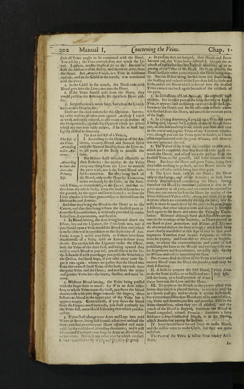 1 flotle all Veins ought to be continued with the Heart. Youvvilfayj the Vena arteriofa does not touch the Li- 'ver. I anfwer, neither ought it fo to do : becaufe it hath the fubftance of an Artery, and therefore arifes from the Heart. But yTrteria Venofx} is a Vein in fubftance and ufe, and in the Child in the womb, was continued with the Cava. f. In the Child in the womb, the Navil-vein with Blood goes into the Liver, not into the Heart. 6. II the Veins fhould arife from the Heart, they would pulfe as the Arteries do, for the whole Heart pul- fcs. 7. Sanguification is never hurt, but when the Liver is hurt, as in a Droplie, &c. - - • Thefe are the chief reafons for this Opinion : but ma¬ ny other reafons of other men againft ytriftotle I reject as weak and ealily refuted, as alfo many weak reafons of the Peripateticks, againft this Opinion which we affert, which any one may eafily anfwer, ifh.e be at leaft but lightly skilled in Anatomy. 1 The End and Vfe of a Vein is. The Vfe of I. According to the Opinion of the An- the Veins cients, to carry fBlood and Natural Spirit According > with the Natural faculty, from the Liver in- to the yin- to all parts of the Body to nourith the dents. i fame. But Nature hath revealed oflierwife to According their Poflerity : for neither do the Veins -to liter An- carry any thing from the Liver to nourifh. thers the> the parts with, nor is the Venal Blood ufe- Prmary ful for nutrition. But they bring back all Vfe. t;he Blood, only to the Heart by Cirwlation> either mediately by the Liver, as the Mefa- raick Veins, or immediately, as the Cava ; and that ei¬ ther from the whole body, from the fmalleft branches to the greateft, by the upper and lower branch ; or from the Liver whether it be there generated,or is derived from the Mefaraicks and Arteries. • And that they bring the Blood to the Heart as to the Centre, and that they bring it from the fmalleft parts as from'the Circumference, is evidently provided,by ocular Infpertion, Experiments, and Reafon. 1. In Blood-letting, the Arm being bound above the Elbow, beyond the Ligature, the Vein fwels not, nor if you fhould open a Vein would the Blood flow outf which is to be obferved in oppolition to the Authority of Seri- lonius Largut ) unlefs very little, or if there were fome Anaftomohs of a Vein, with an Artery in fome parts above. But on this fide the Ligature under the Elbow, both the Veins of the Arm fwel, and being opened they void as much Blood as you wil, yea all that is in the bo¬ dy. Likewife if with your finger you prefs the Vein below the Orifice, the blood flops, if you take away your fin¬ ger it runs again : whence we gather that the blood runs from the outmoft fniall Veins of the body upwards unto the great Veins and the Heart > and not from the upper and greater Veins into the lower, fmaller, and more re¬ mote. 2. Without Blood-letting, the Veins being preffed with the finger fhew as much ; for if in an Arm either hot, or whofe Veins naturally fwell, you force the blood downwards with your finger towards the fingers, there follows no blood in the upper part of the Vein, but it appears empty. Contrariwife, if you force the blood from the Fingers-ward upwards, you fhall prefently fee the Veins full, more blood following that which you for¬ ced up. 3. If you fhall plunge your Arms and Legs into cold Water or Snow, being firft bound, when you unbind the ■fame, you fihal perceive your Heart offended and made cold, by the cold blood afeending thereunto ; and it will be warmed if you put your Legs or Anns as aforefaid in¬ to hot water. Nor is it any other way by which cordiall E ide r $ applied to the Wdfts and Privities ^0 good. 4. In perfons that are hanged, their Heads and Faces become red, the Veins being diftended, becaufethere- courfe of the Blood into the Heart is hind red ,• as in o- pening of the Veins of the Head, the Upper parts in the Head fwell,the other parts towards the Heart being emp¬ ty. But the Halter being looted, from the dead.body, the fwelling and rednefs of the Face does fall by little and little, unlefs the Blood which is forced into the fmalleft Veins cannot run back again becaufe of the coldnefs of the parts. 5. InDiffe&ions ofLive-Animais, themstterfts raoft evident. For in what part of the body foeyeryou bind a Vein, it appears lank and empty on that lido of the Liga¬ ture next the Heart, and on the otherlide it fw-els where it is furtheft from the Heart, and neereft the extream parts of the Body. 6. In a living Anatomy^ if you lift up a Vein ahd open it being tied, beyond the Ligature plenty of Blood flows out, on this fide nothing at all, which you (ball find true in the crural and jugular Veins of any Cteature whatfo- ever, though you cut the Veins quite in funder, as I hav® often experimented with the great lVaUtts3 and Harvey Was not ignorant thereof. 7. The Valves of the Veins do confpire to this end, which are fo contrived, that they ftand all wide open to¬ wards the Heart, and afford an eafie paffage from the fmalleft Veins to the greateft, and from tnencc-to the Heart. But from the Heart and great Veins, being fhut they luffer nothing to go back, no not Water driven by force, or a Probe, unlefs being hurt they gape. 8. The Liver fends only to the Heart; the Heart only to the Lungs, and all the Arteries ,* as hath been already demohltrated concerning the Heart. Seeing therefore the Blood by contim«il pulfaticn is fent in fo great quantity in all parts, and yet cannot be repaired by Diet, nor can return back to the Heart by reafon of th® Miter-falhioned Valves of the ^Iona., nor abide ftil in th$ Arteries which are continually driving the fame, nor fi¬ nally is there fo much fpent by the parts to be nourjfhedj it follows, that what remains over and above is broughj back again to the heart, and enters the Veins; .by Circu¬ lation. Whereof althoughLome dark Footfteps are ex¬ tant in the writings of the Ancients, as X have proved in my Book de Luce Animaiium, and liral<ens and Pjolams do afterward declare the fame at large j yet it hath been more cleerly manifefted in this Age of ours to that in oft ingenious Venetian Paul Sarpias Fulgentius as relates from his papers, and foon after to Harvey an Englifh- man, to whom the commendations and pvaife of firft publifhing the fame to the Wodd and proving it by ma¬ ny Arguments and Experiments, are juftly due, finally to WaUus and others approving-the fame. The Primary End therefore ofthe Veins is to cafry and recarry Blood unto the Heart theJecondary ends may be thefe following. II. A little to prepare the faM Blood, Their fecon* as do the Kami LaSlei, or to finifli and per- daiy. Vfe* fedl the fame, as a fmall portion of Vena Cava between the Liver and the Heart. III. To preferve the Blood, as the proper place pre- ferves that which is placed therein, as much as may b« in a fpeedy paffage, and to retain it within its holmds. For extravenatedBlood,or Blood put of its natural place, 'vi'^. Veins and Arteries,curdles and putrefies. Alfo in the Veins themfelves, when they are ill affe&ed, and the courfe of the Blood is flopped, fomtimes the Blood -is found congealed, witnefs Fernelim : fomtimes a fatty fubftance is found inftead of Blbod, as in the .Nerves, which Bontius faw among the Indians. * IV. Some would have the red Veins to make Blood, and the milkie veins to make Chyle, but they are quite miftaken. The Foxm of the Veins is taken from luqdry' Acci¬ dents. Its'