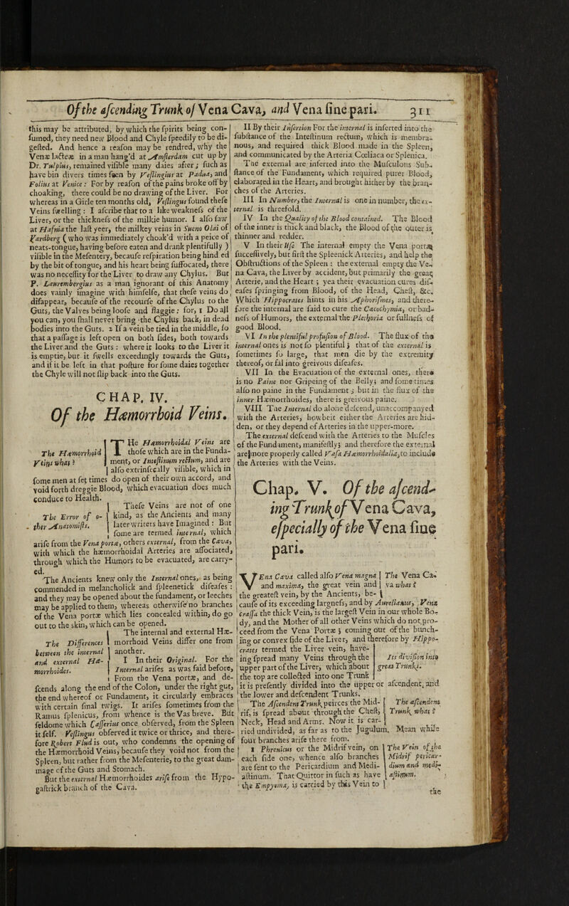 this may be attributed, by which the fpirits being con- fumed, they need new Blood and Chyle fpeedily to be di- gefted. And hence a reafon may be rendred, why the Venae latte# in a man hang’d at ^fmflerdam cut up by Dr. Tulpius, remained vilible many daies after; fuch as jhave bin divers times faen by Veflingiutzt Padua, and II By their lnfertion For the internal is inferted into the fubftanceof the Inteftinuin rectum, which is membra¬ nous, and required thick Blood made in the Spleen, and communicated by the Arteria Coeliaca or Splenica. Tue external are inferted into the Mufculons Sub- fiance of the Fundament, which required purer Blood, Folius at Venice: For by reafon of the pains broke off by j elaborated in the Heart, and brought hither by thebrai;- choaking, there could be no drawing of the Liver. For ches ol the Arteries. whereas in a Girle ten months old, Veflingus found thefe Veins fuelling : I aferibe that to a likeweaknefs of the Liver, or the thicknefs of the milkie humor. I alfo faw at Hafnia the laftyeer, the milkey veins in Stteno Olai of Ifardberg ( who was immediately choak’d with a peice of neats-tongue, having before eaten and drank plentifully ) III In Number, the Internal is one in number, the e.v- ternal is threefold. IV In the Quality oj the Blood contained. The Blood of the inner is thick and black, the Blood of the outer is thinner and redder. V In their Ufe The internal empty the Vena ports* vilible in uie Mefentery, becaufe refpiration being hind ed fuccefiively, but firft the Spleenick Arteries, and help the. by the bit of tongue, and his heart being fuffocated, there j Obftru&ions of the Spleen : the external empty the Ve-, was no neceflity for the Liver to draw any Chylus. Butj na Cava, the Liver by accident, but primarily the great; P. Laurembergius as a man ignorant of this Anatomy; Arterie, and the Heart ; yea their evacuation cures difi. does vainly imagine with himfelfe, that thefe veins do J eafes fpringing from Blood, of the Head, Gheft, &c, difappear, becaufe of the recourfe of the Chylus to the Which Hippocrates hints in his 'phorifnes, and there-* Guts, the Valves being loofe and Baggie; for, I Doajl fore the internal are faid to cure the Cacochymia, or bad- you can, you fhall never bring'the Chylus back, in dead nefs of Humors, the external the plctljoria orfullnefs of bodies into the Guts, 2, If a vein be tied in the middle, lo good Blood. that a paflage is left open on both fides, both towards the Liver and the Guts : where it looks to the Liver it is emptie, but it fwells exceedingly towards the Guts, and if it be left in that pofture for Lome daies together the Chyle will not flip back into the Guts. CHAP. IV. Hemorrhoid Veins. IT VI In the plentiful profufion of Blood. The flux of th® internal ones is not fo plentiful j that of the external is fometiines fb large, that men die by the extremity thereof, or fal into greivous difeafes. VII In the Evacuation of the external ones, tHer« is no Paine nor Gripeing of the Belly; and Lome times alfo no paine in the Fundaments but in the flux of tha inner Hxmorrhoides, there is greivous paine. r\r 1 TT I * J 77 ' ( VIII Tae Internal do alone dekend, unaccompanyed VJj tfOC Jfif€lYlOYYhOlC* V CIYIS* with the Arteries, howbeit either the Arteries are hid- ' den, or they depend of Arteries in the upper-more. I The external defeend with the Arteries to the Mufcles He Hemorrhoidal Veins ‘j*’® ' of the Fundament, manifeftlyj and therefore the external The Hemorrhoid j X thofe which arc in the Funda- ' arejmore properly called Vafa Heemorrhoi'daUatto include ytiftf n>h«(? I merkj or Jntefiimm refium, and are j tjje Arteries with the Veins. | alfo exttinfecally viable, which in 'j fome men at fef times do open of their own accord, and void forth dreggie Blood, which evacuation does much conduce to Health* , , f j Thefe Veins are not of one The Error of o— | kind, as the Ancients and many ther stnatomifls. I later writers have Imagined : But j fome are termed internal, which arife from the Vena portae, others external, from the Cava, with which the hemorrhoidal Arteries are affociated, through which the Humors to be evacuated, are carry- The Ancients knew only the Internal ones, as being Commended in melancholick and fpleenetick difeafes : . w - . , . and thev may be opened about the fundament, or leeches j the greateft vein, by the Ancients, be- * may be applied to them, whereas otherwife no branches l.rmofi. and hv At of the Vena portx which lies concealed within, do go out to the skin, which can be opened. The internal and external Hx- morrhoid Veins differ one from another. I In their Original. For the Internal arifes as was faid before. From the Vena portx, and de¬ fends along the end of the Colon, under the right gut, the end whereof or Fundament, it circularly embraces with certain final twigs. It arifes fometimes from the Ramus fplenicus, from whence is the Vas breve. But , _ feldome which Cafferius once obferved, from the Spleen ; Neck, Head and Arms. Now it i> car _ itfelf. Veflingus obferved it twice or thrice, and there- ] tied undivided, as far as to the Jugulum fore Robert Find is out, who condemns the opening of four branches arife there from. . f i the Hxmorrhoid Veins, becaufe they void not from the } l Phrcnicus or the Mtdnf vein, on \ The Vt*n of the Spleen, but rather from the Mefenterie, to the great dam- each fide one, whence alfo branches 1 Mtdnf pencar- JLe of the Guts and Stomach. | arc font to the Pericardium and Modi- dmm .nd wA; But the external Hxmorrhoides arife from the Hypo- aftinum. That Quittor m fuch as have | afttrmm. gaftrick branch of the Cava. ' the Empyema, is earned by this Vein to j ^ The Differences letmen the internal and external H<£- morrhoides. Chap. V. Of the ajeetid¬ ing 'TrunfofV ena Cava, efpccially of the V ena fine pari. VEna Cava called alfo Vena magna j The Vena Ca*. and maxima, the great vein and | va what i the greateft vein, by the Ancients, be- [ caum of its exceeding largnefs, and by Aurelianus, Vena, era fa the thick Vein, is the largeft Vein in our whole Bor dy, and the Mother of all other Veins which do not pro¬ ceed from the Vena Portx j coming out of the bunch- ! i'ng or convex fide of the Liver, and therefore by Hippo- ! crates termed the Liver vein, have- 1 ing fpread many Veins through the upper part of the Liver, which about the top are collefted into one Trunk it is prefently divided into the upper or afeendenc. and the lower and defeendent Trunks, The Afcendent Trunk peirces the Mid- | The afeendeni rif, is fpread about through the C heft, I Trunk what $ Neck, Head and Arms. Now it is car- J Mean while Its divifon into great Tninks.