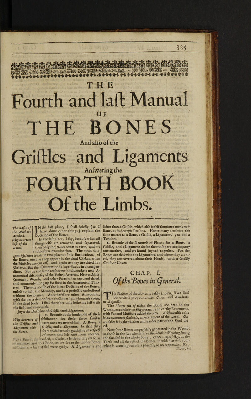 <45* ♦*4f’^5*********»*;»******i * * *******-*'*4;‘^,***,®“i?**,**'*,**'S’^‘5' F ourth THE OF THE BO And aifo of the Griftles and Anfwering the FOURTH Of the Limbs. The re*fort of the Authors Method. Why he treats iaft of the Bones. i TNtbe tafl place, I fhall briefly (as I have done other things) explain the Do&rine of the Bones. In the laft place, I fay, becaufe when all things elfe are removed and fep.irated, then only the‘..Sower come in view, and are fubjeclto examination. The molt dili¬ gent Bjolams treats in two places of his Enchiridion, of the Bones, once as they appear in the dead Carkas, when the Mufcles are cut off, and again as they are dried in a Skeleton.But this Oftentation is fuperfluous in a compen¬ dium. For by the fame reafon we (hould make a new A- natomical difeourfe, of the Veins, Arteries, Nerves,Guts, Stomach, Womb, and other Parts taken out, and dried, and commonly hung up for flyew in the AnatmoicalThea- tres. There is no ufe of the latter Doftrine of the Bones, unlefs to help the Memory, nor is it perfeftly underftood without the former. And therefore other Anatomifls, with the parts demonflrate theBones lying beneath them, in the dead body. I fhal therefore only bulie my felf with the firft, and therewith. Tovn the Doftrine of Griftles and Ligamentsj J J l. Becaufe of the fimilitude of their fubftance.- for thefe three (imilar parts are very neer of kin, A Bone, a Griflle, and a Ligament, fo that they ] feem to differ only gradually in refpeft ] of more and lefs one from another. For a Bone is the havdeft, xCnftle, a little fofter, yet fo as that it mav turn to a BoVe, as we fee in the tender Bones of Infants, which at firft were grifty. A Ligament is yet H,rhy he treats of the Grifltes and Ligaments with the Bones. fofter than a Griflle, which alfo it felf fomtimes turns to a Bone, as in decrepit Perfons. Hence many attribute the fame matter to a Bone, a Griflle, a Ligament, yea and a Tendon. i. Becaufe of the Nearnefs of Place; for a Bone, a Griflle, and a Ligament do for the moft part accompany one another, and are found joyned together. For the Bones are tied with the Ligaments, and where they are ti¬ ed, they are covered about their Heads, with a Griflly Ctufl or Cover. CHAP. I. Of the‘Bones in General. THe Nature of the Bones is eafily known, if we fhal but orderly propound their Caufes and Accidents or Adjuncts. *- The Matter out of which the Bones are bred in the Womb, according to Hippocrettes,\s an earthy Excrement, with Fat and Moifture added thereto. Ariftotle alfo calls it Excrementttmfeminale, an excrement of the i’eed. Ga¬ len faies it is the thicker and harder part of the Seed dri- Now fome Bones are perfectly generated in the Womb, as thofe in the Eat which ferve the Senfe ofHearing,being the fmalleft in the whole body ; others imperfectly, as the Teeth and all the reft of the Bones, in which at fir ft fom- what is wanting, either a procefs, or an Appendix. &c. - Moreover