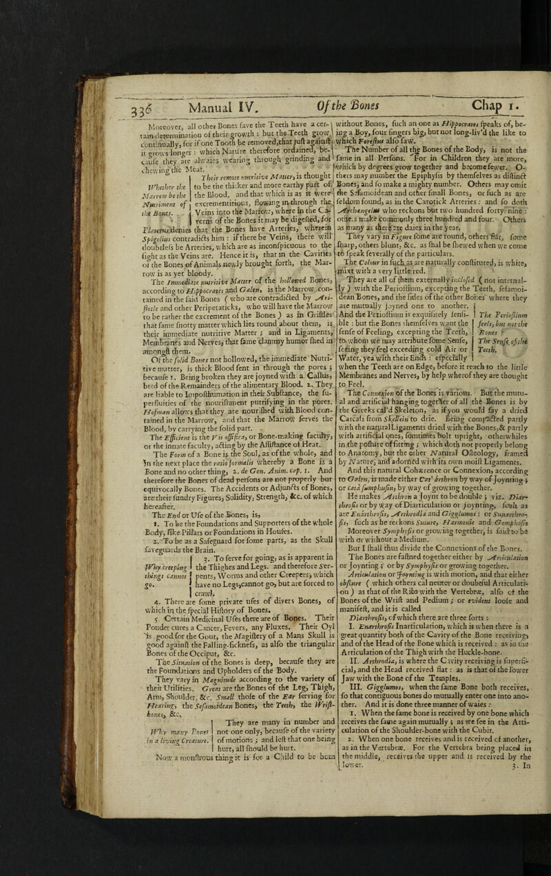 Whether the Marrow be the Nutriment of the Bones. . Moreover, all other Bones fave the Teeth have a cer¬ tain determination of their growth ; but tne.Teeth grow continually} for if one Tooth be removed,that juft agamft it prows longer : which Nature therefore ordained, be¬ caufe they arc alwaies wearing through grinding and chewing the Meat. . Their remote nutritive Matter, is thought to be the thicket and more earthy part of the Blood, and that which is as it were excrementitious, Bowing in through the | Veins into the Marrow, where in the Ca- I veins of the Boiles it may be digefted, for FI a tents denies that the Bones have Arteries, wTherein Spigclius contradifts him : if there be Veins, there will doubtlefs be Arteries, which are as inconfpicuous to the light as the Veins are. Hence it is, that in the Cavities ol the Bones of Animals newly brought forth, the Mar¬ row is as yet bloody. The immediate nutritive Matter of the hollowed Bones, according to Hippocrates and Galen, is the Marrow con¬ tained inthe faid Bones ( who are contradi&ed by Ari- ftotle and other Peripetaticks, who will have the Marrow to be rather the excrement of the Bones ) as in Griftles that fame fnotty matter which lies round about them, is their immediate nutritive Matter , and in Ligaments, Membranes and Nerves, that fame clammy humor fried in amongft them. Of the folid Bones not hollowed, the immediate Nutri¬ tive matter, is thick Blood fent in through the pores 3 becaufe i. Being broken they are joyned with a Callus, bred of the Remainders of the alimentary Blood. 2. They are liable to Impofthumation in their Subftance, the fu- perfluities of the nourifhment putrifying in the pores. Hofman allows that they are nourifried with Blood con¬ tained in the Marrow, and that the Marrow ferves the Blood, by carrying the folid part. The Efficient is the Eh offifica, or Bone-making faculty, or the innate faculty, a<fring by the Afliftance ol Heat. The Form of a Bone is the Soul, as of the whole, and the next place the ratio formalis whereby a Bone is a Bone and no other thing, 2. de Gen. Anim. cap. r. And therefore the Bones of dead perfons are nor properly bur equivocally Bones. The Accidents or Adjunrts of Bones, are1 their fundry Figures, Solidity, Strength, &c. of which hereafter. The End or Ufe of the Bones, is, J. To be the Foundations and Supporters of the whole Body, Tike Pillars or Foundations in Houles. 2. To be as a Safeguard for fome parts, as the Skull faveguards the Brain. I 3. To ferve for going, as is apparent in Why creeping * the Thighes and Legs, and therefore .yer- tlsings cannot j pents, Worms and other Creepers, which go. | have no Legs,cannot go, but are forced to I crawl. 4. There are fome private ufes of divers Bones, of which in the fpecial Hiftory of Bones. 5. Certain Medicinal Ufes there are of Bones. Their Poucler cures a Cancer, Fevers, any Fluxes. Their Oyl Ts good for the Gout, the Afagiftery of a Mans Skull is good againft the Falling-ficknefs, as alfo the triangular Bones of the Occiput, &c. The Situation of the Bones is deep, becaufe they are the Foundations and Upholders of the Body. They vary in Magnitude according to the variety of their Utilities. Great are the Bones of the Leg, Thigh, Arm, Shoulder, See. Small thole of the Ear ferving for Hearing, the Sefamoidean Bones, the Ttethi the Wrift- hones, &c. They are many in number and not one only, becaufe of the variety of motions 3 and left that one being hurt, all fhould be hurt. is for a Child to be hom The Ferioflinm feels, but not the Bones The Senfe of,the Teeth. Why many Bones in a living Creature. without Bones, fuch an one as Hippocrates fpeaks of, be¬ ing a Boy, four fingers big, but not long-liv’d (he like to which Fore fins alfo faw. The Number of all the Bones of the Eody, is not the fame in all Perfons. ^For in Children they are more, which by degrees grow together and become fewer. O- thers may number the Epiphylis by themfelves as diftinft Bones, and fo make a mighty number. Others may omit the Sefamoidean and other finall Bones, or fuch as are feldoin found, as in the Carotick Arteries: and fo doth A'rchtngelu* who reckons but two hundred forty nine : othe.s make commonly three hundred and four. Others as many as there are daies in the year. They vary in Figure fome are round, others fiat, fome fharp, others blunt, &c. as fhal be fhewed when we come to fpeak feverally of the particulars. The Colour in fuch as are naturally conftituted, is white, mixt with a very little red. They are all of them externally inclofcd ( not internal¬ ly ) with the Perioftium, excepting the Teeth, felamoi- dean Bones, and the fides of the other Bones where they are mutually joyned one to another. And the Perioftium is exquifitely lenfi- ble : but the Bones themfelves want the fenfe of Feeling, excepting the Teeth, to. whom we may attribute fome Senfe, feeing they feel exceeding cold Air or Water, yea with their Ends : especially when the Teeth are on Edge, before it reach to the little Membranes and Nerves, by help vvherof they are thought to Feel. The Connexion of the Bones is various. But the mutu¬ al and artificial hanging together of all th£ Bones is by the Greeks cal'd Skeleton, as if you would fay a dried Carcafs from Skellein to drie. Being compared partly with the naturalLigaments dried with the Bones,& partly with artificial ones, fomtimes bolt upright, otherwhiles in the pollute of fitting ; which doth not properly belong to Anatomy, but the other iVatural Ofteology, framed by -ZVatiue, and adorned with its own moift Ligaments. And this natural Coherence or Connexion, according to Galen, is made either Cat’ arthron by way of Joynting ; or cata fumphufin, by way of growing together. He makes _drthron a Joynt to be double ; viz. Dlar- throfis or by way of Diarticulation or joynting,. Ansli as areEninhrofts, Arthrodia and Gigglumos : or Snnarthrn- fis, fuch as he ret kons Suture, FJxrmonie and- Gomphofs Moreover Symphyfts or growing together, is faid*to b<i with or without a Medium. But I fhall thus divide the Connexions of the Bones. The Bones arefaftned together either by Articulation or Joynting ; or by Symphyfts or growing together. Articulation or ffoynting is with motion, and that either obfeure ( which others cal neuter or doubtful Articulati¬ on) as that of the Ribs with the Vertebra;, alfo ct the Bones of the Wrift and Pedium ; or evident looie and manifeft, and it is called Diarthrofis, of which there are three forts : I. Enarthrofts Inarticulation, which is when there is n great quantity both of the Cavity of the Bone receiving! and of the Head of the Bone which is received : as iu the Articulation of the Thigh with the Huckle-bone. II. Arthrodia, is where the Cavity receiving is fiiperh- cial, and the Head received flat: as is that of the lower Jaw with the Bone of the Temples. III. Gigglumos, when the fame Bone both receives, fo that contiguous bones do mutually enter one into ano¬ ther. And it is done three manner of waies : 1. When the fame bone is received by one bone which receives the fame again mutually ; as we fee in the Arti¬ culation of the Shoulder-bone with the Cubit. When one bone receives and is received cf another, Now a monftrous thing it as in the Vertebras. For the Vertebra being placed in the middle, receives the upper and is received by the 3. In tne mic 1 lower.