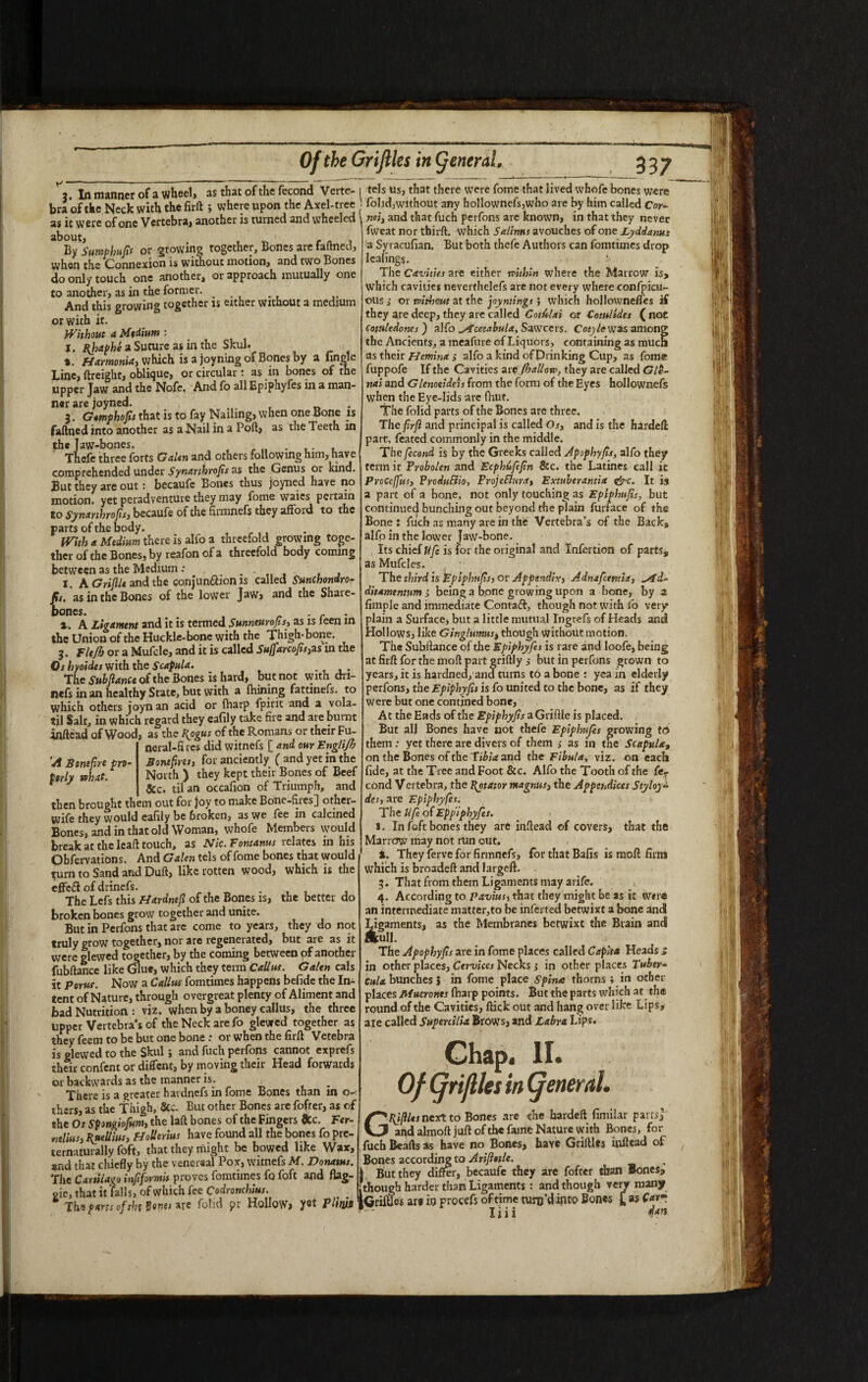 3 In manner of a wheel, as that of the fecond Verte- i tels us, that there were fome that lived whofe bones were bra of the Neck with the firft ; where upon the Axel-tree folid, without any hollownefs,who are by him called Cor¬ as it were of one Vertebra, another is turned and wheeled nei, and that fuch perfons are known, in that they never about, . By Sumphufn or growing together. Bones are faltned, when the Connexion is without motion, and two Bones do only touch one another, or approach mutually one to another, as in the former. And this growing together is either without a medium or with it. Without a Mtdium : I. a Suture as in the Skul. *. fiamonia, which is a joyning of Bones by a lingle Line, ftreight* oblique* or circular t as in bones of the upper Jaw and the Nofe. And fo all Epiphyfes in a man¬ ner are joyned. . 3. Gtmphofis that is to fay Nailing, when one Bone is faftned into another as a Nail in a Port, as the Teeth in the Jaw-bones. Thefe three forts Galen and others following him, have comprehended under Synarthrofis as the Genus or kind. But they are out: becaufe Bones thus joyned have no motion, yet peradventure they may fome waies pertain to Synarthrofis, becaufe of the firmnefs they afford to the parts of the body. With a Medium there is alfo a threefold growing toge¬ ther of the Bones, by reafon of a threefold body coming between as the Medium .• . X. A Gripe and the conjun&ion is called SunChondro- fit. as in the Bones of the lower Jaw, and the Shaie- bones. . c ». A Ligament and it is termed Sunneurofis, as is leen in the Union of the Huckle-bone with the Thigh-bone. 3. Flefh or a Mufcle, and it is called Su(farcofis,zs in the Os hyoides with the Scapula. _ The Suhflance of the Bones is hard, but not with dri- nefs in an healthy State, but with a fhining fattinefs. to which others joyn an acid or (harp fpirit and a vola- til Salt, in which regard they cafily take fire and are burnt inftead of Wood A Bonefire pro¬ perly what. , as the Rogus of the Romans or their Fu¬ neral-fires did witnefs [ and our Englijh Bone fires, for anciently ( and yet in the North ) they kept their Bones of Beef , &c. til an occafion of Triumph, and then brought them out for joy to make Bone-fires] other- wife they would eafily be 6roken, as we fee in calcined Bones, and in that old Woman, whofe Members would break at the leaft touch, as Nic.Fontanus relates m his Obfervations. And Galen tels of fome bones that would turn to Sand and Duft, like rotten wood, which is the efFeift of drinefs. . The Lefs this Fiardnefl of the Bones is, the better do broken bones grow together and unite. But in Perfons that are come to years, they do not truly grow together, nor are regenerated, but are as it were glewed together, by the coming between of another fubftance like Glue, which they term Callus. Galen cals it Porus. Now a Callus fomtimes happens befide the In¬ tent of Nature, through overgreat plenty of Aliment and bad Nutrition : viz. when by a boney callus, the three upper Vertebra’s of the Neck are fo glewed together as they feem to be but one bone : or when the firft Vetebra is glewed to the Skul; and fuch perfons cannot exprefs their confent or diffent, by moving their Head forwards or backwards as the manner is. There is a greater havdnefs in fome Bones than in o- thers, as the Thigh, &c. But other Bones are fofter, as of the Os Spongiofum, the laft bones of the Fingers &c. Fer- ntlius, Ruellius, Hollenm have found all the bones fo pre- ternaturally foft, that they might be bowed like Wax, and that chiefly by the venereal Pox, witnefs M. Donatus. The Cartilag0 inftformis proves fomtimes fo foft and flag- oie, that it falls, of which fee Codronchius. itnoug _ „ - 1 Ths parts of the Bones are folid $>r Hollow, yet plim jGrifUw are to procefs oftime turo d ipto Bones fweat nor thirft. which Salims avouches of one Lyddanus a Syracufian. But both thefe Authors can fomtimes drop lealings. i- The Cavities are either within where the Marrow is, which cavities neverthelefs are not every where confpicu- ous ,• or without at the joyntings; which hollowneftes if they are deep, they are called Cotulai or Cotulides ( not Cotitledoncs } alfo ^icetabula, Sawcers. Cot) le was among the Ancients, a meafure of Liquors, containing as much as their Hemina s alfo a kind of Drinking Cup, as fome fuppofe If the Cavities zvefhallow, they are called Gle- nai and Glenoeideis From the form of the Eyes hollownefs when the Eye-lids are fhut. The folid parts of the Bones are three. The firfl and principal is called Os, and is the hardeft part, feated commonly in the middle. The fecond is by the Greeks called Apophyfis, alfo they term it Probolen and Ecphufefn &c. the Latines call ic Proceffus, Produ&io, ProjeElura, Extuberantia <&c. It is a part of a bone, not only touching as Eplphufis, but continued bunching out beyond die plain funace of the Bone: fuch as many are in the Vertebra’s of the Back, alfo in the lower Jaw-bone. Its chief Ufe is for the original and Infertion of parts, as Mufcles. The third is Eplphufts, or Appendix, Adnafctntia, ^fd- ditamentum j being a bone growing upon a bone, by a fimple and immediate Contact, though not with fo very plain a Surface, but a little mutual Ingrefs of Heads and Hollows, like Ginglumus, though without motion. The Subftance of the Epiphy fes is rare and loofe, being at firft for the moft part griftly j but in perfons grown to years, it is hardned, and turns to a bone : yea in elderly perfons, the Epiphyfis is fo united to the bone, as if they were but one contined bone, At the Ends of the Epiphyfis aGriftie is placed. But all Bones have not thefe Epiphitfes growing fd> them : yet there are divers of them ,• as in the Scapula, on the Bones of the Tibia and the Fibula, viz. on each fide, at the Tree and Foot &c. Alfo the Tooth of the fcr cond Vertebra, the Rotator magnus, the AppcsAices Styloy~ dcs, are Epiphyfes. The Ufe of Eppiphyfes. I. In foft bones they are inftead of covers, that the Marrctw may not run out. i. They ferve for firmnefs, for that Bafis is raoft firm which is broadeft and largeft. 3. That from them Ligaments may arife. 4. According to pavius, that they might be as it were an intermediate matter,to be inferred betwixt a bone and Ligaments, as the Membranes betwixt the Brain and &ull. The Apophyfls are in fotne places called Capita Heads * in other places, Cervices Necks j in other places Tuber- Cula bunches J in fome place Spina thorns ; in other- places Mutronts (harp points. But the parts which at the round of the Cavities, ftick out and hang over like Lips, aie called Supenilia Brows, and Labra Lips. Chap. II. Of (frijlles in (general. GRjfllts next to Bones are the hardeft fimilar parts] and almoft juft of the fame Nature with Bones, for fuch Beads as have no Bones, have Griftles inftead of Bones according to Ariftetle. j But they differ, becaufe they are fofter than Bones, though harder than Ligaments : and though very many 5 -..£asC*r- liii