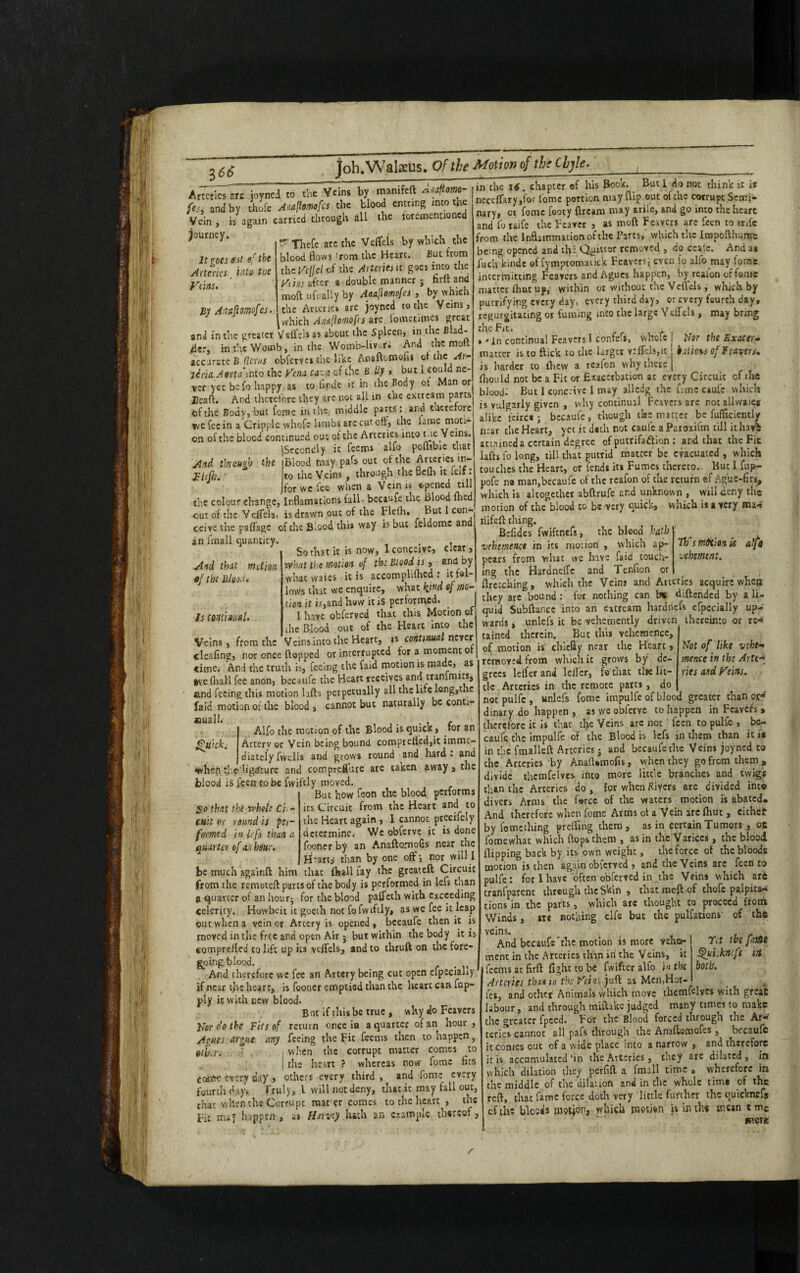 Armies ere joyned to the Veins by mamfett ^aftorn- fes. and by thofe Auaftomofcs the blood cntnng into the Vein, is again carried through all the foremenuoned ^°Jrney* r Thefe are the Veffete by which the blood flows from the Hearc. But from the Vcfct of the Arteries it goes into the It goes eat of the Arteries _ into ttoe Veins. By Antftmofes. And through the Vhjh. And that motion of the Bloo.u Is continual. Veins after a double manner ; firftand moft ufually by Anafiomofes , by which the Arteries are joyned to the Veins , | which Annjiomof s arc lometimcs great and in tire greater Veffete as about the Spleen, in the Bid¬ der, in the Womb, in the Womb-livr; Ana the molt accurate B (lews obferves the like Anaftomofu d the Ar- liria. Aorta’into the Vena cava of thzBily , but 1 could ne¬ ver yet befo happy as to flr.de it in the Body ot Man or leaft. And therefore they are not all in the extream parts the Bodv, but forae in the. middle parts: and therefore we fee in a Cripple whofc limbs are cut off, the lame mot.* on of the blood continued out of the Arteries into the Veins. ]Secondly ic feems alfo pofhbie that Blood may pafs out of the Arteries in¬ to the Veins , through the flefh it felf: jfor we lee when a Vein is opened till the colour change, Inflamations fall, becaufe the Blood fhed cut of the Veffete, is drawn out of the Flefh. But I con¬ ceive the paffage of the Blood thi* way is but feldomc and an fmall quantity. , , So that ic is now, 1 conceive, clear, rvhat the motion of the Blood is, and by whaewaies it is accomplifhcd : ic fol¬ lows that we enquire, what fond of mo¬ tion it is,and how it is performed. I have ofcferved that this Motion of (the Blood out of the Heart into the Veins, from the Veins into the Heart, is continual never cleafing, nor once flopped or interrupted for a moment o time. And the truth is, feeing the faid motion is made, as tvefhall fee anon, becaufe the Heart receives and transits, and feeing this motion lifts perpetually all the life long,the faid motion of the blood , cannot but naturally be conti- *mall. , ,. . , , Alfo the motion of the Blood is quick, tor an Arterv or Vein being bound comprelled,it imme¬ diately fvvells and grows round and hard: and when tj.e Ugafture and compreflure are taken away, the blood is feen to be fwiftly moved. But how foon the blood performs its Circuit from the Heart and to the Heart again , I cannot precifely determine. Wc obferve ic is done fooner by an Anaftomofis near the Hearty than by one off i nor will I be much againfl him that fhall fay the greateft Circuit from the remoteft parts of the body is performed in left than a quarter of an hour; for the blood paffeth with exceeding celerity. Huwbeit ic goeth not fo fwiftly, as we fee it leap out when a vein or Artery is opened, becaufe then it is moved in the free and open Air j but within the body it is eompreffed to lift up its vtffels, and to thruft on the fore¬ going blood. , And therefore wc fee an Artery being cut open efpeciahy if near the heart, is fooner emptied than the heart can fap- ply ic with new blood. But if this be true , why do Feavers Vor do the Fits of return once ia a quarter of an hour , Agues argue any feeing the Fit feems then to happen, etb.r. \ when the corrupt matter comes to | the heart ? whereas now fome fits come every day , others every third , and fome every fourth day. Truly, i will not deny, that it may fall out, that when the Corrupt mat er comes to the heart , the Fit mu} happen, as Harvey hath an example thereof, in che 16. chapter ef his Book. But L do not think it is neceflary,for fome portion may flip out of che corrupt Semi¬ nary, ci fome footy ftream may arile, and go into the hearc and fo raife the Feaver , as moft Feavers are feen to anfc from the Inflammation of the Parts, which the Iropofthuntre being opened and thi Quitter removed , do ceale. And a* fuch kinde of fymptomatick Feavers; even fo alfo may forae. intermitting Feavers and Agues happen, by reaion of fame matter fhut up, within or without the Veflels , which by putrifying every day, every third day, or every fourth day, rcgurgitacing or fuming into the large Veffete, may bring the Fit. Quick. So that the vrhelc ci, - cuit or round is per¬ formed in lefs than a quarter of an hour. Nor the Exactr- bil io\s of Feavers. Not of like vehe¬ mence in the Arte- ties and Veins. *' in continual Feavers I confefs, whefe matter is to flick to the larger v:flcls,it is harder to ihew a reafon why there fhould not be a Fit or Exacerbation at every Circuit of the blood- But 1 conceive 1 may allcdg the fame caufc which is vulgarly given , why continual Feavers are not allwaies alike feire* ; becaule, chough the matter be fufftciently near the Heart, yet it d#th not caufe a Paroxifm till icharfc attained a certain degree of putrifa&ion : and that the Fit lafts fo long, till that putrid matter be evacuated , which touches the Heart, or fends its Fumes thereto.. But I fup- pofe no man,becaufe of the reafon of the return «f Ague-fits, which is altogether abftrufe and unknown , will deny the motion of the blood to be very quick, which is a very roa*? riifeft thing. Befides fwiftnefs, the bicod hath ; vehemence in its motion , which ap- 77; sT/itition is alfo pears from what we have faid touch- vehement. ing the Hardneffc and Tenflon or flretching, which the Veins and Arteries acquire when they are bound: for nothing can b« diftended by a li¬ quid Subftance into an extream hardnefs efpecially up¬ wards , unlcfs ic be vehemently driven thereinto or re¬ tained therein. But this vehemence, of motion is chiefly near the Heart, removed from which it grows by de¬ grees lefler and Idler, fo that tlie lit¬ tle Arteries in the remote pares, do not pulfe , unlefs fome impulfe of blood greater than o.rrf dinary do happen , as we obferve to happen in Feavers » therefore it is that tfye Veins arc not feen to pulfe , be- caufe the impulfe of the Blood is lefs in them than it is in the fmalleft Arteries j and becaufe the Veins joyned to che Arteries by Anaft*mofis, when they go from them , divide thcmfelves into more little branches and twigs than the Arteries do , for when Rivers are divided into divers Arms the force of the waters motion is abated. And therefore when fome Arms of a Vein are {hut , cithet by fomething prefling them , as in certain Tumors , oc fomewhat which flops them , as in the Varices, the blood flipping back by its own weight, the force of the bloods motion is then again obfetved, and the Veins are feen to pulfe : for I have often obferved in the Veins which ard cranfparent through the Skin , thatmeftof thofe palpita¬ tions in the parts, which are thought to proceed froth Winds, ate nothing elfe but the pulfations- of the veins. And becaufe'the motion is more vehet- ment in the Arteries than in! the Veins, it feems at firft fight to be fwifter alfo in the Arteries than in the Fcm-juft as Men,Hol¬ ies, and other Animals which move thcmfelves with grcaC labour, and through miftake judged many times to make the greater fpced. For the Blood forced through the Ar¬ teries cannot all pafs through the Anaflomofes , becaufe it comes out of a wide place into a narrow , and th»reforc it is accumulated 'in the Arteries, they are dilated , in which dilation they perfifl a fmall time , wherefore in the middle of the dilation and in the whole tim® of the reft, that fame force doth very little further the quicknef® efth; bloods motion, which motion is huh* mean t me ret the puds Quhkiiifi iti both. more