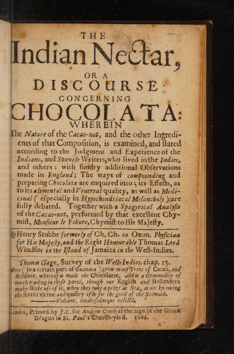 THE Indian NeCtar, DISCOURSE: CONCERNING CHOCOLATA: WHEREIN The Nature of the Cacao-nuty and the other Ingredi- ents of chat Compofition, is examined, and {tated according toche Judgmenc and Experience of the Indians, and Spani(p Writers,who lived inthe Indies, and others; with funmdry additional Obfervations made in England; The ways of compounding and preparing Chocolate are enquired into; its Effects, as to its alimental and Venereal quality, as well as Medi- cinal ( e{pecially in Hypochondriacal Melancholy )are fully debated. Together with a Spagyrical Analjfis of the Cacao-nut, performed by that excellent Chy- miflt, Monfieur le Febure,Chymift to His Majefty, ey Henry Scubbe former/y of Ch, Ch. in Oxon, Phyfician | for His Majefty,and the Right Honourable Thomas Lord Windfor inthe Ifland of Jamaica in the Weft-Indies. Thoma Gage, Survey of the Wefte Indies. chap. 15. Were { inacertain part of Guaxaca | grow many Trees of Cacao, aid |) Achiote, whereof is made the Chocolatte; aid is a Commodity of much tradinginthofe parts, though our Englifh and Hollanders mate little ufe of it, when they take aprize at Sea, as nor kn owing the fecvet virtue and qualiry of # for the good of the Stomach. —Videant, intabefcantque relittde | EL A jhondon, Printed by F.C. for Andrew Crook at the Sign of che Grees | ' Diagonia St. Paul's Church-yard, 1062,