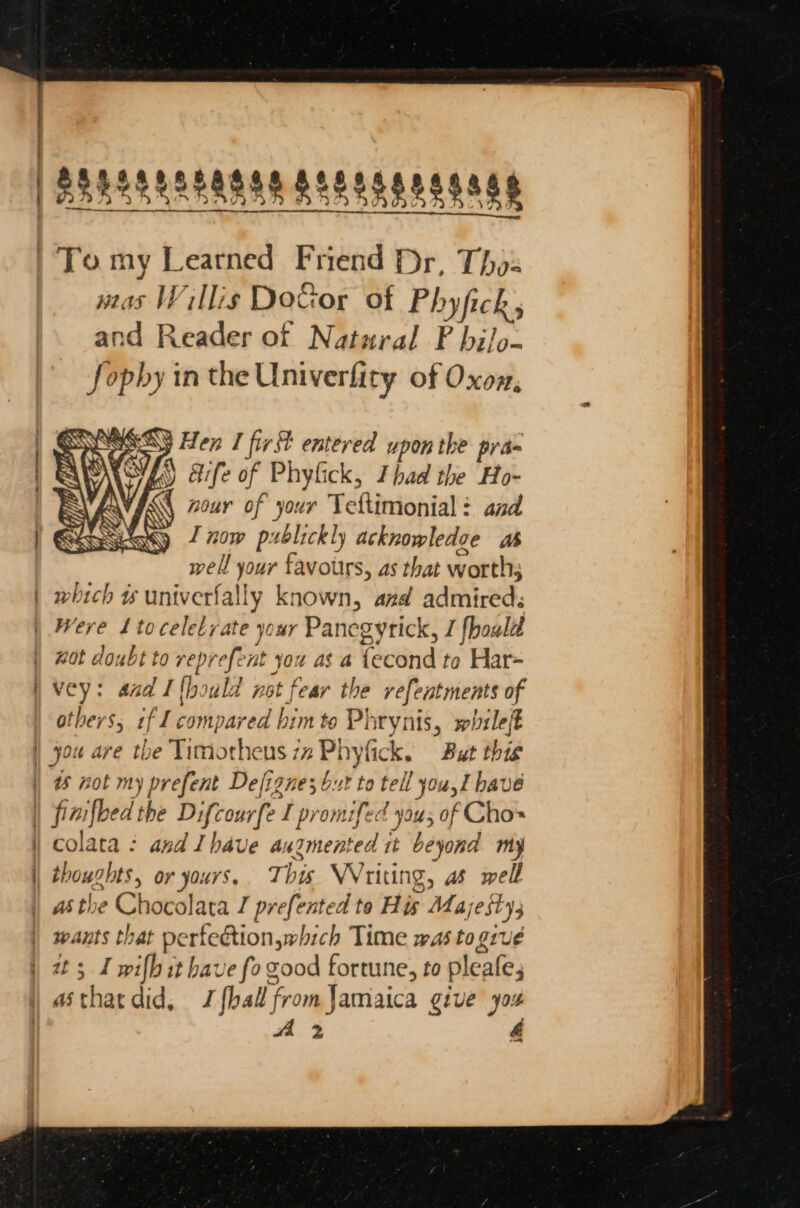 — mas Willis Doftor of Phyfick, and Reader of Natural PF bi/o- Jophy in the Univerfity of Oxox, » A Wescy Hen I first entered upon the pra- Why aife of Phylick, Thad the Ho- Y, A nour of your Teltimonial : and ey J now prblickly acknowledve as well your favours, as that worth; which w# univerfally known, and admired; Were 1toceletyate your Panegyrick, I fhould wot doubt to veprefent you as a {econd to Har= vey: aad Ithould not fear the vefentments of others, if I compared bim to Phrynis, whileft ws not my prefent Defigne; but to tell you,l bave colata : and Ihave augmented 1t beyond my thoughts, or yours, This WVriting, as well wants that pertedtion,which Time was to give it; I wilh it have fo good fortune, to pleafe, asthatdid, J {ball from Jamaica give yos A 2 &amp;é —
