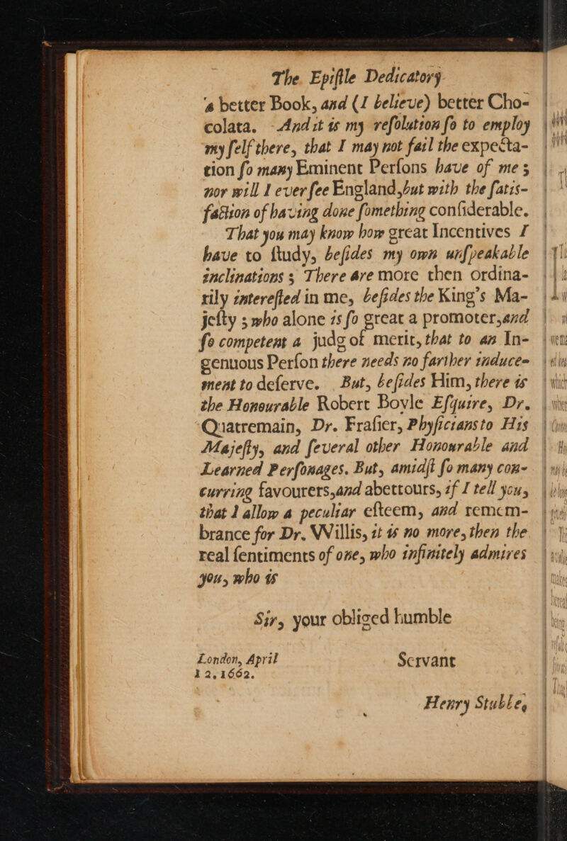 The. Epiftle Dedscatory ‘s better Book, and (J believe) better Cho- colata. -Andit ts my refolution fo to employ my felf there, that I may not fatl the expecta- tion fo many Eminent Perfons have of me 5 nor will 1 ever fee England,but with the fatis- fattion of having done fometbing con{iderable. That you may know how great Incentives £ have to ftudy, befides my own unfpeakable snclinations ; There ave more then ordina- rily znterefied in me, befides the King’s Ma- jetty 5 who alone 1s fo great a promoter,and fe competent a judg of merit, that to az In- genuous Perfon there needs no farther induce= ment todeferve. . But, befides Him, there ts the Honourable Robert Boyle Efquire, Dr. Quatremain, Dr. Frafier, Phyficransto His Majefty, and feveral other Honourable and Learned Perfonages. But, amidjt fo many con- curring favourers,and abettours, if I tell you, that J allow a peculiar efteem, avd remcm- brance for Dr. Willis, 2t # 0 more, then the real fentiments of one, who infinitely admires you, who ts Sir, your obliged humble Henry Stuble,