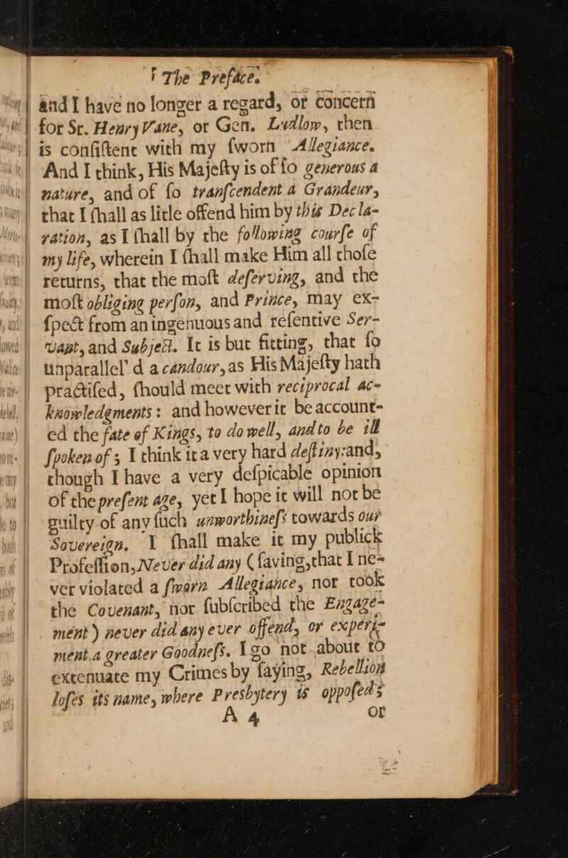 for Sr. HenryVane, ot Gen. Lidlow, then is confiftene with my fworn “Adegiance. And I think, His Majefty is of fo generous a nature, and of fo tranfcendent a Grandeur, that I (hall as litle offend him by this Dec la- vation, asi fhall by the folowsag courfe of my life, wherein I (hall make Him all chofe returns, that the moft deferving, and the mokt obliging perfon, and Prince, May €X- {pec from aningenuous and refentive Ser- vast, and SubjeX. It is but fitting, that fo unparallel’ d acandour,as His Majefty hach pradtifed, fhould meet with reciprocal ac~ kadwledements: and however it be account- ed the fate of Kings, to do well, and to be ill fooken of 5 U chink ira very hard deftiny:and, though Ihave a very defpicable opinion of the prefent aze, yet 1 hope tc will not be puilty of any fuch ssworthines towards ows Sovereign. \ fhall make it my publick Profeffion,Wever did any (faving, that I ne- ver violated a fwarn Allegiance, nor took the Covenant, nor fubleribed the Engaze- ment) never did any ever offend, or experi- ment.a greater Goodnefs. 1go not about to extenuate my Crimes by faying, Rebellion Jofes its name, where Presbytery oppofeds