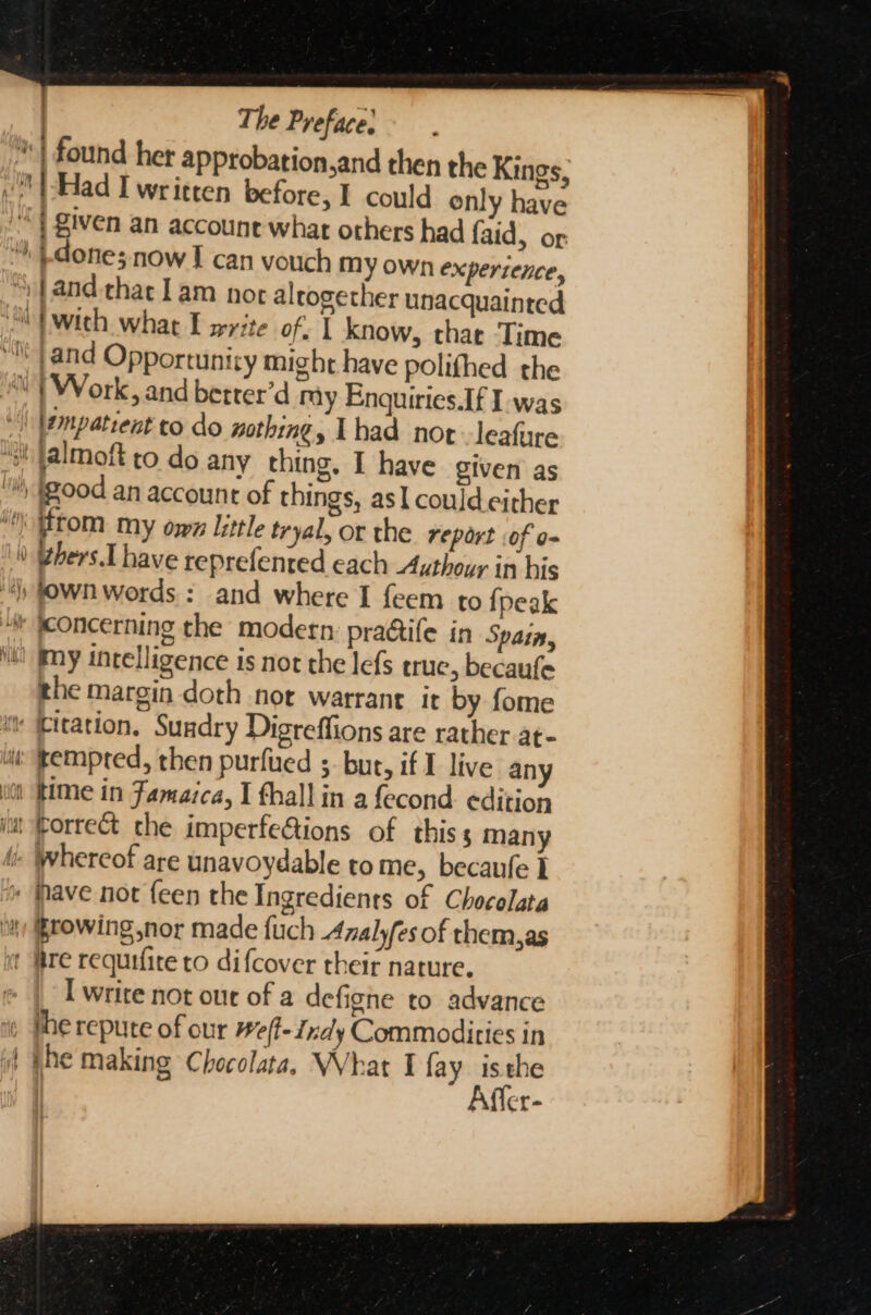 = a ; : The Preface: done; now I can vouch My own experience, empatrent to do mothing, Thad nor leafure — a = r m= Re : ¢hers.I have reprefented each Authour in his the margin doth nor warrant it by fome tempted, then purfued ;. bur, if I live any time in Jamaica, I thall in a fecond edition whereof are unavoydable tome, becaufe ] Browing nor made {uch Analyfes of them,as — I write not out of a defighe to advance the repute of our #e(f-Znaly Commodities in jhe making Chocolata, What I fay isthe Affer-