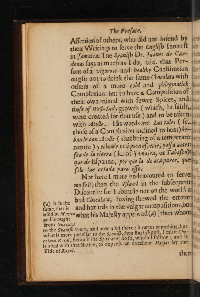 A(fertion of others; who did not intend by jp’ cheir Writinzs to ferve che Eagh{b Incerelt fyi in Tamaicas The Spantifh Dr. Fuanes de Care yin denas {aysasmachas. Ido, viz. thar Per- fors ofa vigorous and’ healthy Contticution jin ought aot to'drink the fame Chocolata with Yu others of a mote cold and phlegmatick iyi: Comdlexion: bur to have a Compolition of ft cheir. own mixed with fewer Spices, andi jjjy thofe of Weft-Indy sroweh ( which, he fairly, Ayj.s were created for that ule ) and ro be rakemt jj with Atole.. Hiswordsare Los tales ( {Cobjiiy thofe ofa Complexion inclined to heat) 2e--jijx) banle con Atolle ( that being of'a temperateping nature ) 9 echeale mit poca ef pecte, J eff a antes), feade latierva Ulc. Of Famarcay ot Tabafco)) ty, gue de Efpanna, por que la de acaparce, query | filo fue criada para efjo. q Not have mare endeavoured to ferve%,.,, myfelf;chen the Zlaad in the fubfequentt}.,, Difcourfe: for F obtrade not on the world 2}, bad Chocola'a, having (hewed the errourtd),,, and hazards in the vulgar compofitions,buil., \ } and now wfed there: it varies im nothing but Spanifh,then Englifh guft. I callit Cho- | hecaule the Spavards do fo, whom I follow ; and it fy, an excellent Manjar by the | therri