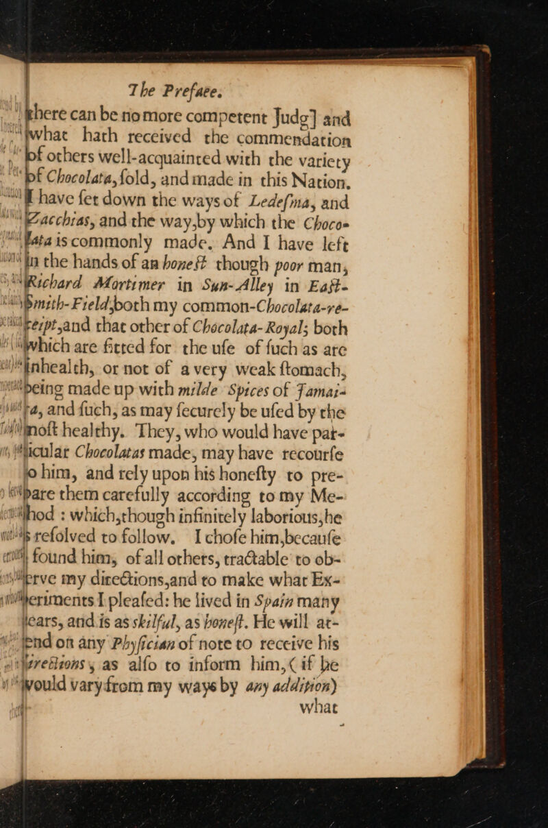 | there can be rio more competent Judg] and ~\wwhat hath received the commendation ‘pf others well-acquainred with the variety “Df Chocolata,fold, and made in this Nation, “have fer down the ways of Ledefina, and “atchras, and the way,by which the Choco ‘i ‘fata iscommonly made, And I have left “lin the hands of ar bone though poor man, Richard Mortimer in Sun-Alley in Eajt- MN mzth- Freldsboth my common-Chocolata-re- “lerpt,and chat other of Checolata- Royal; both “\hich are fitted for the ufe of fuch as are “inhealth, or not of avery weak ftomach, edeing made up with milde Spices of Famaz- Fa, and {uch, as may fecurely be ufed by the oft healthy. They, who would have Par i cular Chocolatas made, may have recourfe him, and rely upon his honefty to pre- ) bare them carefully according tomy Me- (ettilthod : which,though infinitely laborious he ws refolved to follow. I chofe him,becaufe ett} found him, of all others, tra@table’ to ob- “isiiprve my diceétions,and to make whar Ex- vi™ermments I pleafed: he lived in S pain many fears, and.is as skilful, as boneft. He will at- pnd on any Phyfician of note to receive his sit\retions 5 as alfo to inform him,&lt; if be (Would varyfrom my ways by avy cs Si . what ~)
