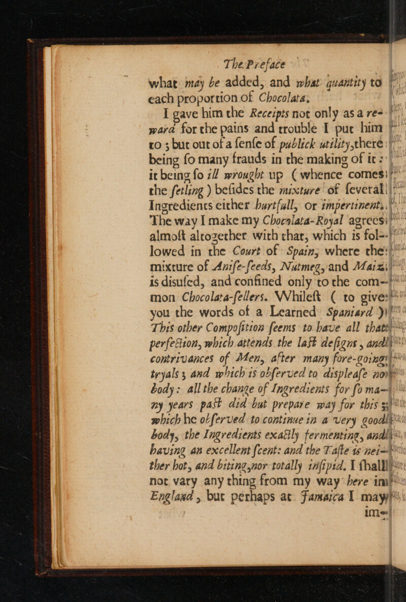 what: may be added, and what quantity to i each proportion of Chocolata:  I gave him the Recespts not only asa re+)) ward for the pains and rrouble I pue him /* ro ; bur out of a fenfe of publick utility there)”. being fo many frauds in che making of ic: it being fo 7 wrought up (whence comes)” the fetling ) befides the mixture of feveral!)*” Ingredients either burtfall, or impertinents,”'” The way I make my C hocslata-Royal ag4recsi we almoft aleozerher with chat, which is fol=-! lowed in the Court of Spain, where che \! mixture of Anfe-feeds, Nutmeg, and Maizi! is disufed, and confined only to che com--} mon Chocolata-fellers. Whileft ( to give:** you the words of a Learned Spaniard ))!*' This other Compofttion feems to bave all thats) perfesiion, which attends the lat defigns , andli'\ contrivances of Men, after many fore-goingi\*' tryals 3 and which 1s obferved to displeafe non body: all the change of Ingredients for fo ma ny years past did but prepare way for this 53k which he obferved to continue 1n a very goodlt\\\ body, the Ingredients exactly fermenting, andly%,\ having an excellent (cent: and the Tafte ts nei=P tw ther hot, and biting nor totally tifipid. I thal pi Fue: not vary any thing from my way here im?! Englaxd , but perhaps at. Famaica 1 mayyp\\ iM;