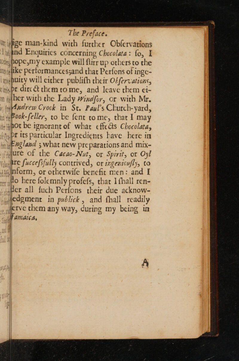 it,{yge man-kind with further Obfervations Thtnd Enquiries concerning Chocolata: fo, I ili MOPE,my example will ftirr up others to the niyieftke performancessand that Perfons of inge- ieputcy will either publith their Odfervations, tlqpe. dirc&amp;t chem tome, and leave them ei- im ther with the Lady #iadfor, or with Mr. y, ypAwdrew Crock in St. Paxyl’s Church-yard, wi yPook-feller, to be fent tome, that I may iy pot be ignorant of what cffeas Checolata, ‘pr its particular Ingredients have here in hin #g/and ; what new preparations and mix- yyure of the Cacao-Nut, or Spirit, or Oyl ate fuccefsfully contrived, or izgentoufly, to jyintorm, or otherwife benefic men: and I » 80 here folemnly profefs, that I fhall ren- Her all fuch Perfons their due acknow- wmedement in publick, and fhall readily jierve chem any way, during my being in «WAM AlCA.