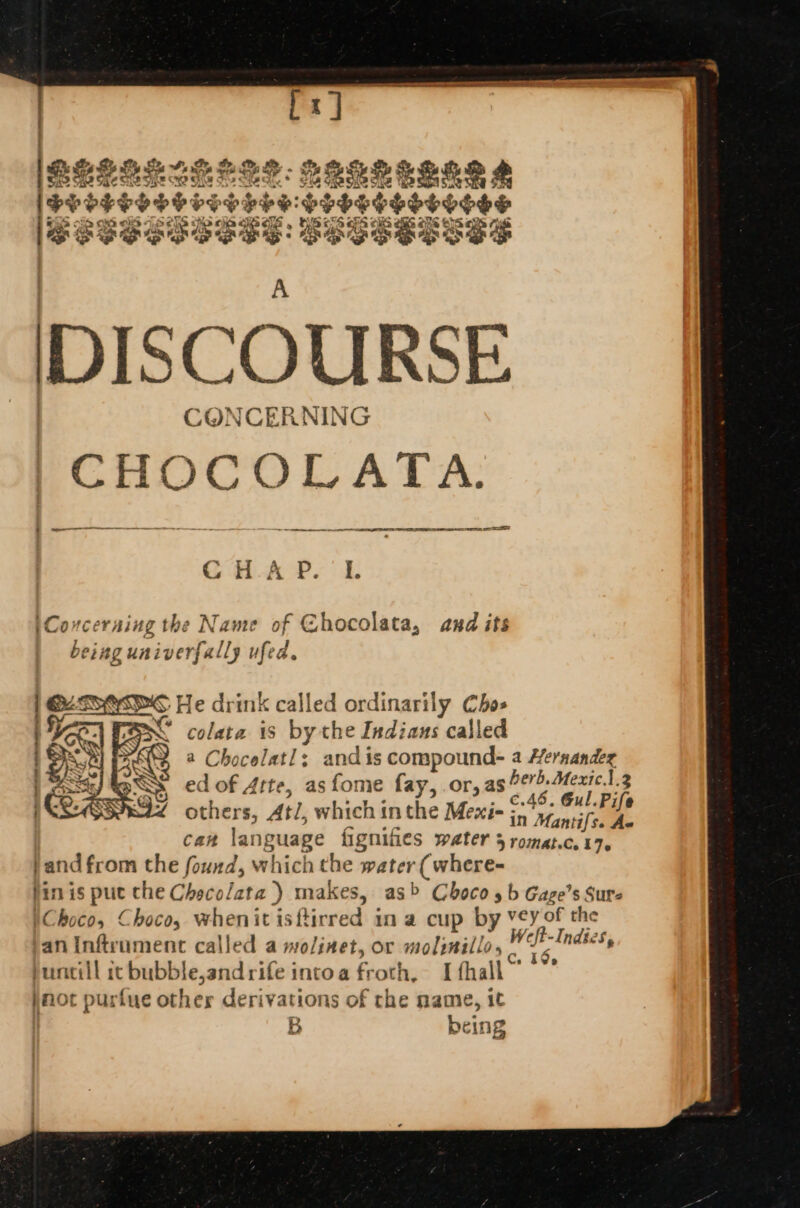 ne 23% aa so ne Re 4 ine Be ae Se ay 2 2 8 Pee P $ Soho Poy SESE: SESSELSSS DISCOURSE CONCERNIN PCHOC COLATA. 2 er rene me — GCHAP. L Covcerning the Name of Ghocolata, avd its ing univ verfally ufed. | [gaa He drink called ordinarily Chos aa Be SC colata is by the Indians called Ye a Chareles! ; and is compound- a Hernandex aS ed of Atte, as fome fay, .or, a8 OE. GL Bi 3 others, Atl, which in the Mexi= in ‘yy. 9) tale can la anguage fignifies water 5 romat.c. 17. }and from the found, which the water (where- pin is ‘Se the Checolata ) makes, as&gt; Choco 5 b Gage’s Sur )Choco, Choco, whenitisfirred in a cup by vey of the pan inftrument called a mo/inet, or molinillo, Weft-Indies, at? , win os Ce 105 mill ic bubble,and rife intoa froth, I fhall jot purfue other derivations of the name, it B being LO dl CE a Ram