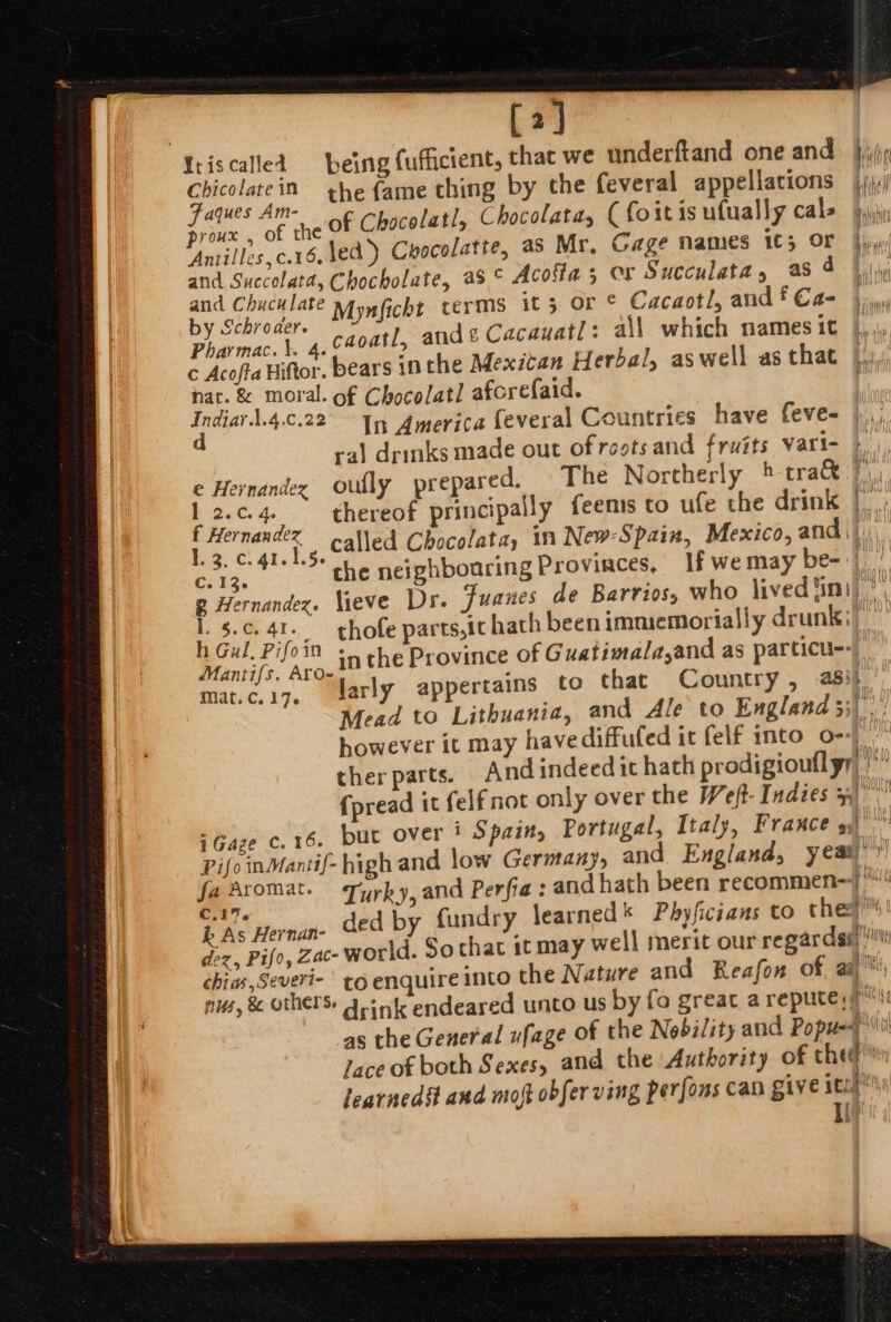 [2] Chicolatein he fame thing by the feveral appellations proux , of the and Succolata, Chocholate, aS © Acofta 5 OF Succulata, as 4 er a Mynficht terms it 5: Gr Cacaotl, and f €a- a. caoatl, and £ Cacauatl: a\l which names it c Acofta Hiftor. bears in the Mexican Herbal, aswell as that nat. &amp; moral. of Chocolatl afcrefaid. Indiar.l.4.c.22° 1m, America feveral Countries have feve- ral drinks made out of rests and fruits vari- © Hernandez oully prepared. The Northerly » tra&amp; er ae ene apn | = :. &gt; C. r I, e &gt; F: E tes. 41-15 che neighbouring Provinces, lf we may be- | 4 ag a thofe parts,ic hath been immemorially drunk: ul. Pifoin + che Province of Guatimala,and as particu--| Mantifs. Aro- : mat. C. 17. larly appertains to that Country , ash PifoinMantif- high and low Germany, and England, yeat k As Hernan- th hat in HAtay HAG} 14 tah q