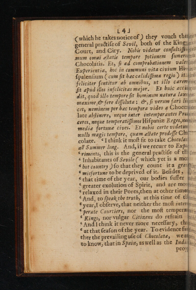 L44J (which he takes notice of ) they vouch thedii: general prackife of Sevil, both of the Kings! Court, and City. Nobis videtur confultafaryii mum omui ejiatis tempore potionem fumeridilit Chocolatis. Et, fi ad comprobationem vale) jii Experientia, boc in communi vita civium Fda) qu {palenfium (cum fit bec calidifima regio ) atid feliciter fentitur ab omnibus, ut illo caveripini, fit apudillos infelicitas major, Et huic accaijpiti dit, quod illo tempore fit hominum natura Lavcyiw maxime,&amp; fere diffoluta: G, fi-verum fare lip cet, weminem per bac tempora video ¢ Chocarjiiix: late abjtinere, neque inter intemperantes Presta ceres, meque temperatifimos Hifpamiz Reges,net)in media fortune cives. Et nobis certe videtuu nullo magis tempore, quam estate prodeffe Chi colate. ©I think ic moft fic to take Chocolat) all Summer long. And,if werecurr to Expo ©viments, this is the general practife of tll (yy € Inhabitants of Sevile ( which yet 1s a moo ‘hot country )fo thatchey count ita greefiiy € wisfortune to be deprived of it. Belides , 1) ty € chat time of che year, our bodies fuffer jhily| “ greater exolution of Spirir, and are Mon}irhy: © relaxed in their Pores,then at other cimethyy(;, ‘And, to fpeak the truth, at this time of cll ini © year,l obferve, that neither the molt zater}ey, ©perate Courtiers, nor the moft temperaihy:,, © Kings, nor vulgar Citizens do refrain bh ‘Andi think icnever more neceflary, thi} € at that {eafon of the year. Toevidence ferm,,, ther the prevailing ule of Chocolata, We tty, to know, thatin Spain, aswellas the Indiijyy,, peo))