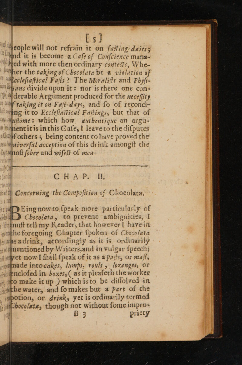 LsJ | people will not refrain it on fasfing-daies: Sind it is become a Cafe of Confcience mafia- aged with more then ordinary contests, Whe- ‘her the taking of Chocolata be a vieldtion of Neclefiaftical Fafts ? The Moralijts and Phyft- MikGans divideupon it: nor tsthere one con- ())l derable Argument produced for the neceffity WI taking it on Faft-days, and fo of reconci- ee itto Ecclefiastical Faftings, but that of hilifome: which how authentique am argu- Ment itis inthis Cafe, I leaveto the dif; put es haf others : ; being content to have pr oved the Wniverfal acception of this drink amonglt the iminott fober and wifes of me { CH APs OF, Co! &lt; ¥ t J Luh 4 nOcoiata, ctl) Concerning the Compofition o i tf | King now to! {peak more particularly of B Chceihiidd aA, to prevent alice tits I fa fnutt tell my Reader, that however [ havein ithe foregoing Chapter fpoken of Chocolata iis adrink, accor dingly as it is ordinaril ly Uentioned by Writers,and in vulgar {peech; ijdyet now I fhail {peak of ic as a pase, or maff, wamade intocakes, lumps, rouls 5 lozenges, or aitnclofed in boxes, ( as it pleafech the worker «(to make icup .) which isco be diffolved in ithe water, and fomakes but a part of the potion, or drink, yet is ordinarily termed HE bocoleta, though not without fome impro- y B 3 pricty