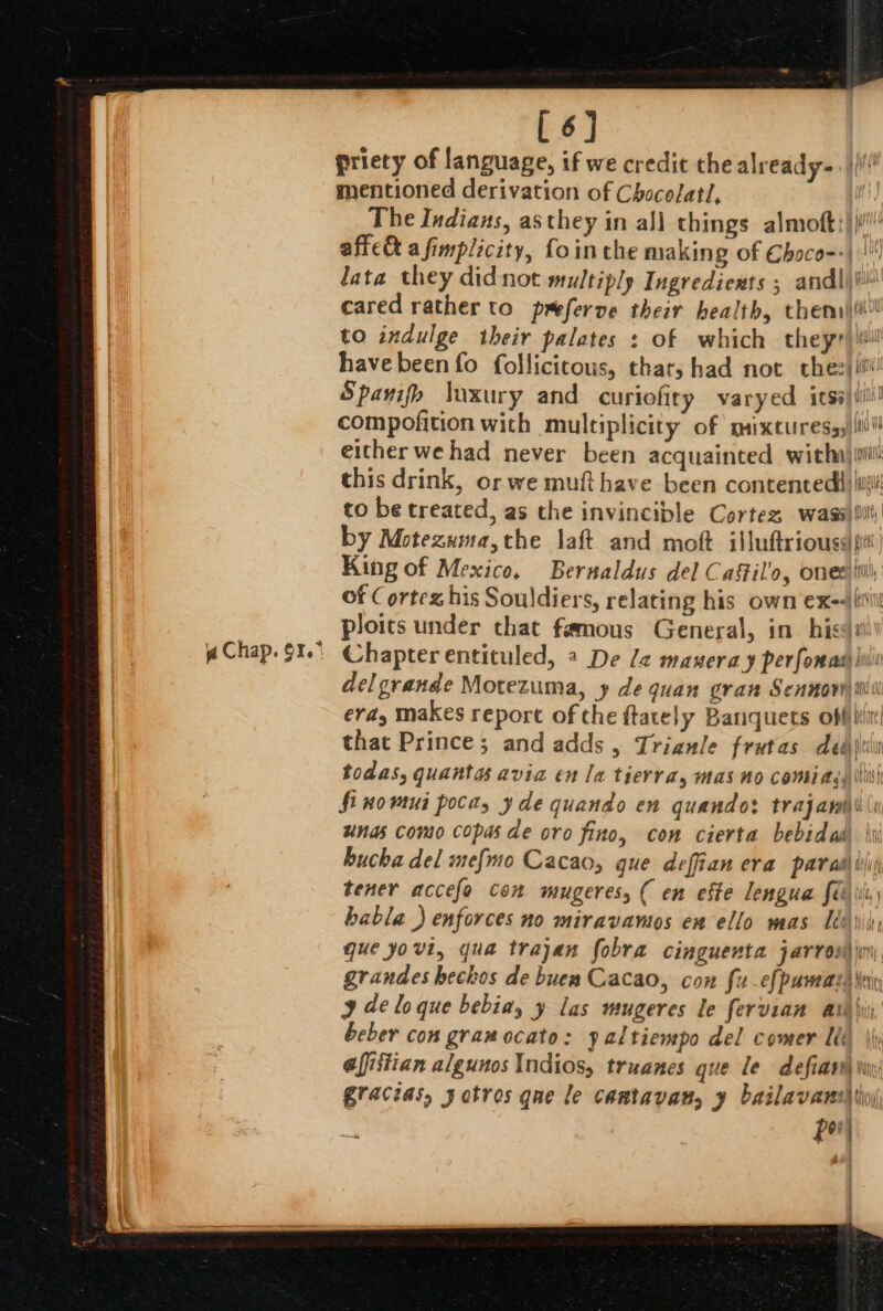 [6] priety of language, if we credit the already-. |i mentioned derivation of Chocolat, The Indians, as they in all things almoft:) ji!’ affe&amp; afimplicity, fointhe making of Ehoce-:| | lata they didnot multiply Ingredients ; andljii cared rather to preferve their health, themi)ii\ to indulge their palates : of which theyr)\#! havebeen fo follicicous, that, had not the: Spavifo luxury and curiofity varyed itss)ili! compofition with multiplicity of mixtures,s)iill! either wehad never been acquainted withnjiit this drink, or we muti have been contented iii to be treated, as the invincible Cortez wassiill) by Motezwma,the laft and moft illuftrioussdfi| King of Mexico. Bernaldus del Catil'o, ones’ ini of Cortez his Souldiers, relating his own ex-|liil ploits under chat famous General, in hiss Chapter entituled, 4 De la manera y perfomass: ji delgrande Motezuma, y de quan gran Sennow wi erdy makes report of the ftately Banquets offi that Prince; and adds , Trigule frutas deairiin todas, quanta avia en la tierra, mas no comiagy tii fi nowmui poca, yde quando en quando: trajawh\ (i unas conto copas de oro fino, con cierta bebidas hucha del me{mo Cacao, que deffian era par ad) tis tener accefo con WIUZETES, ( en este lengua Seg ule babla ) enforces no miravamos en ello mas Ueiij, que yovi, qua trajan fobra cinguenta jarrosl in grandes bechos de buen Cacao, con fu-efpaman \ein 9 de lo que bebiay y las mugeres le fervian arly, beber con gramocato: yaltiempo del comer Lik iy Gfistian algunos Indios, truanes que le defiart wi gracias, y otros qne le cantavan, y bailavansh tio) ‘ for