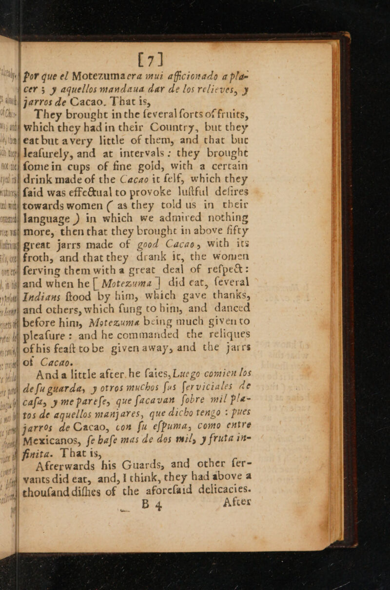 [7] yh Por que el Motezumaera muz aficionado a pla joer; y aquellos mandaua dar de los relieves, ¥ ‘lit! Jarros de Cacao, That ts, us| They brought inthe feveral forts of fruits, iif which they hadin their Country, but they \iafeatbut avery little of chem, and that bue ith leafurely, and at intervals: they broughe itt} Lomein cups of fine gold, with a certain dt drink made of the Cacao it felf, which they citi) Laid was effe&amp;tual to provoke luftful defires init! towards women ( as they told us in their md) language ) in which we admired nothing @v8h More, then that they brought in above fifty fri Qreat jarrs made of good Cacao, with its we) froth, and thatthey drank ic, the women nem) ferving them with a great deal of refpec&amp;: oh} and when he [ Motezuma | did eat, feveral wwii Indians ftood by him, which gave thanks, iy) and others, which fung to bim, and danced «ft before him, Motezuma being much given to i pleafure : and he commanded che reliques wid Of his feaft tobe given away, and the jarrs yi of Cacao. | Anda little afcer. he fates, yh defu guarda, 9 otros muchos fu il Cafes y me parefe, que facavan fobre mil pla- iitos de aquellos manjares, que dicho tengo : pues wu jarres de Cacao, con fu e{puma, como entre )) Mexicanos, fe bafe mas de dos mil, y fruta in- i finita. That ts, | Afcerwards his Guards, and other fer- ‘uh wants did eat, and, I chink, chey had above a » thoufanddifhes of the aforefaid delicacies. B 4, Afcex Luego comicn los s ferviciales de