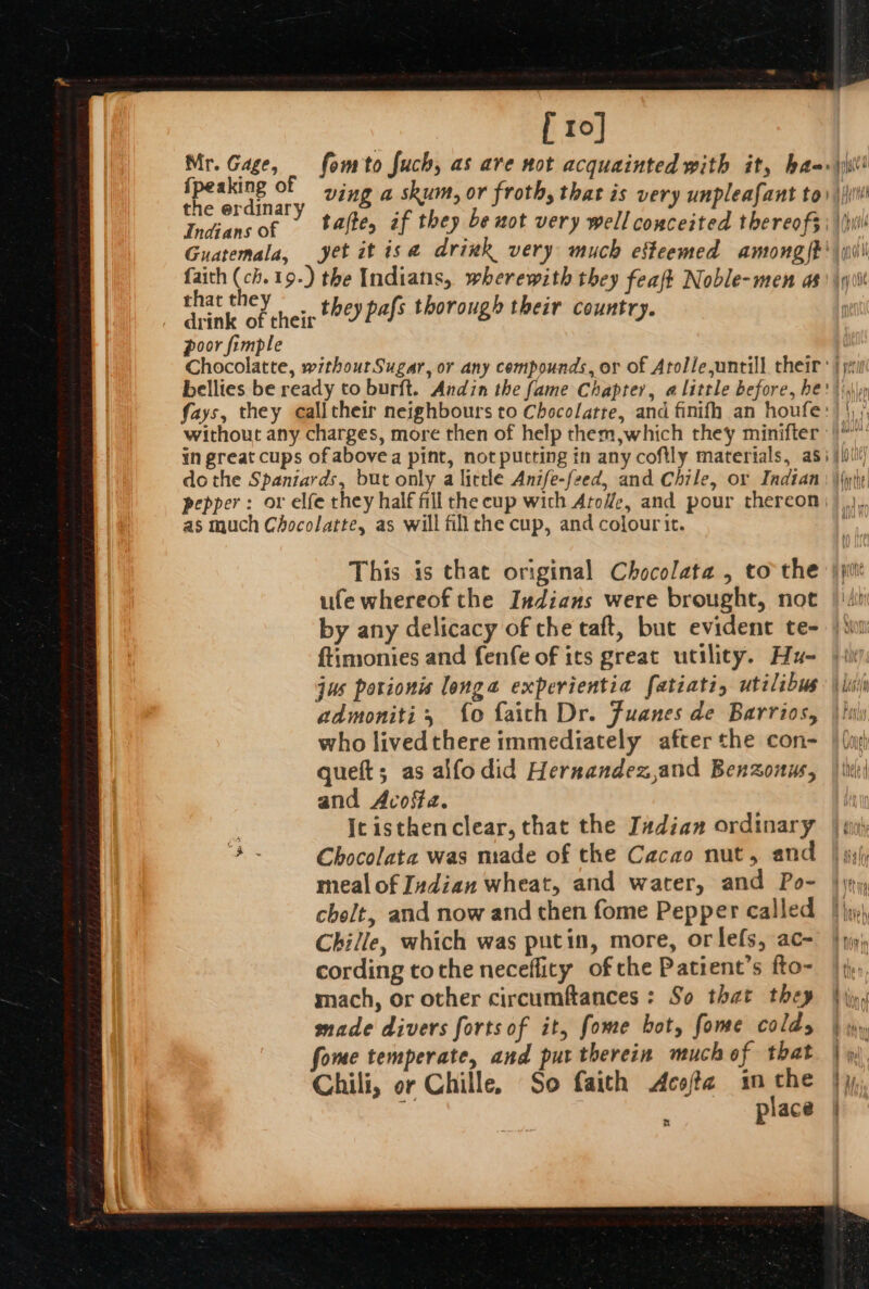 [ 10] the erdinary hat th oan &lt;Y nein £26) Pals thorough their country. | poor fimple as much Chocolatte, as will fillrhe cup, and colour it. This is that original Chocolata , to the ufe whereof the Indians were brought, not by any delicacy of the taft, but evident te- ftimonies and fenfe of ics great utility. Hu- jus porionis longa experientia fatiati, utilibus admoniti, {o faith Dr. Juanes de Barrios, who livedthere immediately after the con- queft; as alfo did Hernandez,and Benzonus, and Acosta. Ic isthenclear, that the I#dian ordinary au Chocolata was made of the Cacao nut, and meal of Indian wheat, and water, and Po- cholt, and now and then fome Pepper called Chille, which was putin, more, orlefs, ac- cording tothe neceflity of che Patient’s fto- mach, or other circumftances : So that they made divers forts of it, fome bot, fone colds fome temperate, and put therein much of that Chili, or Chille, So faith Acofta im che ; place prone