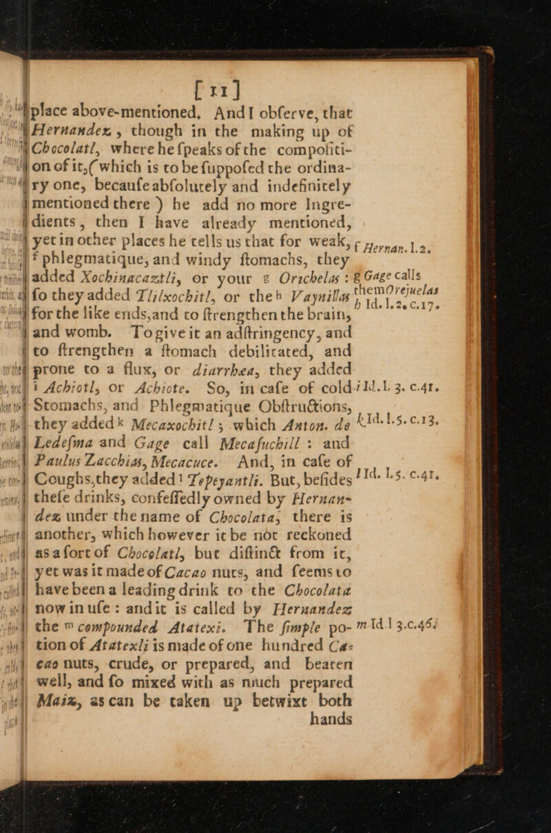 [rr] “place above-mentioned, AndI obferve, that ‘) Hernandez , though in the making up of WChocolat?, where he {peaks of the compofiti- “iW on of it,( which is to be fuppofed the ordina- “a ry one, becaufeabfolutely and indefinicel y jmentioned there ) he add no more Ingre- }dients, then I have already mentioned, | yetin other places he cells us that for weak, ¢&gt;,.4,.1 9 “ay? phlegmatique, and windy ftomachs, they ~ _ nine ‘nie @dded Xochinacaztli, or your ¢ Orachelas : 8 Gage calls cil, af fo they added T/j/xochit/, or theb Vaynillas Siete: uae st } . J isivseeC.17o “} for the like ends,and co ftrengthen the brain, jand womb. Togiveit an adfringency, and j to ftrengthen a ftomach debilicated, and hd prone to a flux, or diarrhea, they added Nit) t Achrotl, Or Achiote. So, in cafe of cold/1d.1 3. c.41, if Stomachs, and Phlegmatique Obftrudtions, He) they added Mecaxochitl ; which Anton. de K1415.¢.13. | Ledefma and Gage call Mecafuchill : and n,) Paulus Lacchias, Mecacuce. And, in cafe of Coughs,they added Tepeyantli. But, befides! 4 15. ¢-41- thefe drinks, confeffedly owned by Hernan- | dex under the name of Chocolata, there is died) another, which however itbe not reckoned wii] asafort of Chocelati, bue diftin&amp; from it, \pl| yet was it madeof Cacao nurs, and feemsto i) have beena leading drink to the Chocolata el) NOwinufe: andit is called by Heruzandez | the ™ compounded Atatexi. The fimple po- m1d13.c.46¢ i tion of Atatexli is made of one hundred Cea:- ,), €ao nuts, crude, or prepared, and bearen i), well, and fo mixed with as much prepared sit!) Maiz, escan be taken up betwixt both hands