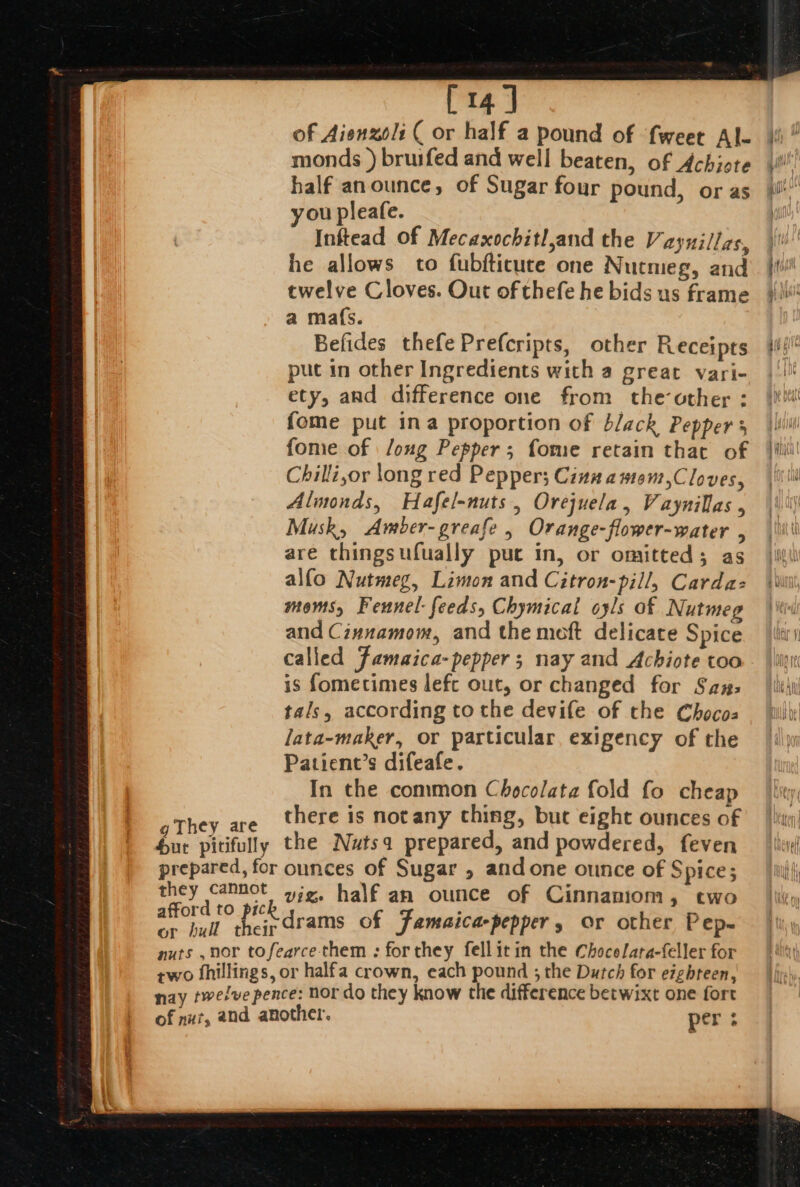 [14] of Aienzoli ( or half a pound of {weer Al- monds ) brusfed and well beaten, of Achiote half anounce, of Sugar four pound, or as ou pleafe. Inftead of Mecaxochitl,and the V aynillas, he allows to fubfticute one Nutmeg, and twelve Cloves. Out of thefe he bids us frame a mafs. Befides thefe Prefcripts, other Receipts put in other Ingredients with a great vari- ety, and difference one from the-other : {ome put ina proportion of black Pepper 5 fome of /oug Pepper; fome retain that of Chilli,or long red Pepper; Cinna amom,Cloves, Almonds, Hafel-nuts , Orejuela, Vaynillas , Musk, Amber-greafe , Orange-flower-water , are thingsufually put in, or omitted; as alfo Nutmeg, Limon and Citron-pill, Carda: moms, Fennel: feeds, Chymical oyls of Nutmeg and Cinnamom, and the moft delicate Spice called Famaica-pepper ; nay and Achiote too is fometimes lefc out, or changed for Saux: tals, according to the devife of the Chocoa lata-maker, or particular, exigency of the Patient’s difeafe. In the common Chocolata fold fo cheap there is notany thing, but eight ounces of -d to pic 4 . ate fi drams of Jamaica pepper » or other Pep. nuts ,nor tofearce- them : forthey fellitin the Chocelara-feller for two bhillings, or halfa crown, each pound ; the Dutch for eighteen, nay twelve pence: nor do they know the difference betwixt one fort of nut, and another. per :