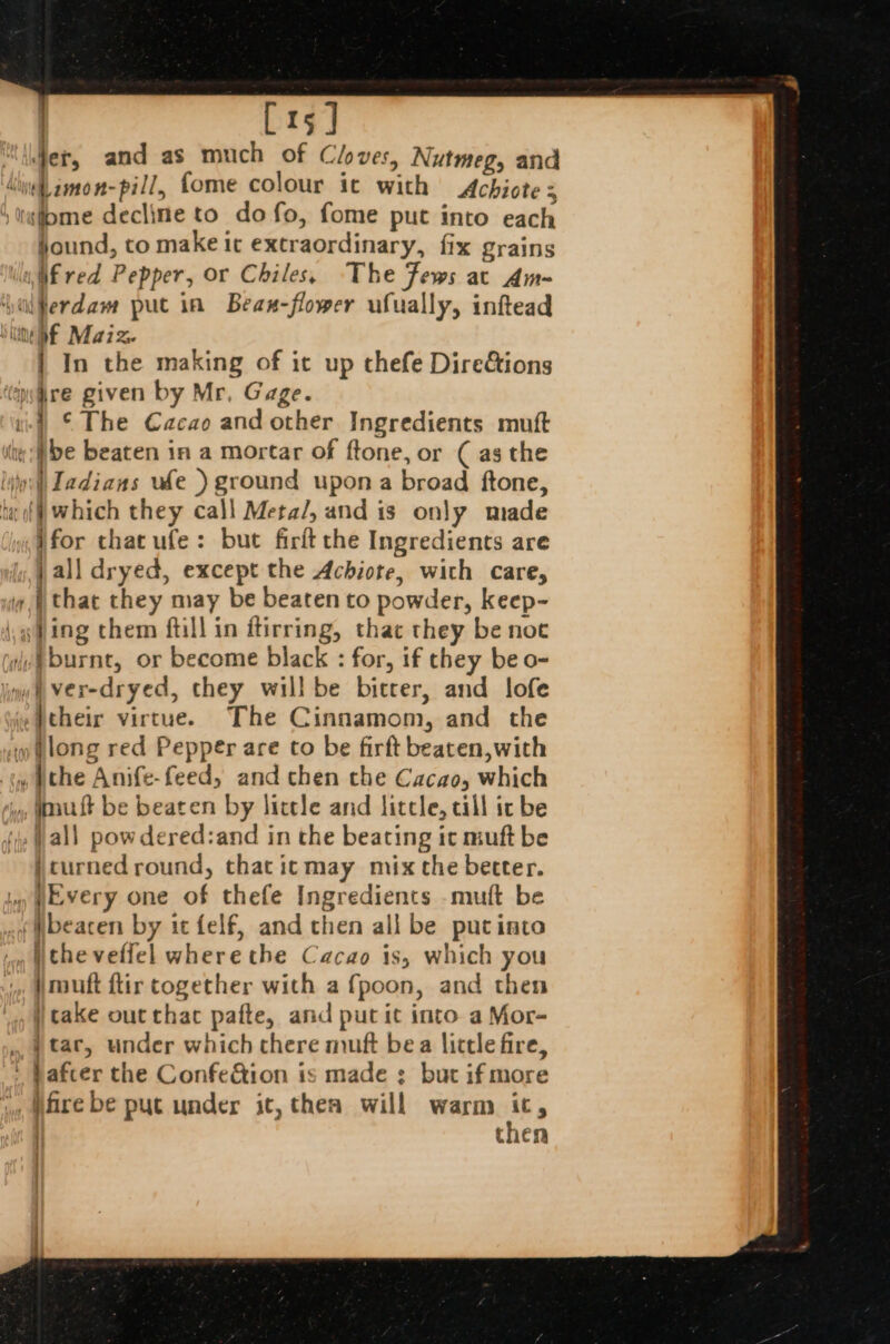 | [15] “der, and as much of Cloves, Nutmeg, and inet amon-pill, fome colour ic with Achiote = tsiome decline to do fo, fome put into each jound, to make it extraordinary, fix grains ily if red Pepper, or Chiles, The Fews ac Am- ‘yiferdam put in Bean-flower ufually, inftead Sime Maize | In the making of it up thefe Dire&amp;tions ‘ire given by Mr, Gage. ) ©The Cacao and other Ingredients mutt “aye beaten in a mortar of ftone, or (as the lio: | Iadians ude ) ground upon a broad ftone, ta of} Which they call Meta/, and is only made for that ufe: but firit the Ingredients are j all dryed, except the Achiote, with care, | that they may be beaten to powder, keep- (fing chem ftill in ftirring, thac they be noc (iv§burnt, or become black : for, if they be o- iin Ver-dryed, they will be bitter, and lofe »Peheir virtue. The Cinnamom, and the » tlong red Pepper are to be firft beaten, with tw bthe Anife-feed, and then the Cacao, which , Wault be beaten by little and litcle, cill ic be ‘1, all pow dered:and in the beating ic muft be jcurned round, that itmay mix the better. ly Every one of thefe Ingredients .muft be _¢ ibeacen by it felf, and chen all be putinto .. wtheveflel where the Cacao is, which you jmuft flir together with a f{poon, and then cake out thac pafte, and put it into a Mor- », | tar, under which chere muft bea lictle fire, ' bafcer the Confe&amp;tion is made : but ifmore jy, Mare be put under it, then will warm its | then :