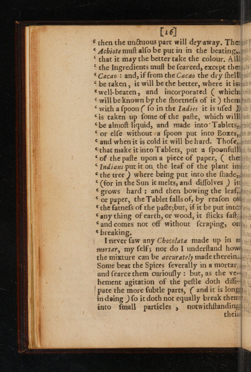 [16] € chen the un&amp;uous part will dry away. Thee)! © Achiote mut alfo be put in in the beating,, ji © that it may the better take the colour, Alby: © the Ingredients mut be fearced, except thes}, ©Cacao : and, if from the Cacao the dry fhelflpw' © be caken, ic will be the better, where it issjuit’ €well-beaten, and incorporated ( whichn{iw! ¢ will be known by the fhorenefs of it ) themnpyi\ ‘ with afpoon( fo in the Iadies it is ufed ))jule ‘is taken up fome of the pafte, which willl): © be almoft liquid, and made into’ Tablets,,)ii “or elfe without’a fpoon put into Boxes,,}i 0 © and whenit is cold ic will behard. Thofe,,)jiu €chat make it into Tablets, put a fpoenfulll}s, ii “of the pafte upon a piece of paper, ( theejiriy © Indians put it on the leaf of the plant im}; “the tree ) where being put into the fhade,,}y (for in the Sun it melts, and diffolves ) itt ©srows hard; and then bowing the leafy,hijy) “or paper, the Tablet falls of, by reafon obf),, € the fatnefs of the pafte;bur, if ic be put inter jr ‘any thing of earth, or wood, it fticks faltsaqy,t “and comes not off without f{craping, Ont}; © breaking, | | [never faw any Chocolata made up in ai): mortar, my felf; nor do I underftand how,,,. the mixture can be accurately made thereinj)y, Some beat the Spices feverally in a mortary)}, » and fearcethem curioufly : but, as the ve-#\ hement agitation of the peftle doth diffix4) ; | pate the more fubtle parts, ( and it is longg, . indeing ) fo ic doth not equally break them, into fmall particles , adit We thei