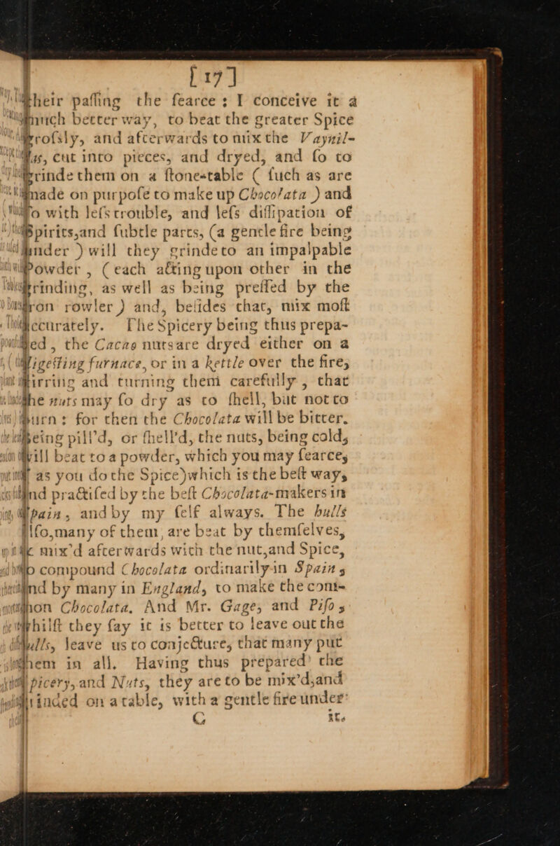 pay) much betcer w ay, to beat the Sreater Spice B ofsly &gt; and afterwards to nx the V aynil- eet ind fubtle parcs, (a gencle fire being ° } Winder ) will they grindeto an impalpable Gccurately. TheS bak 7 being thus prepa~ Bed, the Cacao nutsare dryed either on a WigeSting furnace, or ina kettle over the fire; ‘i@irring and turning them careftr! ly , that jhe nursmay fo dry as cto fhell, but not co Burns for then the Chocolata wi ‘Ml be bitcer. ce pilld, or fhell’d, the nuts, being cald, mi jot beat toa powder, which you may fearcey tl as you do the Spic e)which is the belt way, wind i pradtife d by the belt Chocolata-makers in r my (elf always. The bulls hem, are beat by themfelves, a“ oye i\fo,many of io compound C hocolata ordinarilyin Spain s uighon Chocol ata, A nd Mr. G: 8? and Pifo s Wphilft they fay ic is better to leave out the Mulls, leave us to conjeure, that many put i hem in all. Having thus prepared’ che picery,.and Nuts, they are to be mix’d,and #iinded on atab te, with a gentle fire under | if.